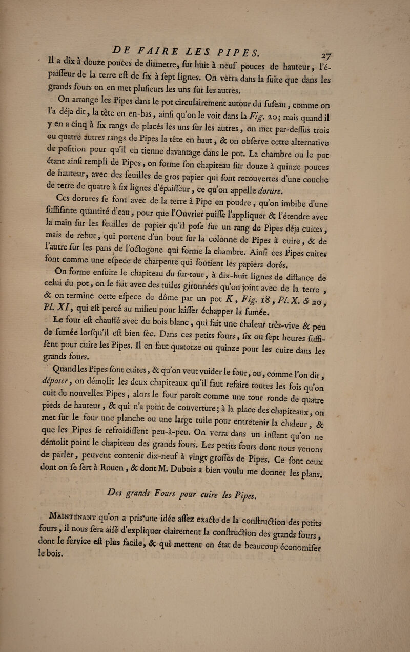 Il a dix à douze pouces de diamètre, fur huit à neuf pouces de hauteur, l’é- pailîèur d. h terre eft de fa à ftp, ligtre, O» verra L la ftire q.e ta 1er grands fours on en met pluiieurs les uns fur les autres. , arrange les Pipes dans le pot circulairement autour du fufeau, comme on 1 a déjà dit, la tête en en-bas, ainlî qu’on le voit dans la Fig. 20; mais quand il y en a cinq a lix rangs de placés les uns fur les autres, on met par-deiïùs trois ou quatre autres rangs de Pipes la tête en haut, & on obferve cette alternative de pofitian pour qu’il en tienne davantage dans le pot. La chambre ou le pot étant ainfi rempli de Pipes, on forme fon chapiteau fur douze à quinze pouces e auteur, avec des feuilles de gros papier qui font recouvertes d'une couche de terre de quatre à fix lignes d’épaiffeur, ce qu’on appelle dorure. Ces dorures fe font avec de la terre à Pipe en poudre, qu’on imbibe d’une lumlante quantité d’eau, pour que l’Ouvrier puiflè l’appliquer & l’étendre avec a main fur les feuilles de papier qu’il pofe fur un rang de Pipes déjà cuites, mais de rebut, qui portent d’un bout fur la colonne de Pipes à cuire, & de autre far les pans.de l’odogone qui forme la chambre. Ainfi ces Pipes cuites font comme une efpece de charpente qui foutient les papiers dorés. On forme enfuite le chapiteau du fur-tout, à dix-huit lignes de diftance de celui du pot, on le fait avec des tuiles girônnéës qu’on joint avec de la terre , & on termine cette elpece de dôme par un pot K, Fig. 18 , PL X. & 20 PL XI, qui eft percé au milieu pour lailfer échapper la fumée. Le four eft chauffé avec du bois blanc, qui fait une chaleur très-vive & peu de fumée lorfqu’il eft bien fec. Dans ces petits fours, fix ou fept heures fuffi- fent pour cuire les Pipes. Il en faut quatorze ou quinze pour les cuire dans les grands fours. Quand les Pipes font cuites, & qu’on veut vuider le four, ou, comme l’on dit dépoter, on démolit les deux chapiteaux qu’il faut refaire toutes les fois qu’on cuit de nouvelles Pipes, alors le four paraît comme une tour ronde de quatre pieds de hauteur, & qui n’a point de couverture; à la place des chapiteaux on met fur le four une planche ou une large tuile pour entretenir la chaleur ' & que les Pipes fe refroidifTent peu-à-peu. On verra dans un inftant qu’on ne démolit point le chapiteau des grands fours. Les petits fours dont nous venons de parler, peuvent contenir dix-neuf à vingt grofTes de Pipes. Ce font ceux dont on fe fert à Rouen, & dont M. Dubois a bien voulu me donner les plans. Des grands Fours pour cuire les Pipes. Maintenant qu’on a pris’une idée alTez exaéte de la conftruéHon des petits fours, il nous fera aifé d’expliquer clairement la conftruélion des grands fours dont le feryice eft plus facile, Sç qui mettent en état de beaucoup économifer le bois.