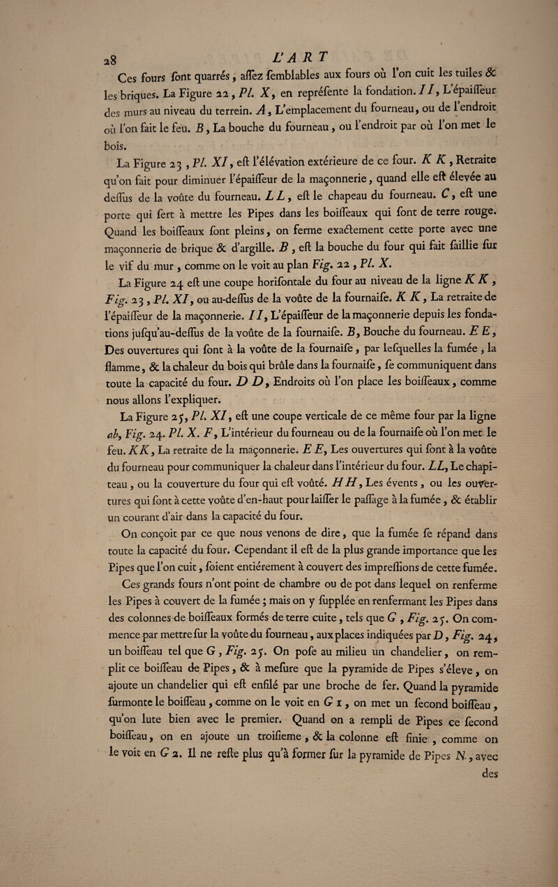 *8 LA RT Ces fours font quarrés, aflez femblables aux fours où Ton cuit les tuiles & les briques. La Figure 22, PL X9 en repréfente la fondation. Il, L épaifleur des murs au niveau du terrein. A , L'emplacement du fourneau, ou de 1 endroit ou l’on fait le feu. B, La bouche du fourneau, ou 1 endroit par ou 1 on met le bois. La Figure 23 , PL XI, eft l'élévation extérieure de ce four. K K , Retraite qu'on fait pour diminuer 1 épaifleur de la maçonnerie, quand elle eft elevee au defliis de la voûte du fourneau. L L, eft le chapeau du fourneau. C, eft une porte qui fert à mettre les Pipes dans les boifleaux qui font de terre rouge. Quand les boifleaux font pleins, on ferme exaélement cette porte avec une maçonnerie de brique & d'argille. B , eft la bouche du four qui fait faillie fur le vif du mur , comme on le voit au plan Fig. 22 , PL X. La Figure 24 eft une coupe horifontale du four au niveau de la ligne IC K , Fig. 23 , PL XI9 ou au-defliis de la voûte de la fournaife. K K, La retraite de l’épaiflêur de la maçonnerie. //, L'épaifleur de la maçonnerie depuis les fonda¬ tions jufquau-deflus de la voûte de la fournaife. B9 Bouche du fourneau. E E 9 Des ouvertures qui font à la voûte de la fournaife, par lefquelles la fumée , la flamme, & la chaleur du bois qui brûle dans la fournaife, fe communiquent dans toute la capacité du four. D D , Endroits où l'on place les boifleaux, comme nous allons l'expliquer. La Figure 2 J, PL XI, eft une coupe verticale de ce même four par la ligne ab9 Fig. 24. PL X. F 9 L'intérieur du fourneau ou de la fournaife où l'on met le feu. K K y La retraite de la maçonnerie. E E9 Les ouvertures qui font à la voûte du fourneau pour communiquer la chaleur dans l’intérieur du four. LL9 Le chapi¬ teau , ou la couverture du four qui eft voûté. H H 9 Les évents 9 ou les ouver¬ tures qui font à cette voûte d’en-haut pour laifler le paflàge à la fumée, & établir un courant d’air dans la capacité du four. On conçoit par ce que nous venons de dire, que la fumée fe répand dans toute la capacité du four. Cependant il eft de la plus grande importance que les Pipes que l'on cuit, foient entièrement à couvert des impreflions de cette fumée. Ces grands fours n'ont point de chambre ou de pot dans lequel on renferme les Pipes à couvert de la fumée ; mais on y fiipplée en renfermant les Pipes dans des colonnes de boifleaux formés de terre cuite, tels que G , Fig. 25*. On com¬ mence par mettre fur la voûte du fourneau, aux places indiquées par D, Fig. 24, un boifleau tel que G , Fig. 25. On pofe au milieu un chandelier, on rem¬ plit ce boifleau de Pipes, & à mefiire que la pyramide de Pipes s'élève , on ajoute un chandelier qui eft enfilé par une broche de fer. Quand la pyramide furmonte le boifleau , comme on le voit en G 1, on met un fécond boifleau, qu’on lute bien avec le premier. Quand on a rempli de Pipes ce fécond boifleau, on en ajoute un troifieme , & la colonne eft finie , comme on le voit en G 2. Il ne refte plus qu'à former fur la pyramide de Pipes H, avec des