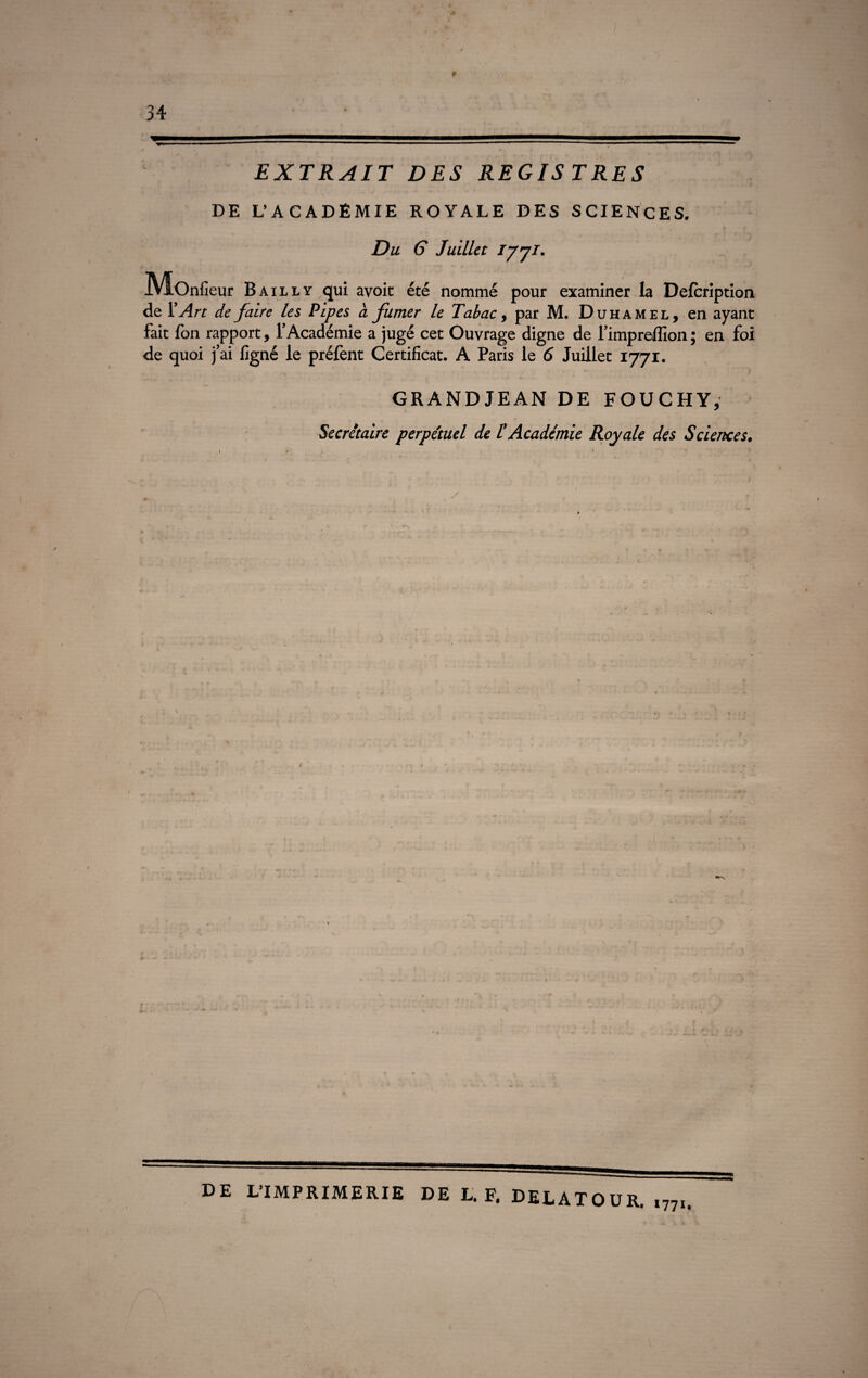 t 34 EXTRAIT DES REGIS TRES DE L’ACADEMIE ROYALE DES SCIENCES. Du G Juillet iJ7f- JVfOnfieur Bailly ,qui avoic été nommé pour examiner la Defcription de Y Art de faire les Pipes à fumer le Tabac, par M. Duhamel, en ayant fait fon rapport, l’Académie a jugé cet Ouvrage digne de l’impreffion ; en foi de quoi j’ai ligné le préfent Certificat. A Paris le 6 Juillet 1771. GRANDJEAN DE FOUCHY, Secrétaire perpétuel de l'Académie Royale des Sciences• 4 DE L’IMPRIMERIE DE L. F. DELATOUR. ,77I.