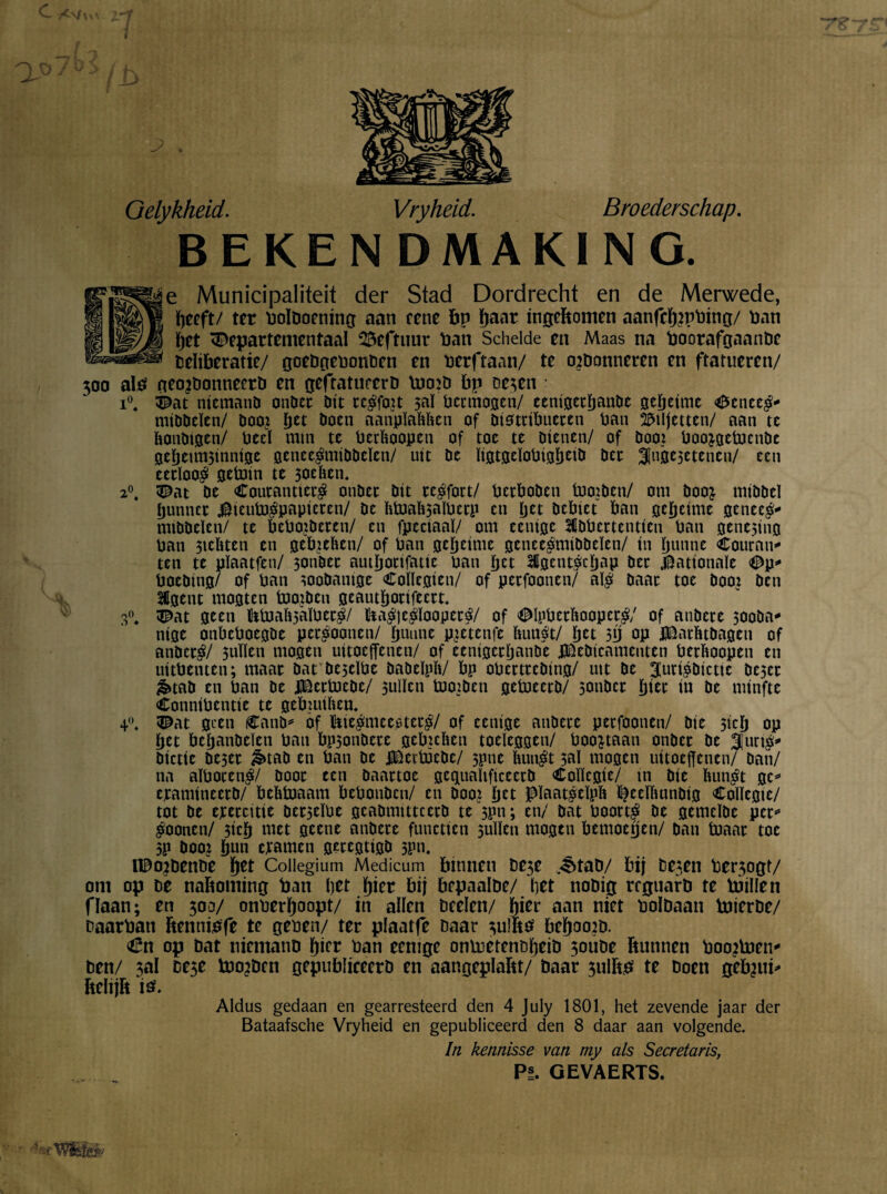O '* .*> ♦ Oelykheid. Vryheid. Broederschap. BEKENDMAKING. Me Municipaliteit der Stad Dordrecht en de Merwede, | peeft/ ter boldoening aan eene bp paar ingebomen aanfcprpbing/ Pan pet departementaal 25eftuur Pan Schelde en Maas na boorafgaande deliberatie/ goedgebonden en berftaan/ te ordonneren en ftatueren/ 300 als geordonneerd en geftaturero pjo:d bp oe^en : i°t dat niemand onder dit telfort $aï permogen/ cenigetpattde gepeime CcnccS- middelen/ door pet doen aanplafeïten of distribueren pan biljetten/ aan te ïtondtgen/ Peel min te Pcrïtoopen of toe te dienen/ of door boo^getoende gepeuiBinnige geneesmiddelen/ uit de ïigtgcïoPtgpeid der Ijngejetencn/ een eerloos getotn te 3oeïtcn. 2°. dat de CoutanttetS onder dit reSfort/ perboden Inorden/ om door middel punner $ieutoSpapiercn/ de ïttoali3aïpecp en pet debiet ban gepeime genees- middelen/ te bcPordcren/ en fpeciaaï/ om eenige IdPcrtentien Pan gene5ing Pan 3teïiten en gebreïten/ of Pan gepeime geneesmiddelen/ in punne Couran¬ ten te pïaatfen/ 3onder auiponfatie pan pet IgcntScpap der Nationale dp- Poeding/ of Pan zoodanige Coïlcgien/ of perfoonen/ aïS daar toe door den Hgent mogten toordcu geautporifeert* dat geen Muaïi3aï0ecS/ ïtaSjeSlooperS/ of dlpPerïtoopctS/ of andere 30oda- nige onbcPoegde perSoonen/ puune pretenfe ItuuSt/ pet 5p op Jtëatïttdagen of anderS/ 5ulïen mogen uitoeffenen/ of eenigerpande jJEieOicamcnten petïtoopen en uitPenten; maar dat deseïPe dadelpit/ bp opertreding/ uit de jurisdictie de3cr &tad en Pan de lEertocde/ 3ulïen tooiden getocerd/ 5onder pier in de niinftc ConniPentie te gebiuiïten. dat geen Cand- of bieSmeeotcrS/ of eenige andere perfoonen/ die 5icp op pet bepandeïen Pan bp3ondete gebreïten toeleggen/ Poortaan onder de juriS- dictie dC5er &tad en Pan de f&citöcdc/ 3pne ïtunSt 30Ï mogen uitoefenen/ dan/ na aïPorenS/ door een daartoe gcguaïtficcctd Coïïcgie/ in die ÏtunSt gc- eramineerd/ beïttoaam bePondcn/ en door pet PïaatSeïpït ^eeïïtundig Coïïcgie/ tot de exercitie der3eïPe geadmitteerd te 3pn; en/ dat PoortS de gemelde per¬ Soonen/ 3icp met geene andere functien 3uïïen mogen bemoepen/ dan toaar toe 3P door pun cjtamcn geregtigd 3?n. nodende pet Collegium Medicum binnen t>e3e ^>tad/ bij desen beoogt/ om op dé naboming ban pet pier bij bepaalde/ pet nodig reguard te töillen fïaan; en 300/ onberpoopt/ in allen beden/ pier aan niet bolbaan bJierde/ daarban bennibfe te gepen/ ter plaatfe baar 3ulbs bepoord. €n op bat niemand pier ban eenige ontoetendpeid 3oube bunnen boorhien- ben/ ;al De$e tooiden gepubliceerd en aangeplabt/ daar 3ulbs te doen gebrui- beïijb is. Aldus gedaan en gearresteerd den 4 July 1801, het zevende jaar der Bataafsche Vryheid en gepubliceerd den 8 daar aan volgende. In kennisse van my als Secretaris, Pi. GEVAERTS. 4°. '’^rtfósïéiv'