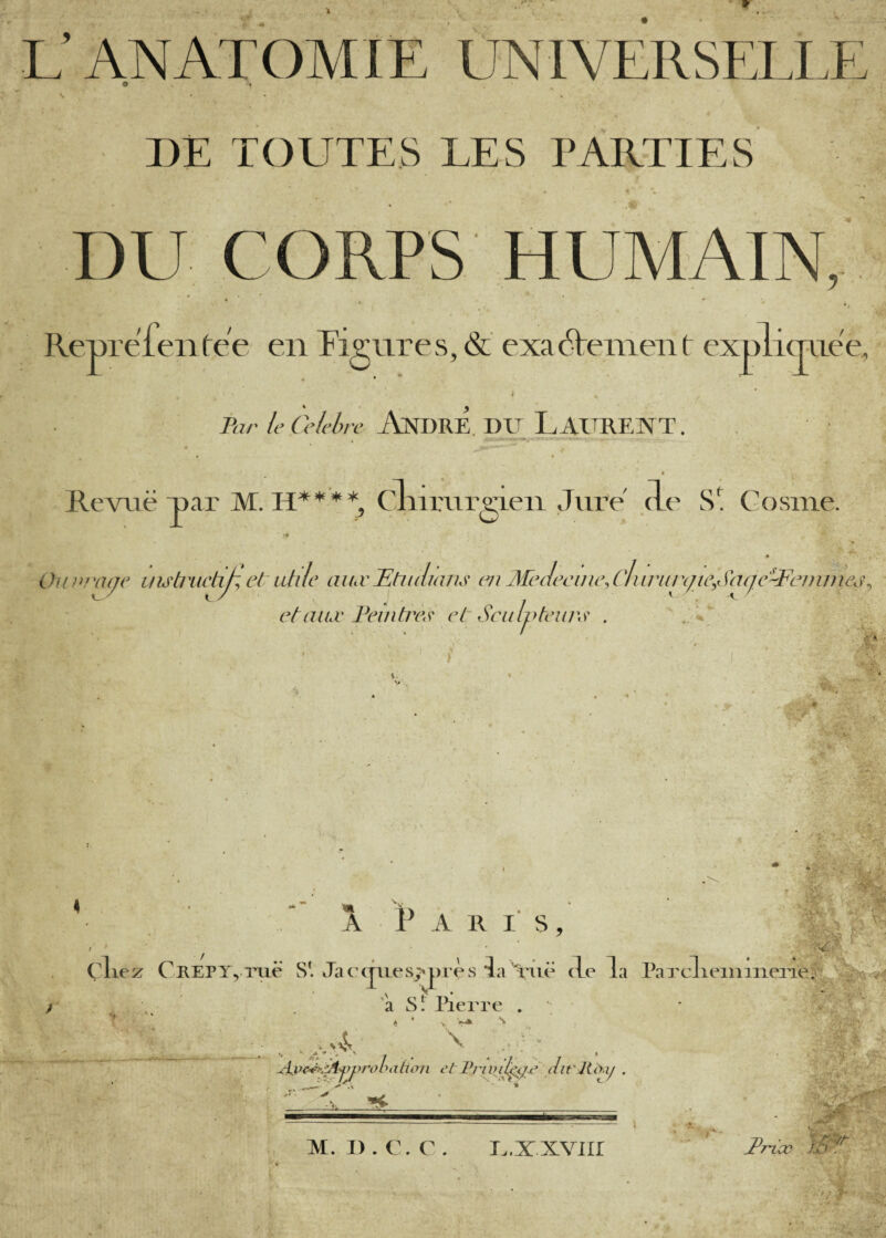 L’ANATOMIE ÛNIVERSELLE DE TOUTES LES PARTIES DU CORPS HUMAIN, RejpreTenfee en Pignres, & exaHenient explicjnëe A Ihr leCelchrc AnDRE, DU LAUREXT. Revue uar M. cliimrgieii Jure cLe S*! Cosine. Ouvra(je uub^ictip, et utile aiuvTltudmiis eu MeJeeine.ciuru/yie^Saqc^^Fejiiniej^ ctaiuvl\djitiY\s' el Sculjyteiu\s‘ . ‘ iS ♦ -, /• À P A R l' S , •b-i , ■ - ‘ t l)!Ç H. .. ir: ■ i L , f-- • ■ r ^ çliez CKEPTyiRie S!. Jaccjiiesj'près îa \\ië delà Paxcl 'a Sr lierre . \a ^ * ' leiiiiiieiTe. VA \ x . w— ^ ^ ^ ? ^ ,A'v Al.” J. '?i''. ■ ... i-j' V-*- X*