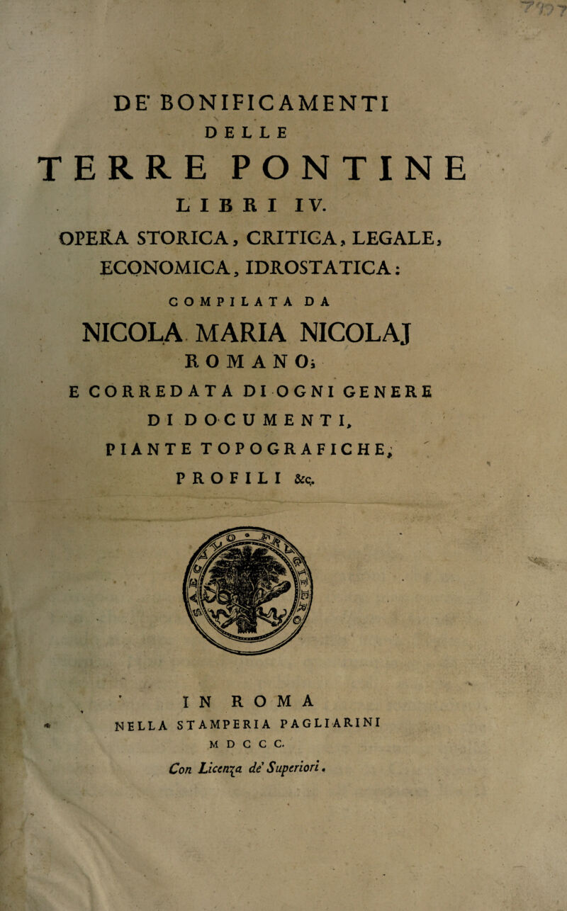 DE BONIFICAMENTI DELLE TERRE PONTINE LIBRI IV. OPERA STORICA, CRITICA, LEGALE, ECONOMICA, IDROSTATICA : COMPILATA DA NICOLA MARIA NICOL A J ROMANO; E CORREDATA DI OGNI GENERE DI DOCUMENTI, PIANTE TOPOGRAFICHE; *■ ‘ ‘ I ' PROFILI & c. IN ROMA NELLA STAMPERIA PAGLIARINI M D C C C. Con Licenza de Superiori.
