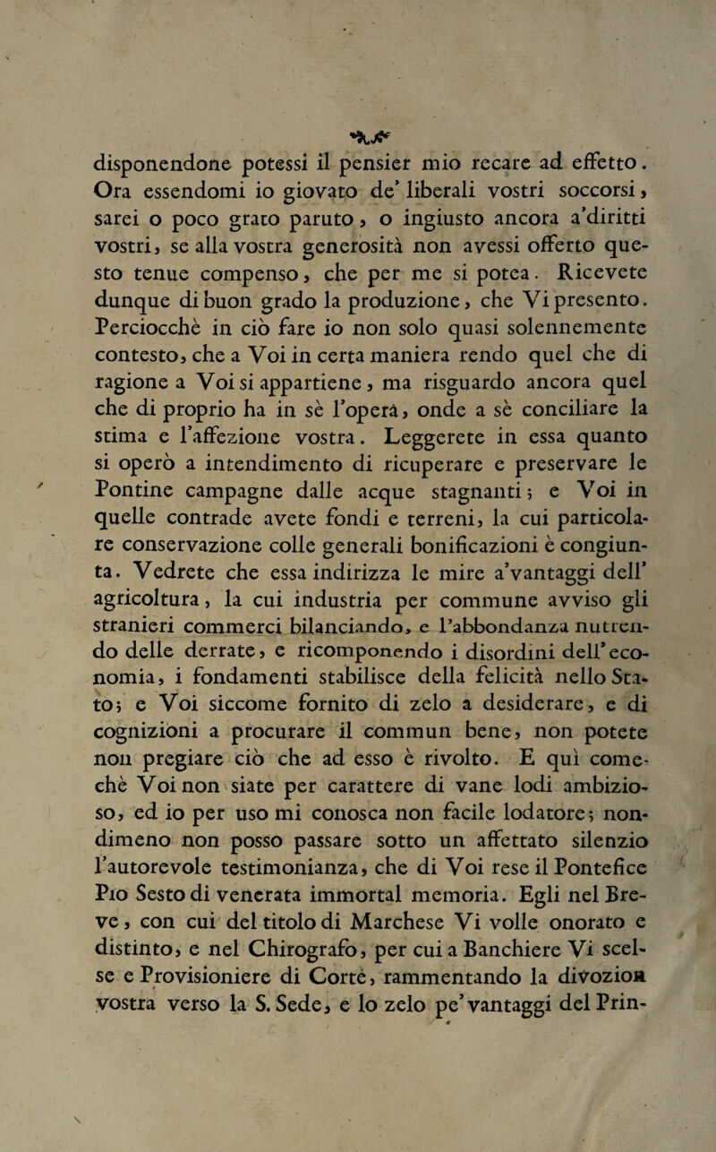 Ora essendomi io giovato de’ liberali vostri soccorsi, sarei o poco grato paruto, o ingiusto ancora a’diritti vostri, se alla vostra generosità non avessi offerto que¬ sto tenue compenso, che per me si potea. Ricevete dunque di buon grado la produzione, che Vi presento. Perciocché in ciò fare io non solo quasi solennemente contesto, che a Voi in certa maniera rendo quel che di ragione a Voi si appartiene, ma risguardo ancora quel che di proprio ha in se l’operà, onde a sè conciliare la stima e l’affezione vostra. Leggerete in essa quanto si operò a intendimento di ricuperare e preservare le Pontine campagne dalle acque stagnanti ; e Voi in quelle contrade avete fondi e terreni, la cui particola¬ re conservazione colle generali bonificazioni è congiun¬ ta. Vedrete che essa indirizza le mire a’vantaggi dell’ agricoltura, la cui industria per commune avviso gli stranieri commerci bilanciando, e l’abbondanza nutren¬ do delle derrate, e ricomponendo i disordini dell’ eco¬ nomia , i fondamenti stabilisce della felicità nello Sca- to; e Voi siccome fornito di zelo a desiderare, e di cognizioni a procurare il commun bene, non potete non pregiare ciò che ad esso è rivolto. E qui come- chè Voi non siate per carattere di vane lodi ambizio¬ so , ed io per uso mi conosca non facile lodatore ; non¬ dimeno non posso passare sotto un affettato silenzio l’autorevole testimonianza, che di Voi rese il Pontefice Pio Sesto di venerata immortai memoria. Egli nel Bre¬ ve, con cui del titolo di Marchese Vi volle onorato e distinto, e nel Chirografo, per cui a Banchiere Vi scel¬ se e Provisioniere di Corte, rammentando la divozion vostra verso la S. Sede, e lo zelo pe’vantaggi delPrin-