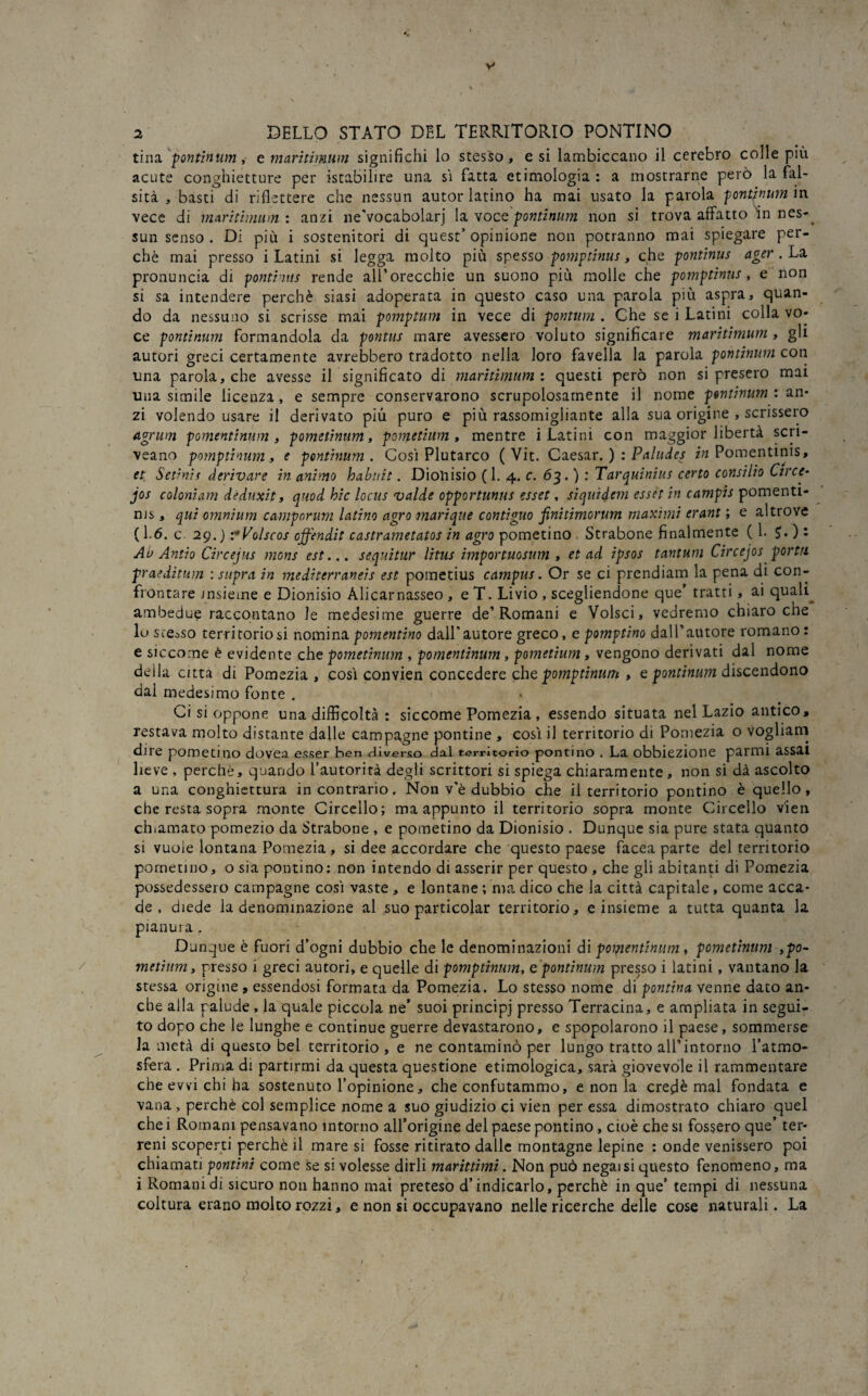 tuia ponttnume maritimum significhi lo stesso, e si lambiccano il cerebro colle più acute conghietture per istabilire una si fatta etimologia : a mostrarne però la fal¬ sità , basti di riflettere che nessun autor latino ha mai usato la parola pontinum in vece di maritimum: anzi ne’vocabolarj la voce pontinum non si trova affatto in nes-^ sun senso. Di più i sostenitori di quest’opinione non potranno mai spiegare per¬ chè mai presso i Latini si legga molto più spesso pomptinus, che pontinus ager. La pronuncia di pontinus rende all’orecchie un suono più molle che pomptinus, e non si sa intendere perchè siasi adoperata in questo caso una parola più aspra, quan¬ do da nessuno si scrisse mai pomptum in vece di pontum . Che se i Latini colla vo¬ ce pontinum formandola da pontus mare avessero voluto significare maritimum , gli autori greci certamente avrebbero tradotto nella loro favella la parola pontinum con una parola, che avesse il significato di maritimum : questi però non si presero mai una simile licenza, e sempre conservarono scrupolosamente il nome pontinum : an¬ zi volendo usare il derivato più puro e più rassomigliante alla sua origine , scrissero Agrum pomentinum , pometinum, pometium , mentre i Latini con maggior libertà scri- veano pomptinum, e pontinum. Cosi Plutarco ( Vit. Caesar. ) : Paludes in Pomentinis, et Setinis derivare in animo habuit. Dionisio (1. 4. c. 63. ) : Tarquinius certo consilio Circir- jos coloniam deduxit, quod hic locus valde opportunus esset, siquidem esset in campis pomenti- ms, qui omnium camporum latino agro marique contiguo finitimorum maximi erant ; e altrove (1.6. c 29.) vVolscos offendit castrametatos in agro pometino Strabone finalmente (1. ?. ) : Ab Antio Circejus mons est... s equi tur litus importuosum , et ad ipsos tantum Circejos porta praeditum : supra in mediterraneis est pometius campus. Or se ci prendiam la pena di con¬ frontare insieme e Dionisio Àlicarnasseo , e T. Livio , scegliendone que’ tratti, ai qualp ambedue raccontano le medesime guerre de’Romani e Volsci, vedremo chiaro che lo scénso territoriosi nominapomentino dall'autore greco, e pomptino dall’autore romano: e siccome è evidente che pometinum , pomentinum, pometium, vengono derivati dal nome deila citta di Pomezia , così convien concedere che pomptinum , e pontinum discendono dai medesimo fonte . Ci si oppone una difficoltà : siccome Pomezia , essendo situata nel Lazio antico, restava molto distante dalle campagne pontine , così il territorio di Pomezia o vogliam dire pometmo dovea esser hen «-liverso dal territorio pontino . La obbiezione parmi assai lieve , perchè, quando l’autorirà degli scrittori si spiega chiaramente , non si dà ascolto a una conghiettura incontrario. Non v’è dubbio che il territorio pontino è quello, che resta sopra monte Circello; ma appunto il territorio sopra monte Circello v'ien chiamato pomezio da Strabone , e pometino da Dionisio . Dunque sia pure stata quanto si vuole lontana Pomezia, si dee accordare che questo paese facea parte del territorio pometino, o sia pontino: non intendo di asserir per questo , che gli abitanti di Pomezia possedessero campagne così vaste , e lontane ; ma dico che la città capitale , come acca¬ de , diede la denominazione al suo particolar territorio , e insieme a tutta quanta la pianura . Dunque è fuori d’ogni dubbio che le denominazioni di pomentinum , pometinum ,po- metìum, presso i greci autori, e quelle di pomptinum, e pontinum presso i latini, vantano la stessa origine , essendosi formata da Pomezia. Lo stesso nome di pontina venne dato an¬ che alla palude , la quale piccola ne’ suoi principj presso Terracina, e ampliata in segui¬ to dopo che le lunghe e continue guerre devastarono, e spopolarono il paese, sommerse la metà di questo bel territorio , e ne contaminò per lungo tratto all'intorno l’atmo¬ sfera . Prima di partirmi da questa questione etimologica, sarà giovevole il rammentare che evvi chi ha sostenuto l’opinione, che confutammo, e non la credè mal fondata e vana , perchè col semplice nome a suo giudizio ci vien per essa dimostrato chiaro quel che i Romani pensavano intorno all’origine del paese pontino, cioè che si fossero que’ ter¬ reni scoperti perchè il mare si fosse ritirato dalle montagne lepine : onde venissero poi chiamati pontini come se si volesse dirli marittimi. Non può negai si questo fenomeno, ma i Romani di sicuro non hanno mai preteso d’indicarlo, perchè in que’ tempi di nessuna coltura erano molto rozzi, e non si occupavano nelle ricerche delle cose naturali. La