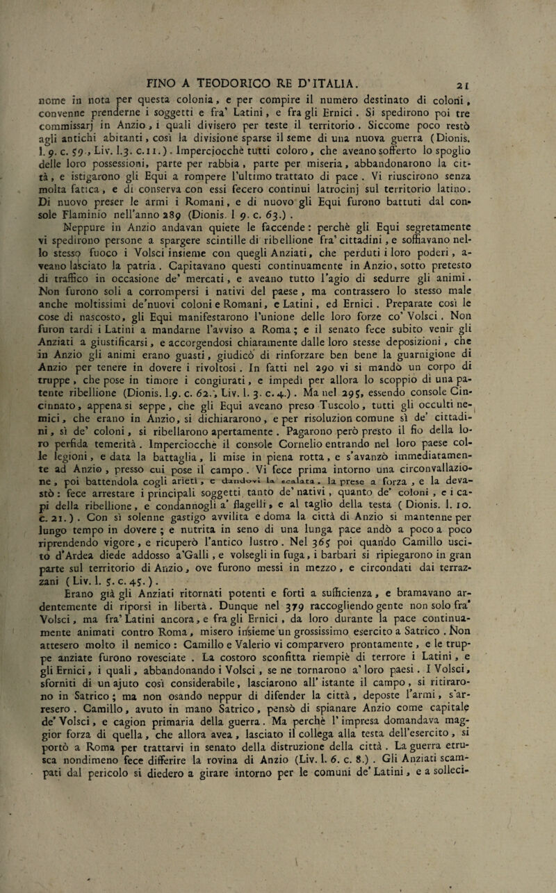 nome in nota per questa colonia, e per compire il numero destinato di colorii, convenne prenderne i soggetti e fra’ Latini, e fra gli Ernici . Si spedirono poi tre commissari in Anzio, i quali divisero per teste il territorio . Siccome poco restò agli antichi abitanti, così la divisione sparse il seme di una nuova guerra (Dionis. 1. 9* c. Liv. I.3. c.li.). Imperciocché tutti coloro, che aveanosofferto lo spoglio delle loro possessioni, parte per rabbia, parte per miseria, abbandonarono la cit¬ tà, e istigarono gli Equi a rompere l’ultimo trattato di pace. Vi riuscirono senza molta fatica, e di conserva con essi fecero continui latrocinj sul territorio latino. Di nuovo preser le armi i Romani, e di nuovo gli Equi furono battuti dai con» sole Flaminio nell’anno 289 (Dionis. 1 9. c. 63.) . Neppure in Anzio andavan quiete le faccende : perchè gli Equi segretamente vi spedirono persone a spargere scintille di ribellione fra’cittadini, e soffiavano nel¬ lo stesso fuoco i Yolsci insieme con quegli Anziati, che perduti i loro poderi, a- veano lasciato la patria. Capitavano questi continuamente in Anzio, sotto pretesto di traffico in occasione de’ mercati, e aveano tutto l’agio di sedurre gli animi. Non furono soli a corrompersi i nativi del paese , ma contrassero lo stesso male anche moltissimi de’nuovi coloni e Romani, e Latini, ed Ernici. Preparate così le cose di nascosto, gli Equi manifestarono l’unione delle loro forze co’ Volsci . Non furon tardi i Latini a mandarne l’avviso a Roma ; e il senato fece subito venir gli Anziati a giustificarsi, e accorgendosi chiaramente dalle loro stesse deposizioni , che in Anzio gli animi erano guasti, giudicò di rinforzare ben bene la guarnigione di Anzio per tenere in dovere i rivoltosi. In fatti nel 290 vi si mandò un corpo di truppe , che pose in timore i congiurati, e impedì per allora lo scoppio dì una pa¬ tente ribellione (Dionis. I.9. c. 62.', Liv. 1. 3. c.4.) . Ma nel 295, essendo console Cin¬ cinnato, appena si seppe, che gli Equi aveano preso Tuscolo, tutti gli occulti ne¬ mici, che erano in Anzio, si dichiararono, e per risoluzion comune sì de’ cittadi¬ ni , sì de’ coloni, si ribellarono apertamente . Pagarono però presto il fio della lo¬ ro perfida temerità . Imperciocché il console Cornelio entrando nel loro paese col¬ le legioni, e data la battaglia, li mise in piena rotta, e s’avanzò immediatamen¬ te ad Anzio , pressò cui pose il campo . Vi fece prima intorno una circonvallazio¬ ne , poi battendola cogli arieti, e dandovi la. scolata, la prese a forza , e la deva¬ stò : fece arrestare i principali soggetti, tanto de’nativi, quanto de’ coloni, e i ca¬ pi della ribellione, e condannogli a’ flagelli» e al taglio della testa (Dionis. 1. io. c. 21.). Con sì solenne gastigo avvilita e doma la città di Anzio si mantenne per lungo tempo in dovere ; e nutrita in seno di una lunga pace andò a poco a poco riprendendo vigore, e ricuperò l’antico lustro. Nel 3poi quando Camillo usci¬ to d’Ardea diede addosso a'Galli, e volsegli in fuga, i barbari si ripiegarono in gran parte sul territorio di Anzio, ove furono messi in mezzo, e circondati dai terraz¬ zani ( Liv. 1. c. 45. ). Erano già gli Anziati ritornati potenti e forti a sufficienza, e bramavano ar¬ dentemente di riporsi in libertà. Dunque nel 379 raccogliendo gente non solo fra* Volsci, ma fra’Latini ancora, e fra gli Ernici, da loro durante la pace continua¬ mente animati contro Roma, misero irisieme un grossissimo esercito a Satrico . Non attesero molto il nemico : Camillo e Valerio vi comparvero prontamente , e le trup¬ pe anziate furono rovesciate . La costoro sconfitta riempiè di terrore i Latini, e gli Ernici, i quali, abbandonando i Volsci , se ne tornarono a’ loro paesi. I Volsci, sforniti di un ajuto così considerabile, lasciarono all’ istante il campo , si ritiraro¬ no in Satrico ; ma non osando neppur di difender la città, deposte l’armi, s ar¬ resero . Camillo, avuto in mano Satrico, pensò di spianare Anzio come capitale de* Volsci, e cagion primaria della guerra. Ma perchè l’impresa domandava mag¬ gior forza di quella, che allora avea, lasciato il collega alla testa dell’esercito, si portò a Roma per trattarvi in senato della distruzione della città . La guerra etni¬ sca nondimeno fece differire la rovina di Anzio (Liv. 1. 6. c. 8.) . Gli Anziati scam¬ pati dal pericolo si diedero a girare intorno per le comuni de’ Latini, e a solleci-