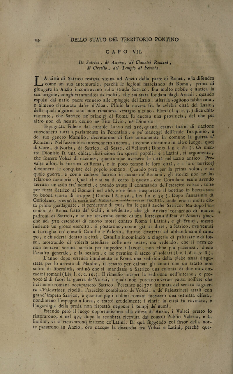 CAPO VII. Di Satrico, di Astura , de' Claustri Romani, di Ci re elio , del Tempio di Feronia . LA città di Satrico restava vicina ad Anzio dalla parte di Roma, e la difendea come un suo antemurale, pe;chè le legioni marciando da Roma, prima di giungere in Anzio incontravano sulla strada Satrico . Era molto nobile e antica la sua origine, conghietturandosi da molti, che sia stata fondata dagli Arcadi , quando espulsi dal natio paese vennero alle .spiaggie del Lazio . Altri la vogliono fabbricata , o almeno ristaurata da’re a’Alba . Plinio la novera fra le celebri città del Lazio, delle quali a’giorni suoi non rimaneva vestigio alcuno. Floro ( 1. 3. c. ) dice chia¬ ramente , che Satrico ne’principj di Roma fu ancora una provincia, del che per altro non dà nessun cenno nè Tito Livio, nè Dionisio. Espugnata Fidene dal console Larzio nel 256, quanti eranvi Latini di nazione convennero tutti a parlamento in Ferentino, e pe* maneggi dell’esule Tarquinio, e del suo genero Mamilio, decretarono di fare unitamente in comune la guerra a’ Romani* Nell'assemblea intervennero ancora, siccome dicemmo in altro luògo, quei di Core , di Norba, di Satrico, di Sezze, di Velletri ( Dioms. 1. c. 61 ) . Or men¬ tre Dionisio fa una chiara distinzione fra questi popoli, e i Latini, si argomenta, che fossero Volsci di nazione, quantunque avessero le città nel Lazio antico. Pre¬ valse allora la fortuna di Roma , e in poco tempo le loro città , e i lo o territorj divennero le conquiste del popolo romano. Quando però per la prima volta, e in quale-guerra , e come cadesse Satrico in mano de’Romani, gli stoiici non ne la¬ sciarono memoria. Quel che si sa di certo è questo, che Coriolano esule avendo cercato un asilo fra’ nemici ,e avendo avuto il commando dell’esercito volsco, tolse per forza Satrico ai Romani nel 266, e ne fece trasportare il bottino in Eceti a sot¬ to buona scorta di truppe ( Dionis. 1.3. 0.36. , Liv 1.2. c. 33 ) . Dopo l’assassinio di Conolano, rovinò la sorte de’ Volsci, & colla, s t^ssa facilità , onde eransi molte cit¬ tà prima guadagnate, si perderono di poi, fra le quali anche Satrico. Ma dopo l’in¬ cendio di Roma fatto da’ Galli, è evidente , che gli Anziati tornarono di nuovo padroni di Satrico, e se ne servirono come di una fortezza a difesa di Anzio; giac¬ che nel 370 essendosi di nuovo mossi contro Roma i Latini , e gli Ermci, messo insieme un grosso esercito, si postarono, come già si disse, a Satrico, ove venuti a battaglia co’ consoli Camillo e Valerio, furono costretti ad abbandonare il cam¬ po , e chiudersi dentro la città . Camillo incominciò a cingerla di palizzate e di fos¬ se, mostrando di volerla assediare colle arti usate, ma vedendo, cne il nem co non tentava veruna sortita per impedire i lavori , non ebbe più pazienza , diede l’assalto generale, e la scalata, e ne permise il sacco a’ soldati (Liv. 1.6. c. 7 3.). L’anno dopo essendo imminente in Roma una sedizion della plebe assai disgu¬ stata per lo arresto di Manlio , il senato per calmar gli animi con un tracto non solito di liberalità, ordinò che si mandasse a Satrico una colonia di due mila cit¬ tadini romani ( Liv. 1 6. c. 16. ). Il rimedio inasprì la sedizione nelPinterno, e pro¬ vocò al di fuori la guerra de’Volsci, i quali non poteano a verun patto, soffrire che i cittadini romani occupassero Satrico. Pertanto nel 37£ intimata dal senato la guer¬ ra a’Palestrinesi ribelli, l’esercito combinato de’Volsci, e de’Palestrinesi assalì con grand’impeto Satrico, e quantunque i coloni romani facessero una ostinata difesa, nondimeno l’espugnò a forza, e trattò crudelmente i vinti: la città fu rovinata, e l’ingordigia della preda non rispettò neppure i tempj de’ numi . Essendo però il luogo opportunissimo alla difesa di Anzio, i Volsci presto lo ristorarono, e nel 379 dopo la sconfitta ricevuta dai consoli Publio Valerio, e L. Emilio, vi si ncovrarono insieme co’Latini. Di quà fuggendo col favor della not¬ te passarono in Anzio, ove nacque la discordia fra Volsci e Latini, perchè que-