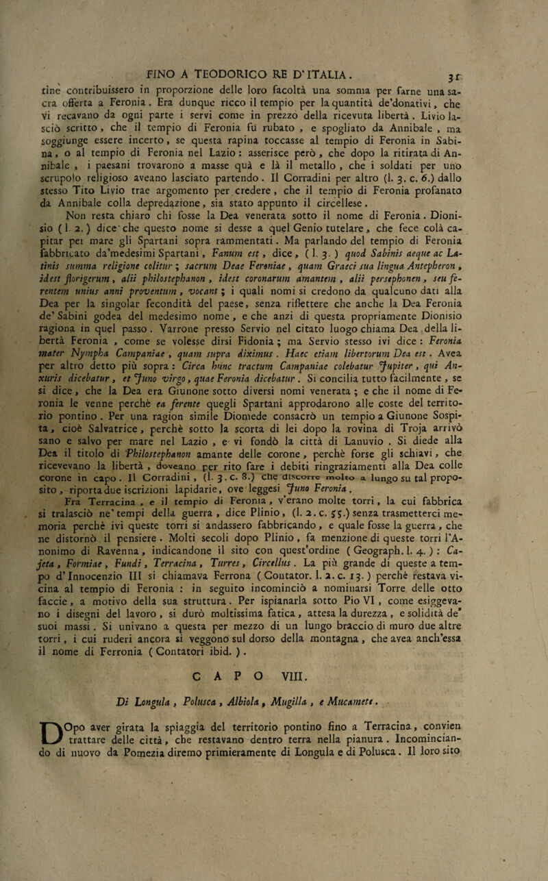 tìne contribuissero in proporzione delle loro facoltà una somma per farne una sa¬ cra offerta a Feronia . Era dunque ricco il tempio per la quantità detonativi, che vi recavano da ogni parte i servi come in prezzo della ricevuta libertà . Livio la¬ sciò scritto , che il tempio di Feronia fu rubato , e spogliato da Annibaie , ma soggiunge essere incerto, se questa rapina toccasse al tempio di Feronia in Sabi¬ na, o al tempio di Feronia nel Lazio : asserisce però , che dopo la ritirata di An¬ nibaie , i paesani trovarono a masse quà e là il metallo , che i soldati per uno scrupolo religioso aveano lasciato partendo . Il Corradini per altro (1. 3. c. 6.) dallo stesso Tito Livio trae argomento per credere , che il tempio di Feronia profanato da Annibaie colla depredazione, sia stato appunto il eircellese . Non resta chiaro chi fosse la Dea venerata sotto il nome di Feronia. Dioni¬ sio (1 2.) dice* che questo nome si desse a quel Genio tutelare, che fece colà ca¬ pitar pei mare gli Spartani sopra rammentati. Ma parlando del tempio di Feronia fabbricato da’medesimi Spartani , Fanum est, dice, ( L 3. ) quo d Sabinis aeque ac La- tinis summa religione colitur ; sacrum Deae Fereniae , quam Graeci sua lingua Antepberon , idest florigerum , alii philostephanon , idest coronarum amantem , alii persephonen, seufe- rentem unius anni proventum, vocant ; i quali nomi si credono da qualcuno dati alla Dea per la singoiar fecondità del paese, senza riflettere che anche la Dea Feronia de' Sabini godea del medesimo nome , e che anzi di questa propriamente Dionisio ragiona in quel passo . Varrone presso Servio nel citato luogo chiama Dea della li¬ bertà Feronia , come se volesse dirsi Fidonia ; ma Servio stesso ivi dice : Feronia mater Nympha Campaniae , quam supra diximus . Haec edam libertorum Dea est. Avea per altro detto più sopra : Circa hunc tractum Campaniae colebatur fupiter, qui An- xuris dicebatur, et °}uno virgo, quae Feronia dicebatur . Si concilia tutto facilmente , se si dice, che la Dea era Giunone sotto diversi nomi venerata ; e che il nome di Fe¬ ronia le venne perchè ea ferente quegli Spartani approdarono alle coste del territo¬ rio pontino . Per una ragion simile Diomede consacrò un tempio a Giunone Sospi¬ ta, cioè Salvatrice, perchè sotto la scorta di lei dopo la rovina di Troja arrivò sano e salvo per mare nel Lazio , e vi fondò la città di Lanuvio . Si diede alla Dea il titolo di Philostephanon amante delle corone, perchè forse gli schiavi, che ricevevano la libertà , doveano per rito fare i debiti ringraziamenti alla Dea colle corone in capo. Il Corradini, (1- 3. c. 8.) che discorre molto a lungo su tal propo¬ sito , riporta due iscrizioni lapidarie, ove 1 eggesi Juno Feronia, Fra Terracina , e il tempio di Feronia , v’erano molte torri, la cui fabbrica si tralasciò ne’tempi delia guerra, dice Plinio , (1. 2. c. 5 5.) senza trasmetterci me¬ moria perchè ivi queste torri si andassero fabbricando, e quale fosse la guerra, che ne distornò il pensiere . Molti secoli dopo Plinio, fa menzione di queste torri l’A¬ nonimo di Ravenna, indicandone il sito con quest’ordine ( Geograph. 1. 4. ) : Ca- jeta , Formiae , Fundi, Terracina , Turres, Circellus . La più grande di queste a tem¬ po d’Innocenzio III si chiamava Ferrona ( Coutator. 1. 2. c. 13.) perchè restava vi¬ cina al tempio di Feronia : in seguito incominciò a nominarsi Torre delle otto faccie, a motivo della sua struttura. Per Spianarla sotto Pio VI , come esigeva¬ no i disegni del lavoro , si durò moltissima fatica, attesa la durezza , e solidità de’ suoi massi. Si univano a questa per mezzo di un lungo braccio di muro due altre torri, i cui ruderi ancora si veggono sul dorso della montagna , che avea anch’essa il nome di Ferronia ( Contatori ibid. ). CAPO Vili. Di Longula , Polusca , Albiola , Muglila , e Mucamett. DOpo aver girata la spiaggia del territorio pontino fino a Terracina, convien trattare delle città, che restavano dentro terra nella pianura . Incomincian¬ do di nuovo da Pomezia diremo primieramente di Longula e di Polusca. Il loro sito