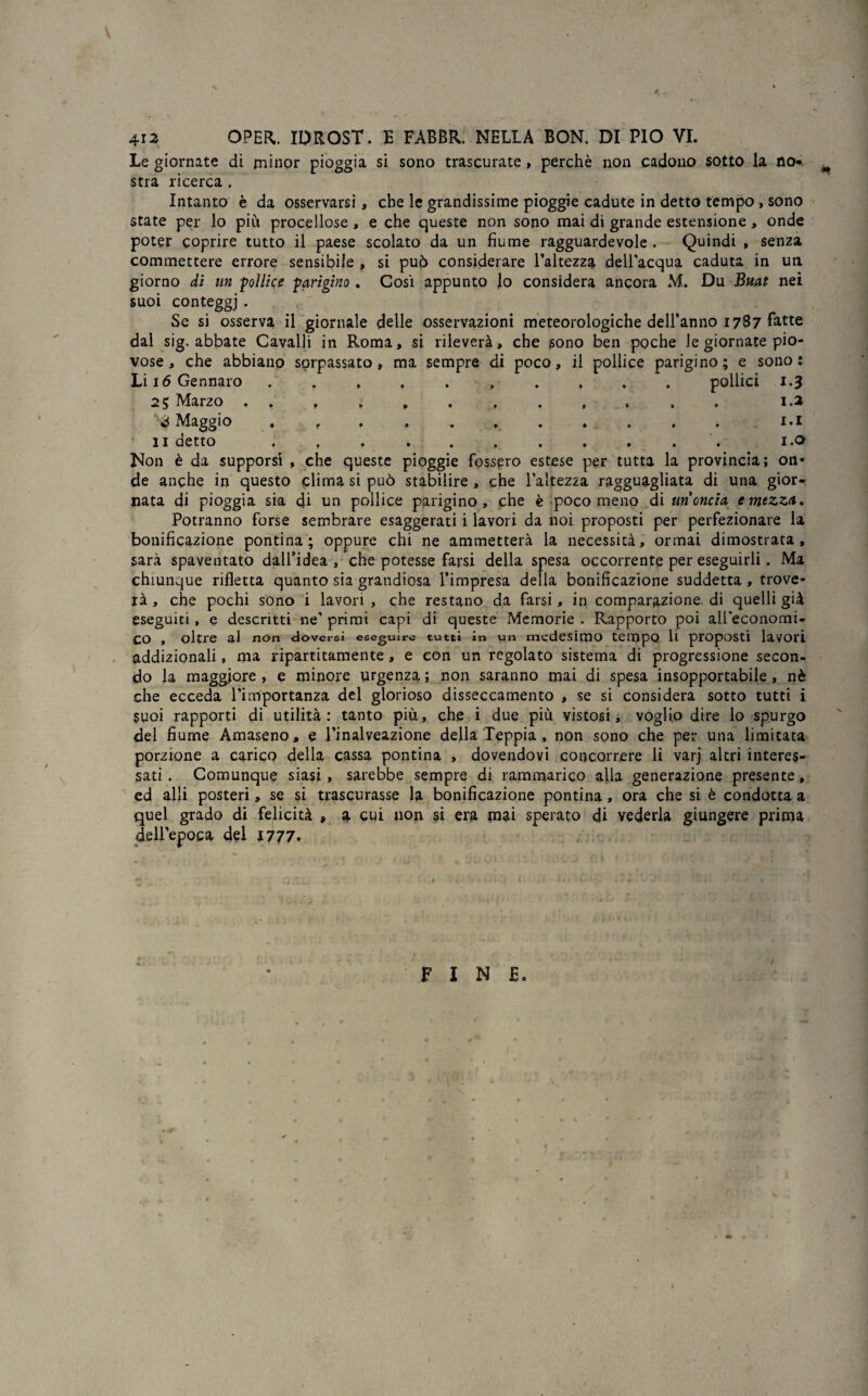 Le giornate di minor pioggia si sono trascurate, perchè non cadono sotto la no¬ stra ricerca , Intanto è da osservarsi, che le grandissime pioggie cadute in detto tempo, sono state per lo più procellose, e che queste non sono mai di grande estensione, onde poter coprire tutto il paese scolato da un fiume ragguardevole . Quindi , senza commettere errore sensibile , si può considerare l’altezza dell’acqua caduta in un giorno di un -pollice parigino. Così appunto lo considera ancora M. Du Buat nei suoi conteggj . Se si osserva il giornale delle osservazioni meteorologiche dell’anno 1787 fatte dal sig. abbate Cavalli in Roma, si rileverà, che sono ben poche le giornate pio¬ vose, che abbiano sorpassato, ma sempre di poco, il pollice parigino; e sono: Li 16 Gennaro pollici 1.3 25 Marzo 1.2 d Maggio . r . 1.1 11 detto . f . . . , . . . . 1.0 Non è da supporsi , che queste pioggie fossero estese per tutta la provincia; on¬ de anche in questo clima si può stabilire, che l’altezza ragguagliata di una gior¬ nata di pioggia sia di un pollice parigino, che è poco meno di un oncia e mezza. Potranno forse sembrare esaggerati i lavori da noi proposti per perfezionare la bonificazione pontina; oppure chi ne ammetterà la necessità, ormai dimostrata, sarà spaventato dall’idea , che potesse farsi della spesa occorrente per eseguirli. Ma chiunque rifletta quanto sia grandiosa l’impresa della bonificazione suddetta, trove¬ rà , che pochi sono i lavori , che restano da farsi, in comparazione di quelli già eseguiti, e descritti ne’ primi capi di queste Memorie . Rapporto poi all'economi¬ co , oltre al non doversi eseguire tutti ir» un medesimo tempo li proposti lavori addizionali, ma ripartitamele, e con un regolato sistema di progressione secon¬ do la maggiore , e minore urgenza ; non saranno mai di spesa insopportabile , nè che ecceda l’importanza del glorioso disseccamento , se si considera sotto tutti i suoi rapporti di utilità: tanto più, che i due più vistosi, voglio dire lo spurgo del fiume Amaseno, e l’inalveazione della Teppia, non sono che per una limitata porzione a carico della cassa pontina , dovendovi concorrere li varj altri interes¬ sati . Comunque siasi, sarebbe sempre di rammarico alla generazione presente, ed alli posteri, se si trascurasse la bonificazione pontina, ora che si è condotta a quel grado di felicità , a cui non si era mai sperato di vederla giungere prima dell’epoca del 1777. FINE. *4' V