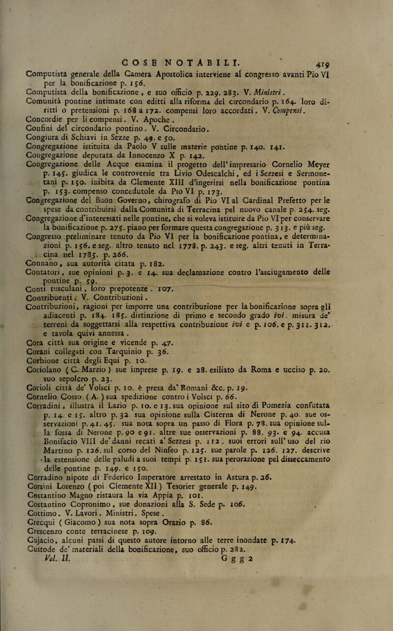 Computista generale della Camera Apostolica interviene al congresso avanti Pio VI per la bonificazione p. 1 56. Computista della bonificazione, e suo officio p. 229.283. V. Ministri. Comunità pontine intimate con editti alla riforma del circondario p. 164. loro di¬ ritti o pretensioni p. 168 a 172. compensi loro accordati . V. Compensi. Concordie per li compensi. V. Apoche . Confini del circondario pontino. V. Circondario. Congiura di Schiavi in Sezze p. 49. e 50. Congregazione istituita da Paolo V sulle materie pontine p. 140. 141. Congregazione deputata da Innocenzo X p. 142. Congregazione delle Acque esamina il progetto dell* impresario Cornelio Meyer p. I4J. giudica le controversie tra Livio Odescalchi, ed i Sezzesi e Sermone- tani p. 150. inibita da Clemente XIII d’ingerirsi nella bonificazione pontina p. 153. compenso concedutole da Pio VI p. 173. Congregazione del Buon Governo, chirografo di Pio VI al Cardinal Prefetto perle spese da contribuirsi dalla Comunità di Terracina pel nuovo canale p. 254. seg. Congregazione d’interessati nelle pontine, che si voleva istituire da Pio VI per conservare la bonificazione p. 27piano per formare questa congregazione p. 3 13. e più seg. Congresso preliminare tenuto da Pio VI per la bonificazione pontina, e determina¬ zioni p. 156. e seg. altro tenuto nel 1778. p. 243. e seg. altri tenuti in Terra¬ cina nel 17S5. p. 266. Connano, sua autorità citata p. 182. Contatori, sue opinioni p. 3. e 14. sua declamazione contro l’asciugamento delle pontine p. 59. Conti tusculani, loro prepotenze. 107. Contribuenti. V. Contribuzioni. Contribuzioni, ragioni per imporre una contribuzione per la bonificazione sopragli adiacenti p. 184. 183. distinzione di primo e secondo grado ivi. misura de' terreni da soggettarsi alla respettiva contribuzione ivi e p. 106. e p. 311. 312. e tavola quivi annessa . Cora città sua origine e vicende p. 47. Corani collegati con Tarquinio p. 3 6. Corbione città degli Equi p. io. Coriolano ( C. Marzio ) sue imprese p. 19. e 28. esiliato da Roma e ucciso p. 20. suo sepolcro p. 23. Corioli città de’ Volsci p. io. è presa da* Romani &c. p. 19. Gornelio Cosso ( A. ) sua spedizione contro i Volsci p. 66. Corradini, illustra il Lazio p. io. e 13. sua opinione sul sito di Pomezia confutata p. 14. e 15. altro p. 32 sua opinione sulla Cisterna di Nerone p. 40. sue os¬ servazioni p. 41.45. sua nota sopra un passo di Flora p. 78. sua opinione sul¬ la fossa di Nerone p. 90 e 91. altre sue osservazioni p. 88. 93. e 94. accusa Bonifacio Vili de’danni recati a’Sezzesi p. 112. suoi errori sull’uso del rio Martino p. 126. sul corso del Ninfeo p. 125. sue parole p. 126. 127. descrive la estensione delle paludi a suoi tempi p. 151. sua perorazione pel disseccamento delle pontine p. 149. e 150. Corradino nipote di Federico Imperatore arrestato in Astura p. 25. Corsini Lorenzo (poi Clemente XII ) Tesorier generale p. 149. Costantino Magno ristaura la via Appia p. 101. Costantino Copronimo, sue donazioni alla S. Sede p. io5. Cottimo. V. Lavori. Ministri. Spese. Crecqui ( Giacomo ) sua nota sopra Orazio p. 85. Crescenzo conte terracinese p. 109. Cujacio, alcuni passi di questo autore intorno alle terre inondate p. 174* Custode de’materiali della bonificazione, suo officio p. 282.