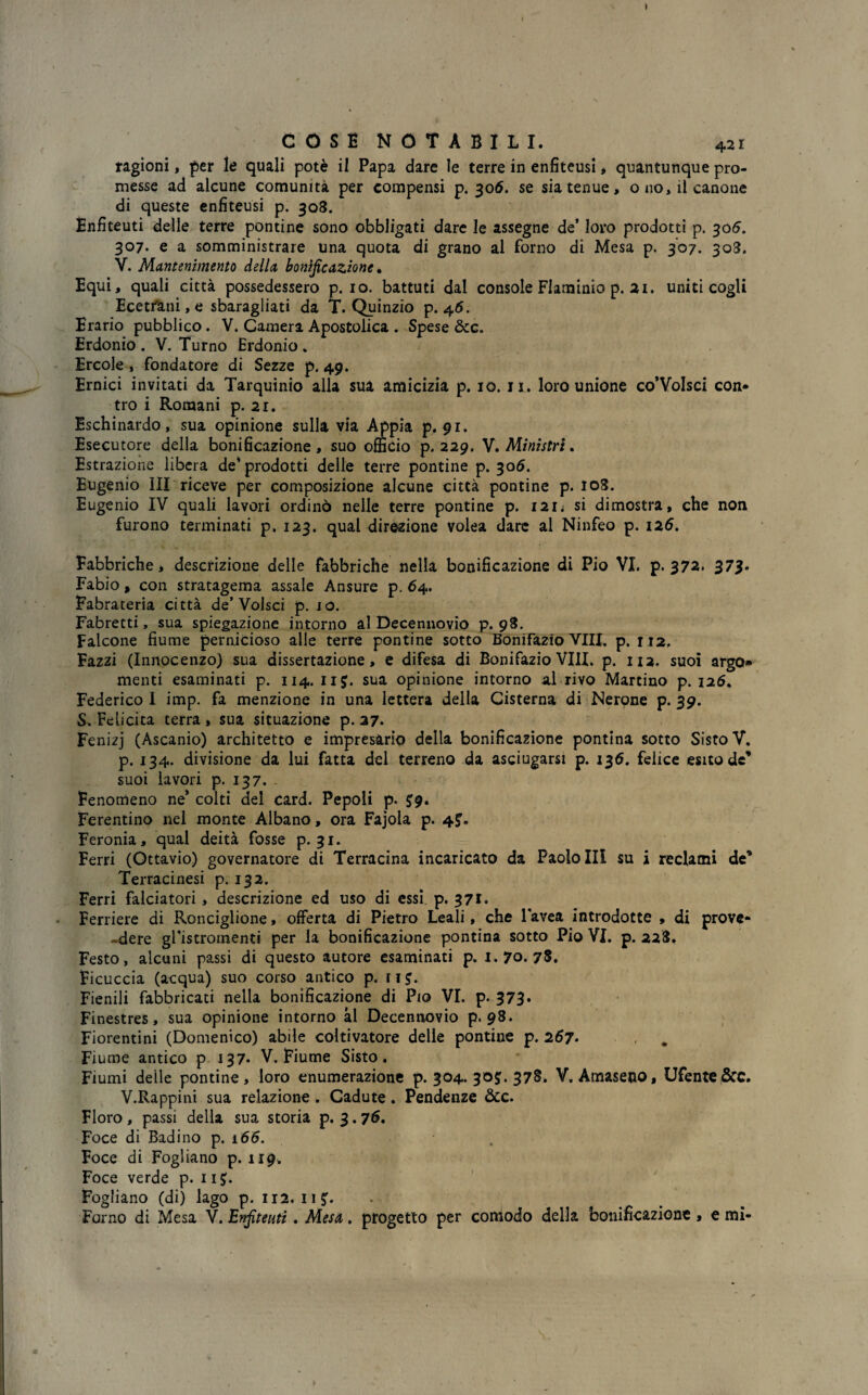 I COSE NOTABILI. 421 ragioni, per le quali potè il Papa dare le terre in enfiteusi * quantunque pro¬ messe ad alcune comunità per compensi p. 306. se sia tenue, o no, il canone di queste enfiteusi p. 308. Enfiteuti delle terre pontine sono obbligati dare le assegne de’ loro prodotti p. 306. 307. e a somministrare una quota di grano al forno di Mesa p. 307. 308. V. Mantenimento della bonificazione * Equi, quali città possedessero p. io. battuti dal console Flaminio p. 21. uniti cogli Ecetrani, e sbaragliati da T. Quinzio p. 46. Erario pubblico. V. Camera Apostolica . Spese dee. Erdonio . V. Turno Erdonio . Ercole , fondatore di Sezze p. 49. Ernici invitati da Tarquinio alla sua amicizia p. io. ji. loro unione co’VoIsci con¬ tro i Romani p. 2r. Eschinardo, sua opinione sulla via Appia p. 91. Esecutore della bonificazione, suo officio p. 229. V. Ministri. Estrazione libera de’prodotti delle terre pontine p. 306. Eugenio ìli riceve per composizione alcune città pontine p. 108. Eugenio IV quali lavori ordinò nelle terre pontine p. I2n si dimostra, che non furono terminati p. 123. qual direzione volea dare al Ninfeo p. 126. Fabbriche, descrizione delle fabbriche nella bonificazione di Pio VI. p. 372. 373. Fabio, con stratagema assale Ansure p. 64. Fabrateria città de’Volsci p. io. Fabretti, sua spiegazione intorno al Decennovio p. 98. Falcone fiume pernicioso alle terre pontine sotto Bonifazio Vili. p. 112, Fazzi (Innocenzo) sua dissertazione, e difesa di Bonifazio Vili. p. 112. suoi argo menti esaminati p. 114. 11J. sua opinione intorno al rivo Martino p. 126. Federico I imp. fa menzione in una lettera della Cisterna di Nerone p. 39. S. Felicita terra, sua situazione p. 27. Fenizj (Ascanio) architetto e impresàrio della bonificazione pontina sotto Sisto V. p. 134. divisione da lui fatta del terreno da asciugarsi p. 136. felice esito de’ suoi lavori p. 137. Fenomeno ne’ colti del card. Pepoli p. J9. Ferentino nel monte Albano, ora Fajola p. 4J. Feronia, qual deità fosse p. 31. Ferri (Ottavio) governatore di Terracina incaricato da Paolo Ili su i reclami de* Terracinesi p. 132. Ferri falciatori , descrizione ed uso di essi p. 371* Ferriere di Ronciglione, offerta di Pietro Leali, che lavea introdotte , di prove- -dere gristromenti per la bonificazione pontina sotto Pio VI. p. 228. Festo, alcuni passi di questo autore esaminati p. 1.70.78. Ficuccia (acqua) suo corso antico p. rij. Fienili fabbricati nella bonificazione di Pio VI. p. 373» Finestres, sua opinione intorno al Decennovio p. 98. Fiorentini (Domenico) abile coltivatore delle pontine p. 267. , # Fiume antico p 137- V. Fiume Sisto. Fiumi delle pontine, loro enumerazione p. 304. 30J. 378. V, Amaselo, Ufente&C. V.Rappini sua relazione . Cadute. Pendenze &c. Floro , passi della sua storia p. 3.76. Foce di Badino p. 166. Foce di Fogliano p. 119. Foce verde p. 11£. Fogliano (di) lago p. 112. 11?. Forno di Mesa V. Enfiteuti. Mesa. progetto per comodo della bonificazione, e mi- »