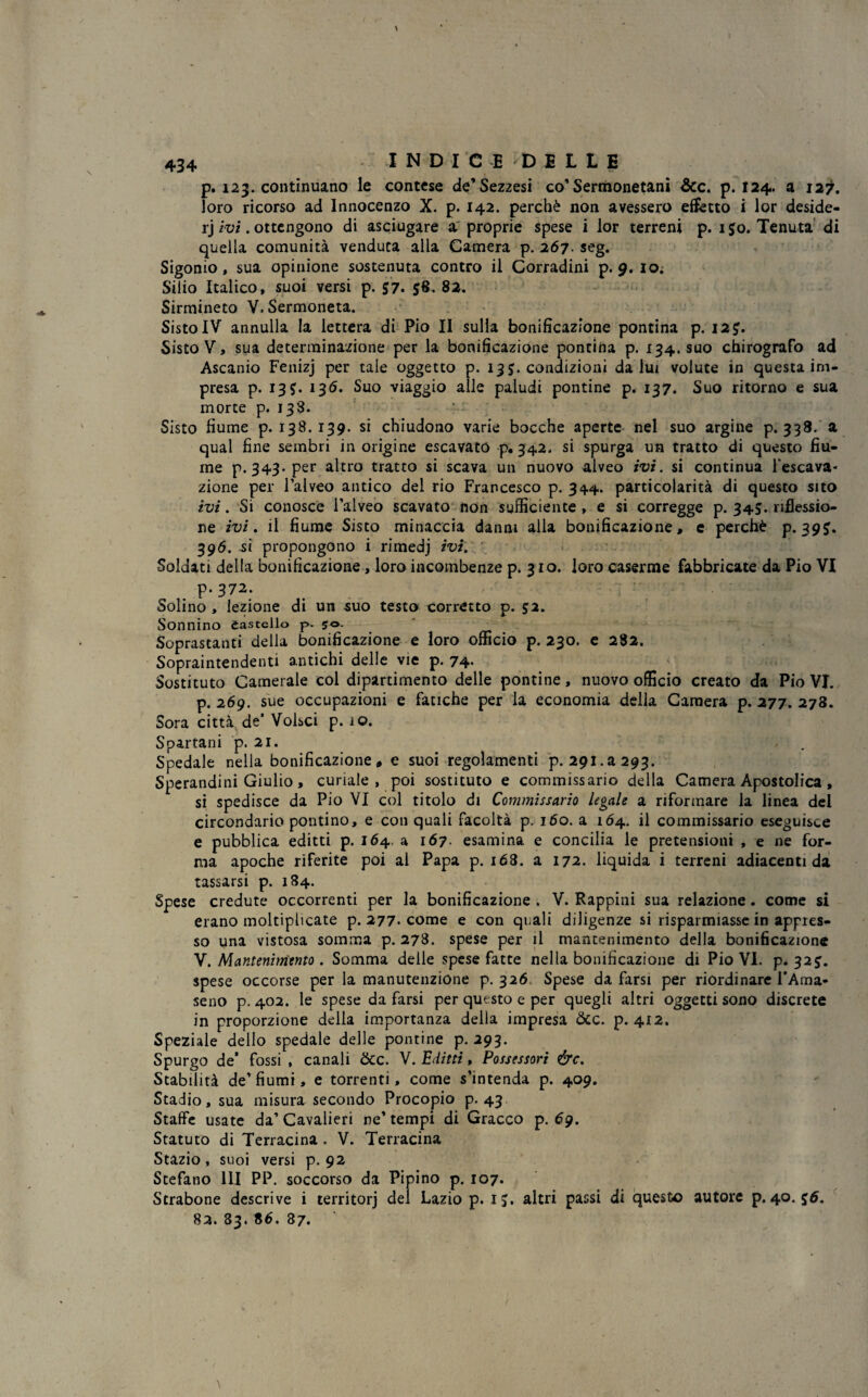 p. 123. continuano le contese de’Sezzesi co’Sermonetani &c. p. 124. a 127. loro ricorso ad Innocenzo X. p. 142. perchè non avessero effetto i lor deside- rj ivi. ottengono di asciugare a proprie spese i lor terreni p. 150. Tenuta di quella comunità venduta alla Camera p. 267. seg. Sigonio, sua opinione sostenuta contro il Corradini p. 9. io. Silio Italico, suoi versi p. 57. 58, 82. Sirmineto V. Sermoneta. SistoIV annulla la lettera di Pio II sulla bonificazione pontina p. I2£. Sisto V, sua determinazione per la bonificazione pontina p. 134. suo chirografo ad Ascanio Fenizj per tale oggetto p. 13 $. condizioni da lui volute in questa im¬ presa p. 13?. 135. Suo viaggio alle paludi pontine p. 137. Suo ritorno e sua morte p. 138. Sisto fiume p. 138. 139. si chiudono varie bocche aperte nel suo argine p. 338. a qual fine sembri in origine escavato p. 342* si spurga un tratto di questo fiu- me p. 343. per altro tratto si scava un nuovo alveo ivi. si continua Pescava- zione per l’alveo antico del rio Francesco p. 344. particolarità di questo sito ivi. Si conosce l’alveo scavato non sufficiente , e si corregge p. 34$. riflessio¬ ne ivi. il fiume Sisto minaccia danni alla bonificazione, e perchè p. 395. 396. si propongono i rimedj ivi. Soldati della bonificazione , loro incombenze p. 3 io. loro caserme fabbricate da Pio VI p- 372. Solino , lezione di un suo testo corretto p. 52. Sonnino castello p. 50. ' Soprastanti della bonificazione e loro officio p. 230. e 282. Sopraintendenti antichi delle vie p. 74- Sostituto Camerale col dipartimento delle pontine, nuovo officio creato da Pio VI. p. 269. sue occupazioni e fatiche per la economia delia Camera p. 277. 278. Sora città, de’ Volsci p. 10. Spartani p. 21. Spedale nella bonificazione, e suoi regolamenti p. 291.2293. Sperandini Giulio, curiale, poi sostituto e commissario della Camera Apostolica, si spedisce da Pio VI col titolo di Commissario legale a riformare la linea del circondario pontino, e con quali facoltà p. 160. a 164. il commissario eseguisce e pubblica editti p. 164. a 167- esamina e concilia le pretensioni , e ne for¬ ma apoche riferite poi al Papa p. i63. a 172. liquida i terreni adiacenti da tassarsi p. 184. Spese credute occorrenti per la bonificazione . V. Pappini sua relazione. come si erano moltiplicate p. 277. come e con quali diligenze si risparmiasse in appres¬ so una vistosa somma p. 278. spese per il mantenimento della bonificazione V. Mantenimento . Somma delle spese fatte nella bonificazione di Pio VI. p. 32 spese occorse per la manutenzione p. 326 Spese da farsi per riordinare l’Ama- seno p. 402. le spese da farsi per questo e per quegli altri oggetti sono discrete in proporzione della importanza della impresa òcc. p. 412. Speziale dello spedale delle pontine p. 293. Spurgo de* fossi , canali &c. V. Editti, Possessori &c. Stabilità de’ fiumi, e torrenti, come s’intenda p. 409. Stadio, sua misura secondo Procopio p. 43 Staffe usate da’Cavalieri ne’tempi di Gracco p. 6g. Statuto di Terracina. V. Terracina Stazio, suoi versi p. 92 Stefano 111 PP. soccorso da Pipino p. 107. Strabone descrive i territorj del Lazio p. IJ. altri passi di questo autore p. 40. 83. 83. 86. 87.