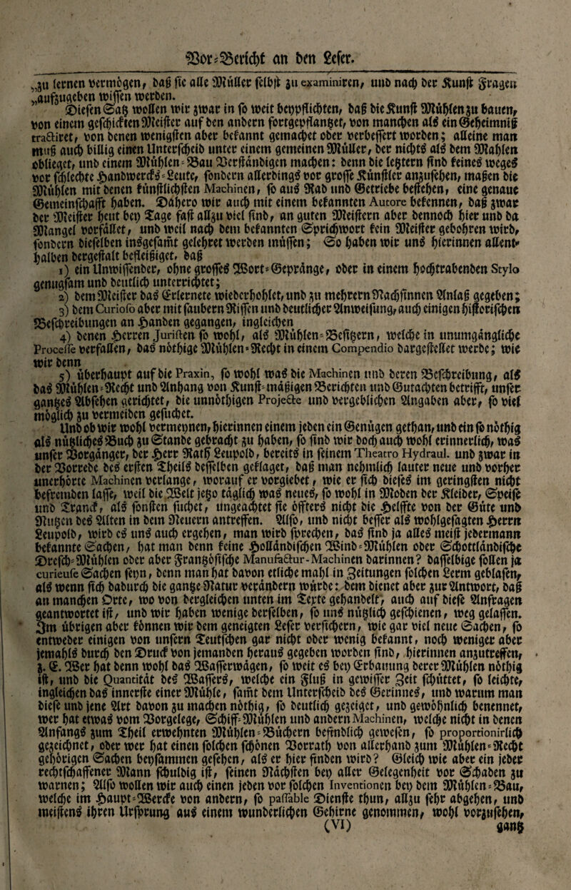 ■Sßo^SScncfyt an brn gcfer._ lernen vermögen, baß ßc alle 30tuttcr felbß $u examiniren, unb nach ber $unß gragen »aufsugeben wißen werben. * SDiefenSag wollen wir 3war in fo wett bct>pfTtc&tcnf baß bie jvunß SJtüblenau bauen, von einem gefehlten SJteißer auf ben anbern fortgepßanget, von manchen alS ein@cheimmß traftiret, von benen wenigen aber begannt gemachet ober verbeffert worben; alleine man muß auch billig einen Unterfdjeib unter einem gemeinenSttülter, ber nichts alS bem Wahlen obltegetf unb einem buhlen S5au Skrßänbigcn machen: benn bie legtern ßnb feines wegeS vor fdjlechte £anbwercfS *2eute, fonbern aßerbingS vor große fundier an$ufef>en, maßen bie buhlen mit benen fünßlichßen Machinen , fo auS Stab unb ©etriebe beßehen, eine genaue ©emeinfcbajft haben. ü)abero wir auch mit einem bekannten Autore befennen, baß jwar ber Sfieißer f^eut bei) £uge faß aH§u viel ßnb, an guten Beißern aber bennoeb hier unb ba Mangel verfallet , «nb weil nach bem bekannten Sprichwort fein heißer gebobren wirb, fonbern biefelben inSgefamt gelebret werben müffen; So haben wir unS f)ierinmn attent» halben bergeßalt befleißiget, baß 1) ein Unwiffenber, ohne großes 2Bort*©epränge, ober in einem bsdjtrabenben Stylo genugfam unb betulich unterrichtet; 2) bemSKeißer baS ©rlernete wiebcrboblct,unb zu mebternStadjßnnen Slnlaß gegeben; 3) bem Curiofo aber mit fanbern Siiffen unb b«utlie®ct: Slnwetfung, auch einigen bi ßorifebent SBefcbretbungen an ^anben gegangen, ingleicben 4) benen Herren Juriften ß* wohl f als SJtüblemfSeßgern, welche in unumgängliche Proeeffe verfaßen, baS nbtbige Stühlen*Stecht in einem Compendio bargeßeßet werbe; wie wir benn 5) überhaupt auf bie Praxin, fo wohl was bie Machmen tmb bereu S5cßbreibung, alS baS Stühlen stecht unb Anhang von ßunß* mäßigen ^Berichten unb ©utachten betrifft, unfer gangeS Weben gerichtet, bie unnotbigen Projekte unb vergeblichen Angaben aber, ßvief möglich ju vermeiben geßtebet. Unb ob wir wohl vermepnen, bierinnen einem jeben ein ©enügen getf)an, unb ein fo notbig alS nüglicheSSSucb 511 Staube gebracht zu haben, fo ßnb wir hoch auch wohl erinnerlich, waS tmfer Vorgänger, ber $err Statß Seupolb, bereits in feinem Theatro Hydraul. unb zwar in ber 23orrebe beS erßen $beilS beffelbcn geflaget, baß man nebmlich lauter neue unb vorher unerhörte Machinen verlange, worauf er vorgiebet, wie er ftcb biefeS im geringßen nicht befretnben laffe, weil bie SSSelt jego täglich waS neues, fo wohl in Sftoben ber Kleiber, Speife tmb £rancf, alS fonßen fucl)et, ungeacbtetße öffferS nicht bie £elffte von ber ©üte unb Slttgen beS Stften tn bem Steuern antreffen. 5llfo> unb nicht beffer alS woblgefagten £erm Seupolb, wirb cS unS auch ergeben, man wirb fprechen, baS ßnb ja aßeS meiß jebermann befannteSachen, bat man benn feine £ottänbtfcben^mb''Sßüb(en ober Schottlänbifche iDrefclp fXUüblen ober aber grangoftfehe Manufo&ur- Machinen barinnen? baflelbige foffen ja curieufe Sachen fepn, benn man bat bavon etliche mahl in Seitungen fclcben £erm geblafen, alS wenn ftcb baburch bie gange Statur veränbern würbe: bem bienet aber $ur Antwort, baß au manchen Orte, wovon begleichen unten im tepte gebanbelf, auch auf biefe Slnfragen geantwortet iß, unb wir haben wenige berfelben, fo unS nügltch gefchienen, weg gelaffen. 3m übrigen aber fonnen wir bem geneigten Befer verftchern, wie gar viel neue Sachen, fo entweber einigen von unfern $eutfchen gar nicht ober wenig befannt, noch weniger aber jemablS bureb ben ©ruef von jemanben heraus gegeben worben ßnb, bierinnen anzutreffen, * Z. ©. 2Ber bat benn wohl baS SBafferwägen, fo weit eS bep ©rbamtng bercr SJtüblen nbtbig iß, unb bie Quantität beS SBafferS, welche ein gluß in gewiffer Seit fchüttet, fo (eichte, tngletchen baS innerße einer SSJtüble, famt bem Unterfcbetb beS ©erinneS, unb warum man biefe unb jene Slrt bavon zu machen nbtbig, fo beutlich gegeiget, unb gewöhnlich benennet, wer bat etwas vom Vorgelege, Schiff Stühlen tmb anbern Machinen, welche nicht in benen Anfangs jurn Sbeil erwebnten SOtüblen' föüchern beßnblich gewefen, fo proporrionirlich gezeichnet, ober wer bat einen folgen fchbnen 33orratb von alierbanb zum Stühlen * Stecht gehörigen Sachen bepfammen gefeben, alS er hier ßnben wirb? ©(eich wie aber ein jeber rechtfchaffener SJtann fchulbig iß, feinen Stächßen bep attcr ©elegenbeit vor Schaben 31t warnen; 5llfo wollen wir auch einen jeben vor folchen Inventionen bep bem SJtühlen^au, welche im |)aupt*2Bercfe von anbern, fo paflable ©tenße tbun, allzu febr abgeben, unb meißenS ib«n Urfprung auS einem wunberlichen ©ebirne genommen, wohl vorjufeben,