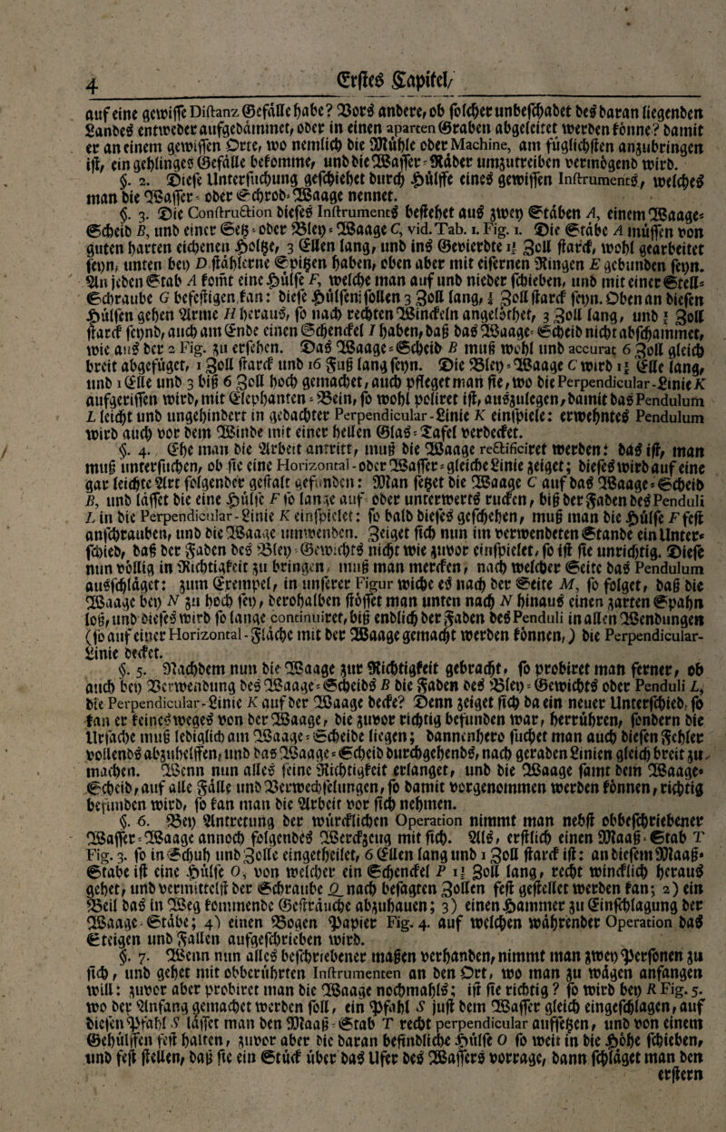 auf eine gewijfeDifhnz©efdffebabe? 23ot# anbete, ob fo lebet unbefcßabee belbaranliegenben Sanbeö entwcber aufgebdmmet, ober in einen aparten (Staben abgeleitet werben könne? batnit et an einem gewiffen Orte, wo nemlich bie SRüble obet Machine, am füglichflen anjubringen ifl, ein geringes ©efdtte bekomme, unb bieBatfet ^SRdber umsutreiben petmogenb wirb. §. 2. Diefe ilntetfucbung gefcbiebct butcb £ülffe eine$ gewiffen Inftruments, welche^ man bie Raffet' obet Scßrob* Baage nennet. §. 3. ©ie Conftruftion btefes inftrument$ behebet au$ gwep Staben a, einem Baage* Scheib b, unb einet Se#*obet ÖSIep * Baage c, vid.Tab. 1. Fig. 1. ©ie Stabe a muffen pon guten batten eichenen £olf$e, 3 @tten lang, unb in# ©epierbte n 3dl flank, wohl geatbeitet fepn, unten bet) D ftablerne ©pigen haben, oben abet mit eifetnen Gingen E gcbunben fepn. 5ltt jebenStab a komt eine^ulfe f, welche man auf unb niebet fchieben, unb mit einet Stell* Schraube g befefligen tan: biefe £ülfenifollen 3 3dl lang, 1 Sottftarck fet)n.Obenan biefen Wulfen geben dritte H betaut fo nach rechten Binckeln angelorhet, 3 3ö*1 lang, unb ? 3oll ffatcf fepnb,ancham(£nbe einen Scßenckel / haben, baß batfBaage^Scheibnichtabfcbammct, wie an$ bet 2 Fig. 311 etfeben. ©a$ Baage »Scheib b muß wohl unb accurat 6 3ott gleich bteit abgefugct, 1 Soll (tatet unb 16 guß lang fet)n. ©te 581et> * Baage c wttb 11 (£tte lang, unb iQttt unb 3 biß 6 Soll hoch gemacbet,aucb pflegetman fte,wo bie Perpendicular-ßmie/t aufgeriffen wttb, mit ^Icpfjanten - ^3ein, fo wobl poliret ift, attS3ulcgen,bamitbasPendulum l leidet unb ungebinbert in gebachtet Perpendicular-ßinie k einfpiele: erwebntetf Pendulum wttb auch tot betn Btnbe mit einet bellen ®la3*Xafel perbeefet. §. 4. @be man bie Arbeit anttitt, muß bie Baage reftifitiret wetbent ba$ ift, man muß nntetfuchen, ob fte eine Horizontal - obet Raffet - gleiche ßi nie geiget; biefetf witb auf eine gat leichte 2lrt folgenbet gettalt gefunben: fXJlan fefcet bie Baage c auf bag Baage*6cheib b, unb laflct bie eine £ülfe Ffo lange auf obet unterwerft tuefen, biß bet gaben betPenduli L in bte Perpendicular-ßinie k einfpielet: fo halb biefet gcfchehen, muß man bie .jjülfe Ffcjt anfehtauben, unb bie Baage umwenben. Sciget ftch nun im perwenbetenStanbe ein Unter* fchieb, baß bet gaben bet 5B(ep ©ewifbtt nicht wie jupot einfpielet, fo ift fte unrichtig. ©iefe nun pottig in ^Richtigkeit $u bringen, muß man merefen, nach weichet (Beite bas Pendulum autfdjldget: 511m (Stempel, in unferer Figur wiche e$ nad) bet ©eite M, fo folget, baß bie Baage bet) n §u hoch fet), berobalben froffet man unten nach N btnaut einen garten Spahn loß, unb btefes wirb fo lange continuitet, biß enblich bet gaben bet Penduü in allen Benbungen (fo auf einet Horizontal - gldche mit bet Baage gemacht werben konnen,) bie Perpendicuiar- ßinie beefet. §. 5. DFtchbem nun bie Baage $ttt ^Richtigkeit gebracht, fo probtret man ferner, ob auch bet) 23ct*wenbung bet Baage - ©cpcibö b bie gaben bet 231et)»©ewichtt obet Penduli l9 bie Perpendicular-ßinie k auf bet Baage beefe? ©enn jeiget ftep ba ein neuer Untetfchteb, fo fan et leinet wege$ von bet Baage, bie jtwot richtig befunben war, betrübten, fenbern bie Utfache muß lebiglicb am Baage - Scheibe liegen; bannenbere fueßet man auch biefen gehler poilenb^ absubelffen, unb bas Baage * «Scheib burebgebenbg, nach geraben ßinien gleich bteit maipen. Bcnn nun alles feine Dichtigkeit erlanget, unb bie Baage famt bem Baage» 6cheib, auf alle gatte unb 23erwed)felungcn, fo bamtt Potgenommen werben können, richtig befunben witb, fo kan man bie Arbeit por ftch nehmen. §. 6. 23ct> 5lnttetung bet wtircflid)cn Operation nimmt man nebfl obbefchtiebenet Baflet * Baage annoch folgettbe^ Bercf$cug mit ftch» 511^/ etfllich einen 9Raaß ‘ ©tab T Fig- 3- fo in Schuh ttnb Sette eingetheilet, 6 (£tten lang unb 13oß Ücii'ck ifl: an biefem 9S)laaß* 6tabe ift eine .gtülfe 0, pon weichet ein (Ecbencfel P 11 Soll lang, recht wincklich herauf gehet, unb petmittclff bet Schraube 0,nach befagten Sötten feflgeflellet werben kan; 2) ein ^3eil ba^ in Beg kemtnenbe ©etttauche ab^ttbauen; 3) einen J&ammer ju ^-infchlagung bet Baage Stabe; 4^ einen 55ogen Rapier Fig. 4. auf welchen wdhtenbet Operation ba$ Steigen unb gatten aufgefchrieben witb. §. 7. Beim nun alle# befebriebener maßen petbetnben, nimmt man &wet) ^etfonen ju ftch, unb gehet mitobbentbrten Inftrumenten an benDtt, wo man wdgen anfangen will: ^upet abet ptobttet man bie Baage nochmals; ift fte richtig ? fo witb bep R Fig. 5. wo bei* Anfang gemachet werben fott, ein $fahl s jufl bem Baffer gleich eingefdjlagen, auf biefen^fahl? laffct man ben 33taaß Stab T recht perpendicular attffe§en, unb pon einem ©ehültfen fett halten, jupot aber bie baran beftnbliche ^>ttlfe 0 fo wett in bie J&obe fehteben, unb fett tt^llen, baß fte ein Stück übet ha^ Ufer M Baßets oorrage, bann fcpldget man ben ' etfletn