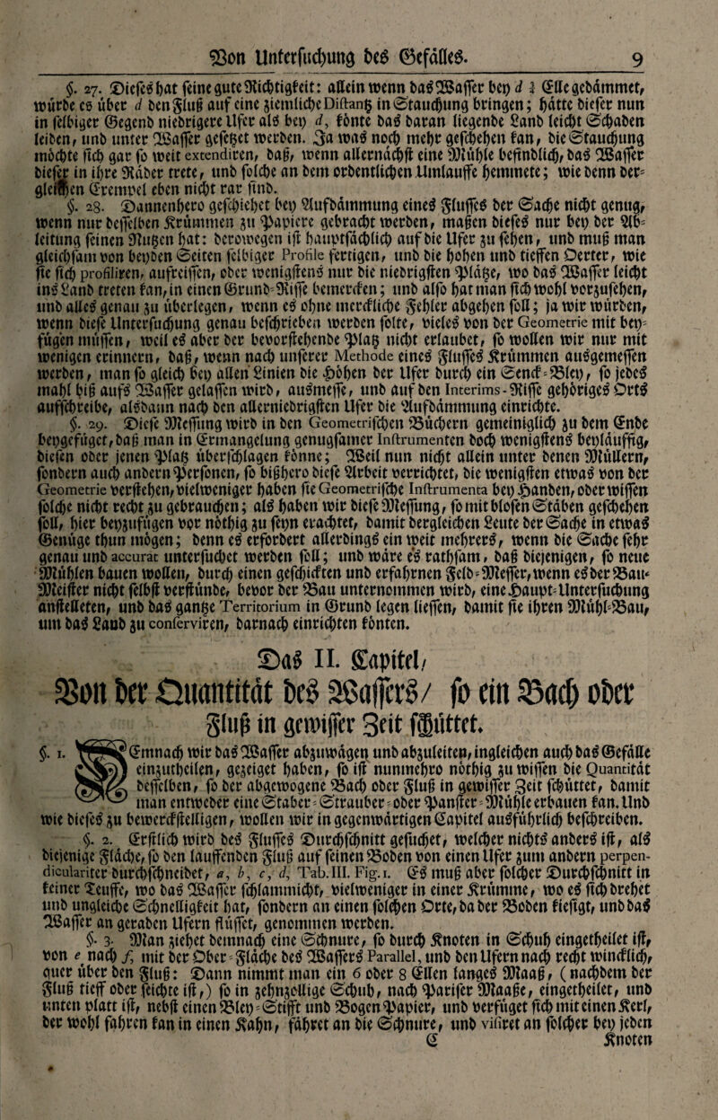 §. 27. ©iefeS bat feine guteütichtigkeit: aßein wenn baSGaffer beptf 1 Eßegebämmet, würbe cs über d ben glug auf eine siemlicheDiftang in Stauchung bringen; ftdttc biefer nun in felbiger ©egenb niebrigere Ufer als bet) rf, tonte baS baran liegenbe £anb leicht (Schaben leiben, unb unter Baffer gefegt werben. 3a waS noch mehr gefebehen tan, bie Stauchung mochte fleh gar fo weit extendiren, bag, wenn aßernächß eine blühte beßnblidj, baS Baffer biefer in ihre 9täber trete , unb folche an bem orbentlichenUmlauffe hemmete; wie benn ber* gleiten Krempel eben nicht rar jtnb. §. 28. ©annenhero gefchiehet bet) Slufbämmung eines gluffcS ber Sache nicht genug, wenn nur beficlben krümmen jtt Rapiere gebracht werben, magen biefeS nur bet) ber 2lb= leitung feinen SKugen hat: berowegen ift bauptfächlich aufbie Ufer 51t fehen, unb mug man gieichfant von bepöen Seiten felbiger Profile fertigen, unb bie hohen unb tiejfen Derter, wie ße ftch profiliren, aufreiffen, ober wenigßenS nur bie niebrigßen ^JMdge, wo baS Baffer (eicht inSSanb treten tan, in einen ©runb'9tif je bemerken; unb alfo hat man ftch wohl Perjufehen, unb aßeS genau $u überlegen, wenn eS ohne merctliche gehler abgehen foß; ja wir würben, wenn biefe Unterfudjung genau befchrieben werben feite, PteleS pon ber Geometrie mit bcps fügen müflen/ weil eS aber ber beporßebenbe plag nicht erlaubet, fo wollen wir nur mit wenigen erinnern, bag, wenn nach unferer Methode eines glttffeS krümmen auSgemeffen werben, man fo gleich bet) aßen Linien bie £öhen ber Ufer burch ein SendNBlep, fo jebeS mahl big aufS Baffer gelaffen wirb, auSmeffe, unb auf ben Interims-gttjfe gehöriges DrtS auffchreibe, alSbaun nach ben aßerniebrigßen Ufer bie Stufbämnnmg einrichte. §. 29. £)icfe Stcfftmg wirb in ben Geometrifcben Büchern gemeiniglich jtt bem Enbe bepgefügcf,bag man in Ermangelung genugfatner Inftrumenten hoch wenigßenS beplättfftg, liefen ober jenen plag überfchlagen tonne; Beil nun nicht aßein unter benen Stüßern, fonbern auch anbernperfonen, fo bigbero biefe Arbeit perrichtet, bie wenigßen etwas pon ber Geometrie perßehen,Pielweniger haben fteGeometrifche Inftrumenta bet) ^anben, ober wijfen folche nicht recht $u gebrauchen; als haben wir biefe Stejfung, fo mit blofen Staben gefchcheit foß, hier bep&ufttgen Por nothig su fepn erachtet, bamit begleichen Seute ber Sache in etwas ©enüge thun mögen; benn eS erforbert aßerbittgS ein weit mefjrerS, wenn bie Sache febr genau unb accurat unterfuebet werben foß; unb wäre eS rathfam, bag biejenigen, fo neue SJtühlen bauen woßen, burch einen geflickten unb erfahrnen gelb Keffer, wenn eS ber Bau* Steißer nicht felbß perßünbe, bepor ber Bau unternommen wirb, eine-feaupFUnterfuchung anßeßeten, unb baS gange Territorium in ©runb legen lieffen, bamit fte ihren StühfBau, um baS Saub $u conferviren, barnach einrichten tönten. II. Sapitfl/ $ott ber Quantität bes Koffers/ fo ein Bach ober Sluß in aemfier 3dt jlüttet §. 1. ¥(J™p5?Emnach wir baS Baffer ab$u wägetf unb abjuletteiMngleichen auchbaS©efäße ein^uthcilen, ge^eiget haben, fo ift nunmebro nothig suwtffen bie Quantität (SifZ) bejfclben, fo ber abgewogene Bach ober glüh in gewiffer Seit febüttet, bamit man entweber eine Staber=Strauber ? ober Ränder; Stühle erbauen tan. Unb wie biefeS $u bewercfßeßigen, woßen wir in gegenwärtigen Eapttel ausführlich betreiben. §. 2. Erftlichwirb beS gluffeS föur^fchnittgefuchet, welcher nichts anberStjt, alS biejenige g(dche,fo ben lauffenben glug auf feinen ^Boben pon einenUfer jum anbern perpen- dicuiariter burchfchncibet, a, b, c, d, Tab.III, Fig.i. ES mu§ aber folcher £)urcbfchnitt in feiner ^euffe, wo baS SBaffcr fchlammicht, Pielweniger in einer krümme, wo eS ßchbrehet unb ungleiche Schnelligkeit hat, fonbern an einen folchen Orte, ba ber SSoben fieftgt, unbbaS ^Baffer an geraben Ufern fTiiffet, genommen werben. 3- DJtan ziehet bemnach dne Schnüre, fo burch knoten in Schuh eingetheilet ijf, pon et nach /, mit ber Ober gldche beS SöafferS Parallel, unb ben Ufern nach recht wincUidj, guer über ben glug: ©ann nimmt man ein 6 ober 8 Eßen langes SOtaag, (nachbem ber g(u§ tieff ober feichte iß,) fo in jehnjoßige Schub, nach SßUfer Staage, eingetheilet, unb unten platt iß, nebß einen SMet^Stifft unb Bogenpapier, unb perfüget ftch mit einender!, ber wohl fahren kan in einen 5>abn, fahret an bie Schnüre, unb vifiret an folcher bet) (eben E knoten