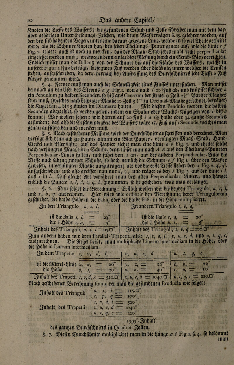 IO cmbere Sapitel/ knoten bie $icffe be£ Söaferi?; bic gefimbenen 0d)uh urtb gelle febreibet man mit bem bar* über geborgen Unterjcbeibimg^3ttd)en, wie bepm SSdflerwägen §. 15. gelehret worben, auf ben bet) ßd)habenben Bogen, unter eine barauf gesogene ginic, wclctie in fotjielXbeileaetbeilet wirb, als bie 0'chmtrnTnctcn bat, bet) jeben Xbeilun^^punct genau auf, wie bie Sinte e f Fig. 2. geiget; auch iß noch git merden, baß ber 90laaß*i£tab jebeSmahl recht perpendieuhr eingefeget werben muß; weswegen benn einige biete $teflung burd) ein 0encf* Blep verrichten. @nblich mifet man bic Diiteng von ber 0chnure biß auf bie flache bes SBaffets, welche in «nfercr Figur 2 gug betragt, tiefe gwep guß werben über bie Sinie, unter welcher bie Neuffen fteben, aufgefebrieben, ba bem* hernach bet) Slufrciffung be$ ©urchfchmttetf jebe Xieffe 2 guf fürder genommen wirb. §. 4. gerner muß man auch bie 0cbnettig^eit eineg ftlufieg unterfudxm $tan miffet bemnach an ben Ufer beg Stroms a g Fig.i. von nach i 20 guß ab, unbtnüpffetficbbep a einPendulum su halbenSecundcmfo biß an^Centrum betrüge! 9 goll 21^artferiXBaaßeg fepn muß, (welches nad)2eipuger3Jtaaße logott 5 ¥ 51t Decimal-^Jaaße gerechnet, betraget) bie £ugel fan 4 biß 5 Simen im Diametro halten £0?it tiefem Pendulo werben bie halben Secunden abge^ehlct, fo verbet) gehen, inbein ein 0pahn ober SBachg^ügclgen von * biß a fommt; 3Bir wollen fegen: wir hatten auf 20 guß i a 6g halbe ober 34 gange Secunden gefunben; baß alfobieöefchwmbtgfcit öesSSafierg wäre i?3 guß auf 1 Secimde, weld)egman genau auffebretben tmb merifen muß. §. 5- 91ad) gefd)ehener30teffung wirb ber©urd)fcbmttaufgetif]fcn unb berechnet. SEßati verfugt fiih bemnach 3u £aufe, nimmt ein Blat Rapier, verjüngten 33?aag''@tab, £anb* Qitcfcl unb 231 et)frißt; auf rauf Rapier pichet man eine Sinte a b Fig. 3. tmb theilet folche nach verjüngten DJtaaße in 9 0d)ul)e, benn laßet man nach a a aitö ben Xheilungs^umten Perpendicular-Sinien falten, tmöfdhetvon a an. auf beranbern Perpendieular-Sintc bie Xieflfe nach 2ib$ug jweper ©f^uhe, fo hoch ncmlich bie ©chnnre e f Fig r. über ben Gaffer gewefen, in verjüngten iHtaaße auftutragen; als! vor bie erßeXiejfe ßehen bep s Fig. 2.4, 3. aufgefebrieben, unb alfo greifet man nur 2,3, tmb traget cg bet) x Fig. 3. auf ber Sinie s l. aus s in L 2luf gleiche Slrt verfahret man bet) allen Perpendicular-Sinien, unb hanget enblich bie^nncte /, rf, c, «y, b,jufammen, fo iß gefchebem wag man verlanget. §. 6. öiim folget bie Bcred)mtng: (Jtßlich wollen wir bie bepben Trianguh, x, /, unb /, b, q ausrechnen. .gner wirb wie ordinair bep Berechnung berer Triangulorum gejepiehet, bie halbe £6he in bic JMn, ober bie halbe Balis in bie^bhe multipliciret. 3n ben Triangulo x. /, V iß bie Balis /, /? ~ bie 1 $61)e xv a, r: r< 23 /« 5 3nanbernTriangulo t, b, q. iß bie Balis t, q, rz bie l .g)5he K *■> = // 20 änbalt be^ Trianguli, a, l ~ 115.0 Inhalt bei? Trianguli, f, b, q _ ioo.D Sunt anbern haben wir brep Parallel-Trapeda, alö: s,.v9 d, 1, v, u, c, unb «, q, <?, au^urcchnen. 0ie ?Kegel heißt, matt multiplicire Lineam intermediam in bie |)bhe, ober bie $whe 1° Lineam intermediam. 3n bem Trapedo bie |)61)e x7 V, d, l ' ?> u, c, d Wj L fr c IX', Xy — 26 y> Z, — 26 k k, = 22 V> X, in. 20 u, u, zr 40 L U* ~= IO x, v, d, v zu 520.0 «, c, d nr 1040.0 i \ fr c - r 220.0 3nhalt be^ Trianguli 3«halt be£ Trapetii x, l h d f x, 11 j d, l } i\ u, r, d l », ty fr c 115.0 IO &' 520 io4o// f 220// 1995- 3nhalt t>c$ gangen iDurchfchnitt^ in Quadrat-SoUen. §. 7- liefen ©urehfehnitt multipliciret man in bie gange a i Fig.i. §.4. fo befbmmt mau