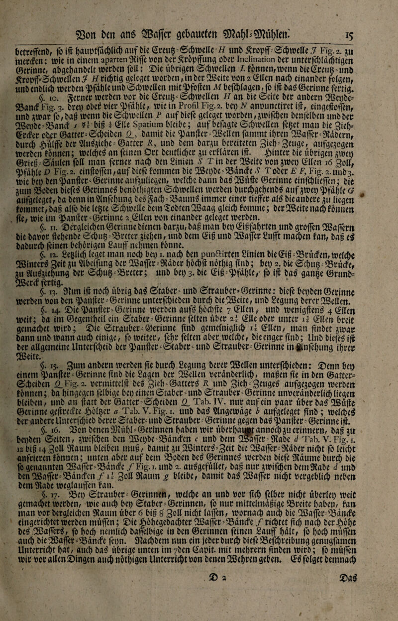 bctreffenb, fo ig hauptfdchlich auf bie @reugs Schwelle# unb £ropjf=Schwette «7 Fig. 2. zu mercfen: wie in einem aparten Stiffe von ber jvrbpffung ober Inclination ber unrerfcbld^tigett ©erinne, abgehanbelt werben foll: die übrigen Schwellen /Tonnen, wenn bie @reug ' un& jfropfcScbweÜen $ h richtig geleget worben, in ber SBeite von 2 (Ben nach einanber folgen, unbenblich werben Pfahle unb Schwelten mit^fogen Mbefchlagen,fo ig ba# ©ertöne fertig. <$. 10. gerner werben vor bic (Beug; Schwellen h an bie (Seite ber anbern SBepbe* SSanefFig. 3. bret) ober vier Pfahle, wie in Profil Fig.2. bei) n anpnnctiret ig, eingegoffen, «nb zwar fo,bag wenn bie Schwelten P auf biefe geleget worben,zwifchen benfelben tmbber SBet>be'^3andP / big 1 (Be Spatium bleibe; auf befagte Schwellen feget man bie Sieh* (Befer ober ©atter* Scheiben CL bamit bie Sanfter betten fammt ihren UBaffer'Stabern, burct) £üljfe ber «uftle6e*@atter ä, unb bem barzu bereiteten Sieh''Senge, aufgezogen werben tonnen; welche# an feinen Ort beutlicher 511 erfldren ig. hinter bie übrigen zwei) ©ricß^Sdulen fotl man ferner nach ben Simen s Tin ber SBeite von zwei) (Ben 16 Soll, Pfahle d Fig.2. etögojfen, auf biefe tommen bie 2Bei)be ^ tarnte £ t ober ff, Fig.2. unb 3. wie bei) ben ganger * ©erinne anfzultegen, welche bann ba# 2Büge ©erinne einfchliejfen; bie Zum fßoben biefe# ©erinne# benothigten Schwellen werben burchgebenb# auf zwei) Pfahle g aufgeleget, ba benninSlnfehung be#gachs25aum# immer einer tieffer al# bieanbere zu liegen fomtnet, bag alfo bie legte Schwelle bemXobtenOöaag gleich tomme; bereite nach tonnen ge, wie im Sanfter '©erinne 2 (Ben von einanber geleget werben. §. 11. dergleichen ©erinne bienen barzu, bag man bet) ©igfahrten unb greffen SBajfcm bie bavor gehenbe Schug Kreter ziehen, unb bem ©ig unb Gaffer Sujft machen tan, bag e# baburch feinen behörigen Sauff nehmen fbnne. §. 12. Beglich leget man noch bei) 1. nach ben punftirten Sinien bie @ig;S$rücfen, welche «Binter# Seit z« Slbetfung ber OBaffer* Staber hochg nothig gnb; bei) 2. bie Schitg^rücfe, Zu 2lu#ztehung ber Schug Kreter; unb bei) 3- bie ©ig'Pfahle,' fo ifl ba# gange ©runfc 2Bercf fertig. _ §. 13. Stirn ig noch übrig ba# Staber - unb Strauber»©erinne: biefe bepben ©ertöne werben von ben Sanfter*©erinne unterfchieben burch bieSBeite, tmb Scgung berer SBellen. §. 14. die Sanfter * ©erinne werben auf# hbchfte 7 <Ben, unb weniggen# 4 (Beit weit; ba int ©egemheil ein Staber^©erinne feiten über 2I ©Uecber unter 1! ©Ken breit gemachet wirb; die Strauber*©ermne gnb gemeiniglich il ©Ken, man gnbet zwar bann unb wann auch einige, fo weiter, fehr feiten aber welche, bieenger gnb; Unb biefe# ifl ber allgemeine Unterfcheib ber ganger* Staber* unb Strauber*©erinne in ünfehung ihrer !$3eite. ^ ’ §. 15. Suin anbern werben ge burch Scgung berer 2BeKen unterfchieben: denn bep einem Sanfter'©erinne ftnb bie Sagen ber QBeUen verdnberlich, magen fte in ben ©atter* Scheiben £LFig. 2. vcrmittclg be# SubTBatter# R unb 3uh; Senge# aufgezogen werben tonnen; ba hingegen felbige bei) einen Staber * unb Strauber*©erinne unverdnberlich liegen bleiben, unb an ffatt ber ©atter ^ Sc^eiDen Q_ Tab. IV. nur auf ein paar über ba# Sßüge ©erinne gegreefte feiger a Tab. V. Fig. 1. unb ba# ?lngewdge b aufgeleget ftnb; welche# ber anbere Unterfäjieb berer Stabes unb Strauber* ©erinne gegen ba# ganger=©erinne ig. §. 16. 23on benen S3tühl* ©erinnen haben wir überbaut annoch zu erinnern, bag zu bepben Seiten, zwifchen ben 2Bct)be*23dncfcn c unb bem SSTaffer* Stabe d Tab. V.Fig. r. i2 big 1430a $attm bleiben mug, bamit zu 2Bmter#;3eit bie ^Baffer'9tdber nicht fo leicht anfrieren tonnen; unten aber auf bem £5oben be# ©erinne# werben biefe 9tdume burch bie fo genannten !2Baffer*25dncfe /Fig.i. unb 2. au#gefüaer, bag nur zwifchen bem Stabe d unb ben^Baffer^dncfen/i' 3*^11 Ülaum g bleibe, bamit ba# Gaffer nicht vergeblich neben bem Stabe weglattffen fan. §. 17. s^3ei) Strauber^ ©erinnen, welche an unb vor geh felber nicht überlei) weit gemachet werben, wie auch bet) Staber * ©erinnen, fo nur mittelmäßige Breite haben, tan man vor bergleichen Staitm über 6 big 8 3oK uicht laflen, wornach auch bie ^Baffer^dncle eingerichtet werben muffen; die £6begebachter ^ßag*er * SSdncfe / richtet gef) nach &er |>ohe be# SBager#, fo hoch nemlich baffelbige in ben ©erinnen feinen Sauff halt, fo hoch müjfen auch bie2Bajfer''fÖdmfe fepn. STachbem nun ein jeberburch biefe25efchreibunggenugfamen Unterricht hat, auch ba# übrige unten im 7ben (Sapit. mit mebrern gnben wirb; fo muffen wir vor allen dingen auch nötigen Unterricht von benen SBehren geben, (£# folget bemnach da# , d 2