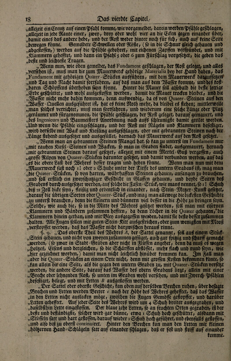 „aUejeit etn€reu$ auf einen^fabl fomme,wie vorgemelbet, batrcin werben fpf41)Ie ße(l^>(agenf „aHegeit in jebe Staute einer, gwep, brep ober wohl vier an bie (Men gegen einanber über, „bamit etnetf bat anbere bebe, unb ber iKofl Weber hinter noch für geh, auch auf feine Seite „bewegen fönne. ©emelbete Schwellen ober Stöge, (fo in bie Schnur gleich gehauen unb „abgeftoffen,) werben auf bie Pfahle gebobret, mit eigenen 3apffen verfpünbet, unb mit klammern gebefftet, unb bann ein^fabl 5 ober 6 gum gürfchlag vorgefe§et, bie geben ba$ „hege unb leicbtefle fragen. „OBenn nun, wie oben gemelbetf bat Fundament gefcblagen, ber Stoff geleget, unb afle$ „verfeben ig, mttg man bie gum SJtanerwercf gehörige Materialia bet) ber £anb haben, ba$ „Fundament mit geborgen Quater-Stücfen autffübren, mit bem Sftauerwercf barguffe^enf „unb £ag unb Sfadjt batnit fortfabren, auf bag man aut bem Gaffer fontme, unbbe$ feg* „baren Scböpffenä überboben fepn fönne. hinter bie Stauer foll alfobalb bie befte fettige „©rbegefebüttet, unb wohl au^gefloffen werben, bamit bie Stauer troefen bleibet* unbbic „Gaffer nicht mehr babin fommen, benn auftvenbig, ba et von Quater-Steinen au$ ben „^Baffer* Quellen autfgefübret ig, bat et feine Slotb mehr, ba bleibet et flehen; mittlerweile „man folchetf verrichtet, miig man fortfabren, unb wieberum eine foldje Sänge ober ^lafc „gerdumet unb fürgenommen, bie Pfahle gefcblagen, ber Stoff geleget, barauf gemauert, unb „be$ Ingenieurs unb SSaumeigerä Slncrbnung nach aufä fchleunigfle bamit geeilte werben. „Unb wenn bie Pfahle eingefdjlagen, unb ber Stoff mit Stdgeln unb klammern befeffiget, „wirb berfelbe mit 2Bacf unb Liebling autfgefcblagen, ober mit gebrannten Steinen nach ber „Sange ffebenb autfgefeget unb autfgefüllet, barnach bat Sftauerwercf auf ben Stoff gefe§et. „2Bemt man an gebrannten Steinen SJtangel bat fo fan 511 unterff im Fundament nur „mit rauben liefet Steinen unb SBacfen, fo man in ©raben ftnbet, autfgemauert, hernach „mit gebrannten Steinen barauf gefeget, aßegeit. mit einem SJtertet©ug vergoffen, auch „grojfe Stilpen von Quater-Stücfen barunter gefegt, unb bamit verbunben werben, aufbag „e£ bie obere Sag bet SBebretf beffer tragen unb beben fönne. SBenn man nun mit bem „Sftanerwercf faff noch * * ober 2 Schube unter ber Xieffe bet untern @raben£ ig, mag man „bie Quater-Stücfen, fo von barten, wahrhaften Steinen gehauen, anfangen 511 brauchen, „unb foll erfflich ein gwepfefjugiger ©efebiebt in ©taffen gehauen, unb bet)be Seiten bet „©rabentf burcbautfgefe&et werben, aitffolcbe bie gafen^Stücf, wie man$ nennet, fo d Schuh „big 21 Soll biefe fepn, geigtg unb orbentlicb in einanber, nach Stein^te^er ^unft gefe$et, „barauf bie übrigen Sorten ober Quater- Stücf, unb mag man allewege bie btefoffen ©efehiebte „511 unterff brauchen, benn bie fleinern unb bünnern viel beffer in bie £öbe 511 bringen fepn. „Solche, wie auch bie, fo in bie SJtitte bet SBebreö gefegt werben, foll man mit eifernen „Älammern unb 23dnbern sufammenbefften, ba benn Locher in bie Quater gehauen,*bie „klammern hinein getban,unb mitSSlep airägegoffen wetten, bamit fie beffo beffer gufammen „halten. SWegugcn follen mitgutenStein^itt au%gricben,obergumweniggenmit9Ptoog „vergopffet werben, bag bat Gaffer nicht bargwifchen beraub rinne. §. 9. „0aä oberfle Xbeil bet 2Bebre3 a, ber Sattel genannt, foK au$ einem Stücf* „Stein gehauen, unb nicht von gwepen gufammen gefüget, auch gar fpi$ig unbfeharff gemacht „werben, (fo gwar in Stabt'©raben aber nicht in glüffcn angebet, benn ba mug et wegen „|>olgeö, ©ifen^nnbbergleichen, fo bie Schdrffenabffbffet, mehrfach unb runb fepn, wie „hier gegeichnet worben,) bamit man nicht leichtlich hinüber fommen fan. 3m Sali man „aber bie Quater-Stücfen an einem Orte nicht, benn mit groffen hoffen befommen fönte, fo „fan allein bie eine Seite, atö bie gegen ben untern ©raben gu, mit Quater-Stücfen verfemt „werben, bie anbere Seite, baraufbatf SBajfer bet obern ©raben£ liegt, allein mit einer „SSreche ober lebnenben Stoff, fo unten im ©raben wohl verfeben, unb mitSwerdEj' pfählen „befeffiget, belegt, unb mit Setten b auögeffojfen werben. „0er Sattel ober oberffe ©efchicht, fan obenauf berfelbenSSrechen ruhen, überbefagte „Brechen unb Setten werben Kreter c nach ber £6be bet 2Behre$ gebefftet, bag bat SBaffer „in ben Setten nicht auslecfen möge, gwifchen bie gugen ©emöffe geffopffet, unb barüber „Setten gebefftet. Sluf jeber Seite bet 3Bebre£ wirb um 4 Schuh breiter autfgegraben, unb „bafelbff bm Sette eingegojfen. 0er blaue gebe Setten, fo an feuchten Orten gegraben, tff ber „beffe unb beffanbigffe, folcber wirb gar bünne, etwa 1 Schub hoch gefebüttet, al^bannmit „Stöffeln fatt unb hart geffoffen, barauf wieber 1 Sd^ub bodh gefübret, unb ebenfalls gegoffen, „ttnb alfo big gu oberg continuiret. hinter ben SSrecben fan man ben Setten mit fleinen „bölhernen^anb'Scbldgeln fatt auf einanber fragen, bag er feg unb geiff auf einanber , fomme*