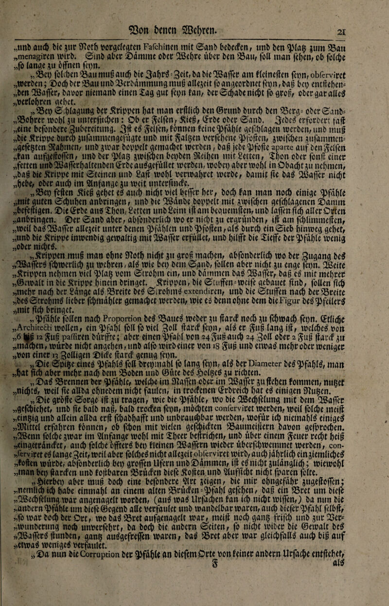 „unb auch bie jttr ftteth v>oröC(e^ten Fafchinen mit 0anb bebeefen, tmb ben ^Mag £um Ban „menagicen wirb. Sinb aber ©dmmc ober BSebre über ben Bau, fett man (eben, ob folche „fo lange *u offnen fepn. „ Bet) foleben Bau nuig auch bie 3abtt> ; Seit, ba bie Gaffer am flefneffen fet)n, obferviret „werben; ©odjber Bau unbBerbdmmungmug allezeit foangeerbnetfet)n,ba§ bei) entliehen* „ben Gaffer, baoor niemanb einen Xag gut fepn fan, ber 0cf)abe nicht fo grog, ober garaßeS „perlobren gebet. „Bei) Shlagung ber Grippen bat man erfflich ben©rttnb bureb ben Berg* ober0anb* „Bohrer wobi unrerfueben: Ob er Reifen, $ieg, (Srbe ober 0anb. 3ebeo erforbert taff „eine befonbere gubcreitßng. 3ft eS Seifen, fonnen feine «Pfahle gefchlagen werben, unb muß „bie Grippe bureb aufammengefügte unb mit galten Perfebene «pfeffen, jwifeben jufammen* „gefegten Sabinen, unb gwar boppeit gemacbet werben, bag jebe«pfoffe aparte auf ben Seifen „fan aufgefloffen, unb ber «plag ^wifÖ&en bet>bert Reiben mit Setten, Xbrn ober fonfl einer „fetten unb2öaffer()altenben(£rbeauSgefüBet werben, webet) aber wohl in Obacht $u nehmen, „bag bie Grippe mit Steinen unb Saft wobi Perwabret werbe , bamit fte baS ^Baffer nicht „bebe, ober auch im Anfänge ju weit tmterftnefe. „Bet) feffen £ieg ^ebet eS auch nicht Piei beffer ber, boeb fan man noch einige «pfähle „mit guten 0cbnben anbringen, unb bie SBdnbe boppeit mit awifdjen gefchiagenen ®antm „befeffigen. ©ie@rbe aus Xbon, Setten unb Seim iffambequemffen,unb (affen ftch aller Orten „anbringen, ©er 0anb aber, abfonberltcb wo er nicht 511 ergrünten, iff am fcblimmeffen, „weil baS SBaffer allezeit unter benen pfählen unb«Pfoffen,alS bureb ein0ieb hinweg gebet, „unb bie Grippe inwenbig gewaltig mitSBaffer erfüßet, unb bilfft bie Xieffe ber Pfahle wenig „ober nichts. „Grippen mttg man ohne 9?otf) nicht 31t grog machen, abfonberlicb wo ber Zugang beS „^BafferS fcbwerltcb 511 wehren, alSwie bet) bem 0gnb, foßen aber nicht 511 enge fepn. 2ßeite „Grippen nehmen Piei «plag Pom 0trobm ein, unb bdrnmen baS ^Baffer, bag eS mit mebrer „©cwalt in bie Grippe hinein bringet. Grippen, bie 0utffen* weife gebauet ffnb, foßen ftch „mehr nach ber Sange alS Breite beS 0irebmS extendiren, unb bie 0tuffen nach ber Breite „beS0trebmS lieber fchmdbler gemachet werben, wie eS bennohne bem bie Figur beS «Pfeilers »mit ftch bringet. „«Pfahle foßen nach Proportion beS Baues weber $u ffarcf noch 31t fchwach fepn. (Etliche „Architefti woßen, ein «Pfahl foß fopiel goß ffarcf fepn, alS er Sug lang iff, welches pon „6 ||ig 12 Sug paffiren bütffre; aber einen $fabf pon 24 Sug auch 24 goß ober 2 Sug ffarcf 511 „machen, würbe nicht angeben, unb alfo wirb einer pon 18 Sug unb etwas mehr ober weniger „pon einer 13 goßigen ©iefe ffarcf genug fepn. „ ©te 0pige eines «pfablS foß brepmabl fo lang fepn, a(S ber Diameter beS «pfdblS, man „hat ftch aber mehr naß) bem Boten unb (Bitte beS feiges ju richten. ,,©aS Brennen ber «Pfahle, welche im Waffen ober im ^Baffer suffeben fommen, nuget „nichts, weil fte aßba ohnebem nicht faulen, in troefenen ©rbreich bat eS einigen 9lußen.' „©ie groffe 0orge iff 51t tragen, wie bie «pfähle, wo bie SBecbfelung mit bem SBaffer «gefchiebet, unb ffe balb nag, balb troefen fepn, mochten conferviret werben, weil folche meiff „einzig unb aßein aßba erff febabbafft nnb unbrauchbar werben, wofür ich niemablS einiges „Glittet erfahren fonnen, ob fchon mitPielen gefehlten Baumeiffern bapon gefprochen. „SBenn folche swar im Anfänge wohl mit Xheer beffricben, unb über einem Setter recht beiß „eingetrdnefet, auch feiere bffterS bet) fleinen SBaffern wieber überfebwemmet werben, con- „ferviret eS lange 3eit, weil aber folcbeS nicht aße§eit obferviret wirb, auch jährlich ein siemli cheS »foffen würbe, abfonberlicb bet) groffen Ufern unb ©dmmen, iff cS nicht suldnglicb; wiewohl „man bep ffarefen unb f off baren Brücfen biefe hoffen unb ^lufftcht nicht fparen folte. »fßerbep aber mug boeb eine befonbere JMrt geigen, bie mir obngefdbr jugeffoffen; „nemli^ich habe einmahl an einem alten Brücfen * «Pfahl gefehen, bag ein Bret um biefe „Qßechfelung war angenagelt worben, (auS was Urfachen fan ich nicht wiffen,) ba nun bie „anbern«pfdhle um biefe ©egenb aße perfaulet unb wanbelbarwaren,auch tiefer ^>fah( felbff, „fo war hoch ber Ort, wo baS Bret aufgenagelt war, meiff noch gang frifch unb jur Ber* „wunberung noch unperfehrt, ba hoch bie anbern Seiten, fo nicht wiber bie ©ewalt beS „SBafferS ffunben, gang auSgefreffen waren, baS Bret aber war glcichfaßS auch big auf „etwas weniges Perfaulet. „©a nun bie Corruption ber Pfahle an tiefem Orte pon feiner anbern Urfache entgehet, S alS