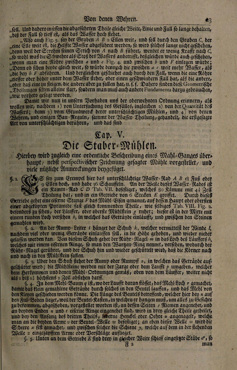 SSon 6cncn SBeljrctt. ^3 MTunt» babcro muffen bieangeführten Xßcile gleiche Beite, Sinte unb gart fo lange behalten, „big ber galt fo tief ifl, alß ba£ Bafer hoch flehet. „Sllfo auch Fig. 5. fei) ber ©raben ab 2 ©den weit, imb foff bureb ben ©raben c, fcer „eine Ulte weit ifl, bie Reifte Baffec abgefübret werben, fo wirb folcbeo lange nicht gefebeben, „benn weit ber Strobm feinen Strich von a nach ß führet, wenbet er wenig 5?raffc nach c, „fo wobt wa$ bie Scbwehre al$ Stog bebBaffertf anbetrijft, beggleichen würbe auch gefebeben, „wenn man eine Stobre jwifchen a unb c Fig. 4. unb swifchen b unb F einlegen würbe; „®enn ob feben bei)be gleich weit, fo würbe bennpeh bie jwifchen a c weit mehr Baffer, all „bie bei) b f abfübren. Unb bergteieben gefebiebet aueb bureb ben galt, wenn bie eine Stobre „tieffer ober hoher unter bem Baffer liebet, ober einen gefebwinbern galt bat, all bie anberc, „ober bag eine (teigen, bie anbereaber $u falten bat, u. ff. £>af)ero ftnben biefe Geometrifcpe „^bedungen fetten altcine jlatf, fonbern man mug auch anbere Fundamenta barju gebraueben/ „wie vorljero gejagt worben. 'Damit wir nun in unfern Vorhaben uni ber oberwebnten Orbnung erinnern, all wollen wir, naebbem 0 von tlnterfucbung bei ©efddel, ingteieben 2) von ber Quantität bei Bafferl; benn 3) vom ©runbwerd berer tmterfdjlddjtigen SJtüblen, unb 4) von benen Behren, unb einigen SSaiFSteguln, fammt ber Baffem $beitung,gebanbelt, bie erffgefagte Strt von unterfebtac&tigen berühren, unb bal ftnb £ap. V. £)ie Staber* $?üblett. hierbei) voitb jugldd) eine ordentliche S3efd)mbung rineS $M)U©anöe$ü(>er* paupt/ nebft perfpe6tivifd)er Sucbnung gefügter SÖlüble fcorgefteüet/ unö viele nüglicbe tlnmerrfungen bepgefiiget. 0 fet> 311m ©pempel hier bal unterfchldcbtigeBaffer*Stab ab ig gug ober 9 @den boeb, unb habe 36 Schaufeln» *2tn ber Belte biefel Baffer; Stabei ifl ein £amm*Stab c d Tab. vii. befeftiget, welchel 80 ivdmme mit 4* gelf ^beitung bat, unb in ein ©etriebe von 6 Steden E greifet» ©nrch biefei ©«triebe gebet eine eiferne Stange f bal 9Jtübl;@tfen genannt, auf beffcnJDaupt oberober|leit einer abgeföptcn $)pramibc fall gteicb fommenben £bcile, wie felbtgel Tab. VIII. Fig. 2» befonberljufeben, ber Käufer, ober oberffe SHüblftein g rubet; biefer ijl in ber fXUitte mit einem runben Soch verfeben b9 in welchel bal ©etrdpbe einldufft, unb jwifchen ben Steinen gemähten wirb. §. 2. $ln ber Stump Leiter i banget ber Schub K welker vermittelfl ber Binbe U naebbem viet ober wenig ©etrdpbe eintaufen fotl, in bie £6be gehoben, unb wieber nieber gelaffen werben tan. 2>on bicfemSchub gebet berStübr^Slagel m in balSocb bei Sdufferl£> welche^ mit einem eifernen Sfinge, fo man ben BargemSting nennet, verfeben, woburch ber Stübr^Slaget gerübret, unb ber Schub bin unb wieber gefcbüttelt wirb, bag bie $brmr nach unb nach in ben SJtüblflein faden. §. 3. Uber ben Schub (lebet ber Stump ober Stumpf 0, in Welchen bal ©etrdpbe auf gefdjüttet wirb; bie SHüblfleine werben mit ber garge ober bem Sauft v umgeben, welcher bem £ertemmen unbbenenSJtübt’Orbnungen gemag, oben von bem Sduffer, weiter nicht al$ 1 big ü bbchflcn^ 2 god abfteben barff. §. 4. 3n bemSUebt^aum q if ,woberSaufft baranft6fet,ba$SJtebbSocb r gemacher, bamtt baö dein gemabtene ©etrdpbe burch fotcheö in ben deutet taufen, unb ba^ SJtebt von ben fiepen gefchiebenwerben tonne. £)ie Sdnge be^25eutet^betreffenb,wetcher hier bep « auf bengitg ''Söoben lieget, weit ber 25enteFftaften, in welchen er bangen mug, um adeS 311 ©efchte gubetommen, abgefeboben, vorgejledet worben ifl,an befen0eiten ^ dienten angenebet,unb an bepben (5nben n unb t eiferne Stinge eingenebet ftnb, wirb in brep gleiche ^bUle getbeilet, unb bep ben Anfang btß britten Xbeil^, leberne Rendel ober Oebre « angenagelt, welche man an bie bepben $lrme v oer 25eiitcl1 Bede w befediget; an eben biefer Bede w wirb bie 0i^eere ^ feft gemachet, unb gwifdhen folcher bie Schiene y, welche auf bem in ber ftebenben Bede z eingegapften Sirme ober 33erfchldge auflieget. §. 5- Unten an bem ©etriebe E ftnb brep in gleicher Beite fchief cingefegte Stahe fo g 2 man