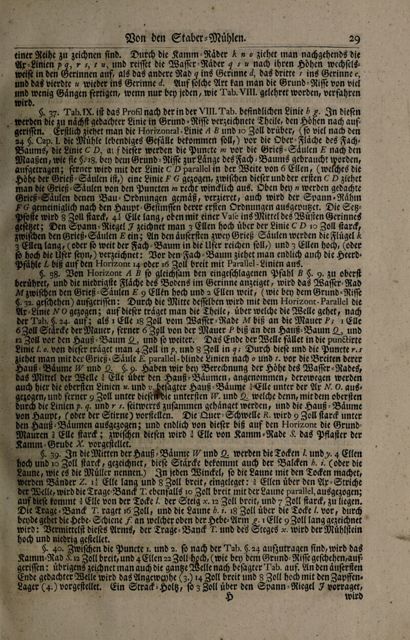 einer Reifte ju seichnen ßnb. ©urch Me jtamm ^äber k n o Rieftet man nachgehenb£ tit tyf 'Zimtn pq, r s, t u, unb reiftet bie Hafter* Dtäber q s u nach ihren ^>6l)cn wechfel& weife in ben ©erinnen auf al£ baä anbere Dlab q in£ ©erinne dy ba$ briete * in$ ©erinne c, unb ba$t^ierbte u wieber in£ ©erinne d. Sluf folche Slrt fan man bie ©runb^iffe von viel unb wenig ©ängen fertigen, wenn nur bet) jeben, wie Tab. yiii. gelehrct worben, verfahren wirb, §. 37. Tab.iX.ißba$ Profil nach ber tn ber VIII. Tab. beßnblichenSinie^. 3nbiefcn werben bie *u nddjß gebauter Sinie in ©runb* Stifte verseichnete ^heile, ben £6hen nach auf geriften* ©rßlich siebet man bie Horizontal-Sinie a b unb 10 3oß brüber, (fo viel nach ben 24 §. Cap. 1. bie Stuhle lebenbigeg ©efdße befommert foß,) vor bie Oberfläche M gadj* Baumtf, bie Sinie c d, ai f biefer werben bie Atmete m vor bie ©rieh5 (Säulen E nach ben ffilaahen, wie ße §; 18. bet) bem ©runb * Dliffe jur Sange be£ gach/ !Baum£ gebraucht worben, aufgetragen; ferner wirb mit ber Sinie c d parallel in ber DÖBeite von 6 ©ßen, (weichet bie £ohe ber ©rieh;0dulen iß,) eine Sinie f g gesogen, swifchen biefer unb ber erßen c d stehet man bie ©riehhäuten von ben Atmeten m recht wincfUch autf. Oben bet) n werben gebachte ©rieh;<Säulen benen Bau^Orbnungen gemäß, versieret, auch wirb ber <Spann*Dlähm fg gemeiniglich nach ben |>aupt=©eßmften berer erßen Orbnungen au£gepui$er. ©ie 0e§s 9>foße wirb 8 3oß ßnrcf, 4* ©ße lang, oben mit einer Vafe in$DJlittelbeö2!Büßen©erinne$ gefefjet; ©en e>pannSiegel 3 seichnet man 3 @ßen hoch über ber Sinie cd io 3oß ßarcf, jwifchen ben ©rieh» Paulen e ein; Sin ben äuferßen swet) ©rieh Paulen werben bieglagel k 3 ©Uen lang, (ober fo weit ber gach^SSaum in bie Ufer reichen foß,) unb 3 ©ßen hoch, (ober fo hoch bie Ufer fetw,) bezeichnet: Bor ben gach-Baum siebet man enbltch auch bie £eerb* Pfahle L bih auf ben Horizont 14 ober 16 30II breit mit Parallel -Sinien au3. §. 38. Bon Horizont A b fo gleidjfam ben eingefchlagenen q>fahl B §. 9. stt cberß berühret, unb bie niebrigße gjäche be£ Bobentf im ©erinne anseiget, wirb baä SBafte^DJab M swifchen ben ©rieh;@dulen e 9 ©ßto hoch unb 2 ©ßen weit, (wie bet) bem ©runb-Stiffe §. 32. geschehen) aufgerifien: ©urch bie DJlitte beftelben wirb mit bem Horizont-Parallel bie Slp^Sinievo gesogen; auf biefer traget man bie Xheile, über welche bie Dßkße gehet, nach ber Tab. §.24. auf; atö i©ße 18 3MI vom DÖBaffer^DRabe Mbih an Me DJlauer P; i©Ue 630a 0tdrcfe berDJlauer, ferner 6 3pll oon ber DJlauer p bih an ben £auh-£5aum unb 12 3011 oor ben |)auh; ^öautn unb fo weiter. iDaö ©nbe ber DOBeße fdßet in bie punftirte Sinie /. 0. von biefer traget man 43oß inp, unb 8 3^ß in q> ^urch biefe unb bie ^uncte r,s Siebet man mitber©rie|«0dule E. parallel-blinbeSinien nach 0 unb t. vor bie^reiten berer $auh» DSdume w unb §. 9. £aben wir bet) Berechnung ber £6be be^ DOßajfer^Dlabe^ baö DJlittel ber DOßeße l ©ße über ben £auh*Bäumen, angenommen, berowegen werben auch hier Me oberften Sinien «■ unb v.Tcfagter $aithsBdume l <Jße unter ber Sir n. o. au^ gesogen, unb ferner 9 3^ß unter biefet?t>ie unterßen w. unb welche benn,mitbem oberßen burch bie Sinien p. q. unb r s. feitwertö sufammen gehdnget werben, unb bie £auh;Baume von £aupt, (ober ber Stirne) vorßeßen. ©ie Ouer'©chweße p. wirb 9 3oß ßard5 unter ben $auhs Bäumen autfgesogen; unb enblich von biefer bih auf ben Horizont bie ©runM DJlauren 1 ©ße ßarcf; stvißhen biefen wirb I ©Ile von $amm* Stabe baö ^ßaßer ber 5^amm-®rube x. vorgeßellet. §. 39. 3n bie DJlitten ber $auhs Bäume w unb werben bie^oefen /. unb> 4 ©den hoch unb 10 30H ßarcf, geseidjnet, biefe (Stärcfe befomntt auch ber Balcfen h. l (ober bie Saune, wie eä bie DJlüller nennen.) 3n leben DSincfel, fo bie Saune mit ben Seifen machet, werben Bänber z. il ©Ke lang unb 8 3MI breit, etngeleget: 1 ©Uen über ben Sir Striche ber Dßklle, wirb bie Srage=Bantf T.ebenfalH 10 30II breit mit ber Saune parallel, autfgesogen; auf biefe fomtnt I ©Ile von ber Socfe l. ber 0teig x 12 30II breit, unb 7 Soll ßarcf, su liegen* ©ie Srage*Bancf t. raget 16 30II, unb Me Saune b. i. 18 3oU über bie Socfe /. vor, burch bepbe gehet bie ^ebe» Schiene f an welcher oben ber $ebe* Sinn >. 1 ©Ile 9 3MI geseichnet wirb: Bermittelßbiefeä Slrm^, ber Srage^Bancf t. unb beS ©tege^ x. wirb berSÖlühlßein hoch unb ntebrig geßellet. §. 40. 3wifchen bie q>uncte 1. unb 2. fo nach ber Tab. <5.24 aufsutragen ßnb, wirb ba$ ^amtU'Dlab ^.12 30II breit, unb 4 ©Uen 22 30U hoch, (wie bet) bem@runb^iffegefchel)en,auf geriflen: übrigens seichnet man auch bie ganße® eUenach befagter Tab. auf. Slnbenäuferßen ©nbe gebachter SBellc wirb ba^ Slngewo)he (3-) H 3MI breit unb 8 3Mf hoA mit benS^Pffen* Säger (4.) vorgeßellet. ©in 0tracf ^olß, fo 3 3oU über ben 0pann Siegel 5 vorraget, $ ; wirb