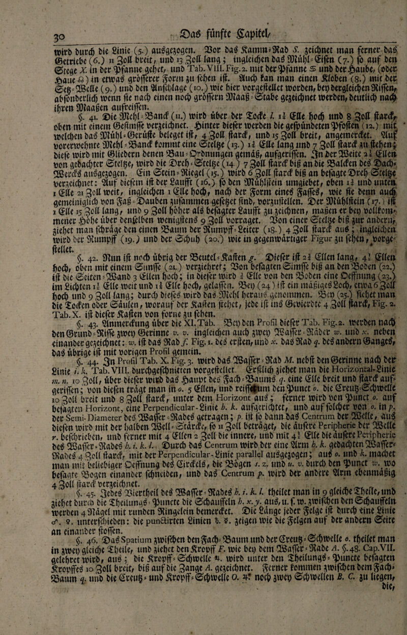 £>a$ fünfte gaptte!/ wirb burcfj bie Sinie (5.) aulgezogen. 33or bal 5vamm*Stab s. geicbnet man ferner bal (Betriebe (6.) n 3oß breit, unb 13 3cfl lang; tngleicfjenbal 90tül)HEifen (7.) fo auf ben (gtege x. in ber Pfanne gehet, unb Tab. Viil. Fig.2. mit ber Pfanne s unb berfbaube, (ober fyaut ft) in etwal grojferer gorm gu feben ifi. 2(u<b fan man einen Sieben (8.) mit ber Seß* Belle (9.) unb ben $infcblage (10.) wie hier oorgefiellet worben, ber) begleichen Siiffen, abfbnberlicf) wenn fte nach einen noch grojfern SJtaafF Stabe gegebner werben, beutlicb nach ihren SKaagen aufreiffen. §. 4i. ©ie äftel)F35ancf (n.) wirb über ber Socfe /. 11 (£tte bo# unb 8 Sott fiarcf, oben mit einem ©eftmjfe pergeiebner. hinter biefer werben bie gefpünbeten9>fofien (12.) mit welchen bal Mbl‘©erüfie beleget ifi, 4 3*ß fiarcf, unbisgoll breit, angemerefet. 9luf porerwebnte SJtebl ;£5ancf fommt eine Steige (13.) il (Eue lang unb 7 30H (lardP gu Heben; biefe wirb mit ©liebem benen 3Sau=Drbnttngen gemdg, aufgerijfen. 3nber Bette 2l (Ellen pon gebauter (Steige, wirb bie ©reb- Steiße (14) 730U flarcf bi§ an bie 25alcfen bei ©acl> gßetcfl attlgcgogcn. <5in Stein Siegel (15.) wirb 6 3olt fiarcf big an befagte©reb Steigt pergeicbnet:^tuf biefem ifi ber Sattffr (16,) fo ben Mbifiein umgiebet, oben H unb unten idEHe 213eil weit, ingleicöen 1 (Elfe boc&, nach ber gorm einel gaffet f wie fte benn auch gemeiniglich oon gag * ©auben gufammen gefeget finb, oergujiellen. ©er 9S)tüblftein (17*) ifi 1 (Elle 15 3ott lang, unb 9 Soll tjbHt all befagter Saufft gu gelegnen, magen er bet) oollfom* menet £öbe über benfelben wemgfienl 9 3olt borraget. Q3on einer Steige big gur anbern, giebet man febrdge ben einen 23anm ber Siumpjf*Leiter (isO.4 3Dl* fiarcf aul; ingleicl)cn wirb ber SKumpjf (19,) unb ber Sc&ub (20.) wie in gegenwärtiger Figur gu feben, oorge* feilet. §. 42. Sinn ifi noch übrig ber 35euteT Mafien g. ©iefer ifi 2$ dtten fang, 41 (Ellen boeb, oben mit einem Simjfe (2l) oergiebret; 33on befagten Simffe big an ben Robert (22») tfi bie Seiten *Banb 3 (Ellen hoch; in biefer wirb 3 (Elle oon ben $3oben eine Dejfnung (23.) im Siegten ü (Elle weit unb H (Elle hoch, gelaffen. 35et) (24) ifi ein mdgigelSocb, etwa 6 gell boeb unb 9 SolMang; bureb btefel wirb bal Wkfjl beraul genommen. 33cp (25.) ftebetman bie ‘Sechen ober Säulen, worauf ber Mafien fteljct, jebe tfr int ©coierbte 4 3oU fiarcf, Fig. 2. Tab. X. ifi biefer Mafien oon forne gtt feben. <5. 43. Slnmercfung über bie XI.Tab. 35et) ben Profil biefer Tab. Fig.2. werben nach ben ©runb~ SUffe gwet) ©ertnne v. v. mgleteben auch gwet) Baffer = SIdber w. tmb^. neben cinanberge^ctdbnet:.w. ifi bal 9tab/ Fig.i. bei erfien,unb x. ba!9tab q. bei anbern ©angel, bal übrige if? mit vorigen Profil gemein. §. 44. 3n Profil Tab. x. Fig. 3. wirb bal SBafler * 9tab m. nebfi ben@erinne nach ber ginie /. A. Tab. VIII. burebgefebnitten rorgefiellet ^rftltcf) jiebet man bie Horizontal-Sinie m. n. 10 3oll, über biefer wirb bal ^aupt bei gacbj35auml q. eine (Elle breit unb fiarcf auf* geriffen; oon biefen tragt man in 0'. 5 ^Hen, unb reiffium ben^unct 9. bie (Ereug-Scbwellc 10 Soli breit unb 8 3&ff ftarcf, unter bem Horizont aul; ferner wirb oon $Mmct 0. auf befagten Horizont, eine Perpendicular-Sinie h. k. aufgericptet, unb auf folcber oon 0. in p. ber Semi-Diameter bei 305afler*9tabel getragen; />. ifi fo bann bal Centrum ber 333elle, aul biefen wirb mit ber halben 2$elF Stdrcfe, fo n 3^11 betraget, bie dufere Ppripherie ber SMIc r. betrieben, tmb ferner mit 4 @Uen 2 gell bie innere, unb mit 4= ©fe bie dufere Peripherie bei Gaffer * Stabei b. i. k. L ©ureb bal Centrum wirb ber eine 5lrm h. k. gebaebten SSaffer^ «Kabel 4 3ell ftarcf, mit ber Perpendicular-Smie parallel aulgepgen; aul 0. unb A. macbet man mit beliebiger Öejfnung bei (Eircfell, bie 33bgen s. z. unb u. v. bureb ben ^>unct zu. wo befagte 3$ogcn einanber febneiben, unb bal Centrum g. wirb ber anbere Slrm ebenmdgig 4 3oll ftarcf perjeiebnet. # §. 45. 3ebel Q5iertbeil bei ^Baffer * Siabel h /. A. /. tbeilet man in 9 gliche Sbeile, unb gießet bureb bie Sbeilungl* ^uncte bie Scbauffeln b. x.y. aul, u. f. w. pnfeben ben Scbauffela werben 4 Sldgel mit runben Stingclein bemerefet. ©ie Sange jeber geige ifi bureb eine Sirtie o\ 9. unterfdneben: bie punftirten Sinien zeigen wie bie geigen auf ber anbern Seite an einanber fiofjen. u §. 46. ©al Spatium jwifeben bengacb^35autit unb ber (Ereu§''Schwelle o. tbetletman in awei) gleite Sbeile, unb gießet ben Kropff F. wie bei) bem Baffer * Stabe a. §. 48. Cap.VlI. gelebret wirb, aul; bie Kropff * Sdjwelle n. wirb unter ben Sbeilungl^uncte befagten ^ropjfel 10 Soll breit, big auf bie S^ngc a. gezeichnet, gerner fommen ztoifeben bem gacb» ^aum q. unb bie Gwuß* unb Kropff ^Schwelle o. v noch swtp ^c&\i>ellen B. c. gu liegen, bie,