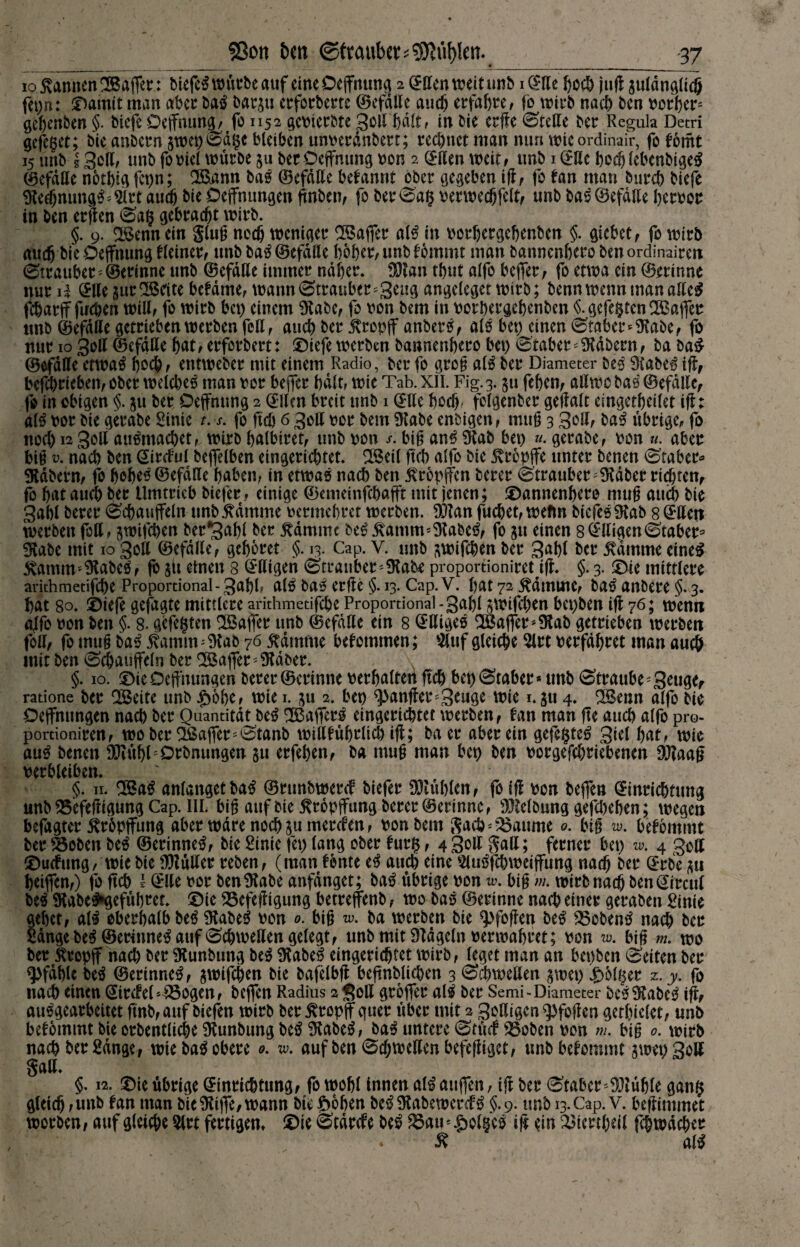 io Samten ^Baffer: biefe^ würbe auf eineDejfmmg 2 QEffentt?eit unb iCCKc hoch jug guldnglid} fei>n: ©amit man aber baS bargu erforberte (Befalle auch erfahre / fo wirb nach ben rorl)er= gehenben §. btefc Deifnung# fo 1152 gevierbte 3oll halt# in bie crffe ©teile ber Regula Detri gefeget; bie anbern gwet)©dgc bleiben unverdnbert; rechnet man mm wie ordinafr, folomt 15 mtb g 3oll# unb fo viel würbe gu betDeffnung von 2 ©llen weit# unb 1 C^Ue bodj lebenbigeS (Befalle notlgg fct>n; 2&amt baS ©efdlte befannt ober gegeben ig# fo fan man burcb biefe Steel) nungS; Sir t auch bie Öffnungen ftnben# fo ber©ag verwedjfelt# unb ba^ (Befalle hervor in ben ergen ©ag gebraut wirb. §. 9. a$enn ein §lug noch weniger Gaffer a(S in vorbergebenben §. gicbct# fo wirb rtttcfj bieOeflrmmg Heiner# unb ba^ (Befalle hoher, unb fommt man banncnbero ben ordinären ©trauber '@erinne unb (Befalle immer naher- SJtan tbut alfo bejfer# fo etwa ein ©erinne nur i| ©Ile gurgelte bcfdme# wann©trauber'3eng angeleget wirb; benn wenn man alleg fcharjf fachen will# fo wirb bet) einem Stabe# fo von bem in vorhergehenben §. gefegten tBaffer unb ©efdfle getrieben werben feit# auch ber itropjf anberS# alS bet) einen ©taber* Stabe# fo nur 10 30II ©efdlte hat#erforbert: ©iefewerben bannenbero bet) ©taber* Stabern# ba ba£ (Befalle etwa# hoch # entweber mit einem Radio, ber fo greg alS ber Diameter beS StabeS ig, betrieben# ober welches man vor bejfer halt, wie Tab. XII. Fig. 3. gu feben# aßwc bas (Befalle^ fo in obigen §. gu ber Dejfntmg 2 ©Um breit unb 1 ©Ile hoch folgenber gegalt eingetbeilet ifl: alS vor bie gerabe Stnie t. s. fo geh 6 3ott vor bem Stabe enbtgen# mug 3 30U# baS übrige# fo nocl) 1230II auSmachet# wirb balbiret# unb von /. big anS Stab bet) «. gerabe# von «. aber bin v. nach ben ©ircful bejfelben eingerichtet- SSeil ftcb alfo bie 5vr6pflfe unter benen ©taber« Stabern# fo hohe* ©efdfle haben# in etwas nach ben ßropjfen berer ©trauber^Stdberrichren, fo bat auch ber Umtrieb btefer # einige ©cmeinfcbajft mit jenen; ©annenbero mu^ auch bie 3abl berer ©cbaujfeln nnb^dmme vermehret werben. S3tan fuebet# wefm biefeS Stab 8 ©tteti werben fott, gwifeben ber*3abl ber $dmmc beS j\amm=StabeS, fo gu einen 8©lligen©taber* 3Rabe mit 10 30U ©efdlte# gehöret §. 13. Cap. V. unb gtvifeben ber 3abl ber stamme eines &amm*Stabes# fogii einen 8 ©ßigen ©trauber-Stabe proportioniretig. §.3. ©ie mittlere arithmetifebe Proportional - 3abl» alS baS erge §. 13. Cap. V. bat 72 ^dtmne# baS anbere §. 3. bat 80- ©tefe gefügte mittlere arithmetifebe Proportional -3abl gwifeben bepben ig 76; wenn alfo von ben §. 8. gefegten Gaffer unb ©efdlte ein 8 ©tttgeS Gaffer*Stab getrieben werben foll# fo muß baS 5tamimStab 76 flamme bekommen; Stuf gleiche Slrt verfahret man auch mit ben ©cbaujfeln ber Söaffer * Staber. \ §. 10. ©ieöeffnungen berer ©erinne verhalten ftcb bet)©taber* unb ©traube *3eu<Kr ratione ber SBeite unb £6be# wie 1. gu 2. bet) ganger *3^ge wie 1. gu 4. 28enn alfo bie Oejfnungen nach ber Quantität beS SBajferS eingerichtet werben# tan man fte auch alfo pro¬ portionalen# woher Tßajfer'©tanb willfübrlich ig; baer aber ein gefegtes 3icl bat# wie auS benen SJtübCDrbmmgen gu erfeben# ba muf man bet) ben vorgefchriebenen SJtaaf verbleiben. §. 11. 2ßaS anlangetbaS ©runbwercf biefer SMufrfen# fo iff von bejfen ©inrichtung unb Äfeftigung Cap. III. bi^ auf bie ^ropffung berer ©erinne# SRelbung gegeben; wegen befagter ^röpjfung aber wäre noch gu merefen# von bem Sacö^^aume 0. bt§ w. bekömmt ber föoben beS ©erinneS# bie ßinie (et) lang ober furg, 4 3oß galt; ferner bet) w. 4 goß ©uefung# wie bie Sftuller reben# (man fbnte eS auch eine SluSfcbweiffung nach ber GErbe gu beijfen#) fo ftcb l ©Ue vor ben Stabe anfdnget; baS übrige von w. big m. wirb nach ben©ircul beS StabeS»gefübret- ©ie SSefefTigung betrejfenb # wo baS ©erinne nach einer gerabeit ^inie gebet# als oberhalb beS Stabes von o. big w. ba werben bie ^)fogen beS Kobens nach ber Sange beS ©erinneS auf ©chweßen gelegt# unb mit Stdgeln verwahret; von w. big m. wo ber 5tropjf nach ber Stunbung beS StabeS eingerichtet wirb# leget man an bepben ©eiten ber Pfahle beS ©erinneS# gwifchen bie bafelbg begnbüchen 3 ©d)wellen gwet) folget z.y, fo nach einen ©ircleC&ogen# bejfen Radius 2 <?oß grojfer alS ber Semi-Diameter Slabc0 ig# ausgearbeitet gnb#auf biefen wirb ber Kropff quer über mit 2 3oßigenq)fogen getbiclet# unb bekommt bie orbentliche Stunbung beS StabeS# baS untere ©tü<f 53oben von m. big 0. wirb nach ber Sange , wie baS obere o. w. aufben©chweßenbefegigct# unb bekommt gwet)3olf Saß. §. 12. ©ie übrige ©inrichtung# fowobl innen alSatijfen, ig ber ©taberStühle gang gleich #unb fan man bie Sttjfe# wann bte^oben beSStabewercfS §.9. unb 13. Cap. v. begimmet worben, auf gleiche Slrt fertigen, ©ie ©tdrefe beS ^öau=$ol|cS ig ein ^tcrtheil fcjwdcher Ä alS