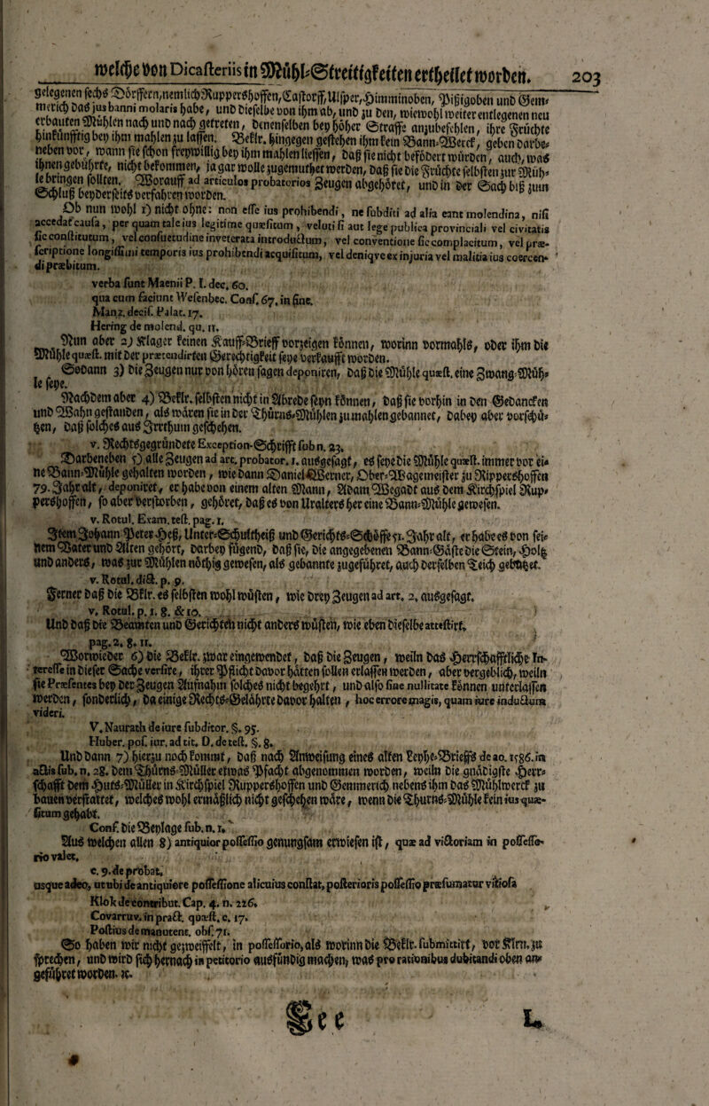 Ob null Wol)l i) nicht ohne, non elfe ius prohibendi, ne fubditi ad alia eant inolendina, nifi accedat cauia, per quam taie ius legitime qusficom, veluti fi aut lege publica provinciali vel civitatis ficconuitumm, velconfuctudineinveterataintroduaum, vel convencioneficcomplacitum, velprs- fcnptione long.ffiu» tempons ius prohibendi acquificum, vel deniqveex injuria vel malitia ius coerceo ‘ «iipraebitum. verba fußt Maenii P. f. dec, 60. qua cum faciune Wefenbec. Coaf, 67, in fine. Manr.decif. Palat.17. Hcrrng de molend. qu. n. fw.*r^un ü&er.^laö2C ^inen ^ctuff^SSrtcflf oorjeigen fönnen, worinn oormablg, ober ihm Die 9Jiui)Icquaeft. mit Der prxtendirte« ©ere<ä)fig£rit fepe berfauft worDen. ©eoann 3) Die Beugen nur oonbbmifagendeppniren, Dag Die Mble quxft.eine 3»afl*3)tö&» le fepe. JftadjDem aber 4) ^3eflc. felbften nicht in Äebe fepn fönnen, Dagfteporbin in Den ©eDancfra unD <2Babn gejlanDen, alä waren ftc in Der ^bürnö^üblen $u mahlen gebannet, Dabei) aber parfebü* $en, Dag fold)eSau$3mbum gegeben. - v, £KechtägegrunDete Exception-@dbrijft fub n. 23* JDarbeneben 0 alle Beugen ad art.probator4 i.autfgcfagt, e$ fepeDie$D?üblequ*ft. immer oor ei« ne$3anm9ftu{)le gehalten worDen, wie Dann ©anieUöBewer, £>ber*(2Bagemeifier ju ^Xippec^ofeti 79-Sabralt, deponiretf erbabenon einem alten Sttann, SiDam^eöaDtaueDem^ircbfpiel peröbop, foaber Perjbrben, gehöret, bafeööon Uraltember eine^ann^tiblcueroefen. v. Rotul. Exam. teil. pag. 1, V ' Stern Sobann ^eter ^eg, Unter-@djulff)«ig unD ©erichf&©cbölfe ft Sabr ah r erbabteSPon fei« hem QoatetunD Eliten gehört, Darbep fugenD, Dag fie, Die angegebenen ^anw©dfte Die ©fein, #ol| unD anDerä, was jur Nubien nötbig gewefen, afö gebannte jugefübret, auch Detfelben ^eich gebötet.£ v. Rotul. di&.p. 9. :?■; f ' „v.  f gernerDagDieP5rir.e$felbftenwohlwüften, wieDeep Beugen adart, 2»au^gefagt, v, Rotul.p. 1. g. &10. UnD Dag Die Beamten unb ©«richten nicht anDerä wüften, wie eben Diefelbe atteftirfc pag.2.8*n, f 'SBormieOer 6) Die S3e!lr. jwar eingewcnDef, Dag Die Beugen, weiln Da3 ^ert#afptlt#e Tn* • tereffe in Diefer @ad)e verfire, ihrer Pflicht DaDor batten faßen erlagen werDen, aber nergeblicb, weiln fie Praefentes bep per Beugen Slufnabm folcbe^ nicht begehrt, unD alfo fine nulütate f Innen unterlagen werDen , fonDerlicb, Da einige Sftecbt&^eläbi’ce Daoor bedien, hoc errore tnagis, quam iure iudu£lum videri. . V« Naurath de iure fubditor. §. 95. Huber, pof. iur, ad tit« D. de teft« §. g» UnD Dann 7) b^tju noch fommt, Dag na^b Slnweifung eineö alten Eepbe^ttep de ao. aQisfub.n. 2g. Dem S^bürnS ^uUer etwaö ^fad)t abgenommen worDen, weil» Die gndDtggc ^)err« fchaft Dem ^)utä^üßer in&'irdjfptel Stupper^bojfen unD ©emmerich nebenöibm Daä ^üpwercf banenDerfraitet, welche^ wohl ermaglkh nicht §ffch%n wärewenn Die ^bnrn^SOiüble fein i«s qus- /fitumgehabt . Conf. Die Q5eplage fub. n. 1* 51u^ welchen allen 8) amiquior pofifeffio genungfam erwiefen ig, quaead viUoriam in poflefi^ riovalet* - . u-. » u - c. 9. de probat, asque adeo, utubideantiquiere pofieflione aiieuius conßat, pofterioris poflefiio prafumatur vil'ofa Klokdecontribut Cap. 4. n„ it6» y Covarruv. in pra&. qüceft. c. 17» Poftiusdemaoutent. obf.7r, ©0 haben wir nicht gejweijfelt, in pofTefibrio,aI^ worinn Die fßeflr. fubmittirt, pot Jf!rn,p frechen, unD wirD fich hernach i» petitorio auPfunDig machen» waö pro rationibus duhitandi oben m gefugret worDen» ?c» , ■ « # rodfpepon Dicafteriistn gRt^l^tfetttflfetfen erteilet worben. !l.h!,C?.nDnaffl!;r,i>^nn' x0 3'“^ibe'.un5Dl{f(,l>c“PJ1 ob,unD ju Dm, «Hctsoblweifetmtkgmmneu ctbaufen ®ti[)[cn und) unD nad; getreten, Denenfelben bep ^ö[)er ©traffe nnjubefcftlen, ihre Früchte Unfunftng b«t) if>m mo^len ju l«(fen. Sgetit. hingegen gefielen if,m fein SSann^SBettf geben ooröl ™rm fie »on feepra.aig bep ibn, m^len liefen, Dag fieniebt befbDett ronrDm® auch, mt nSÄ1 l%<Fom2m,! ,a Sat n)l)*le jugemutbet roetDen, Da§ fie Die Seflcbfe felbfen juc SSRül)« 3«ugen«bgebSfet, unDin Der ©aebbigjum