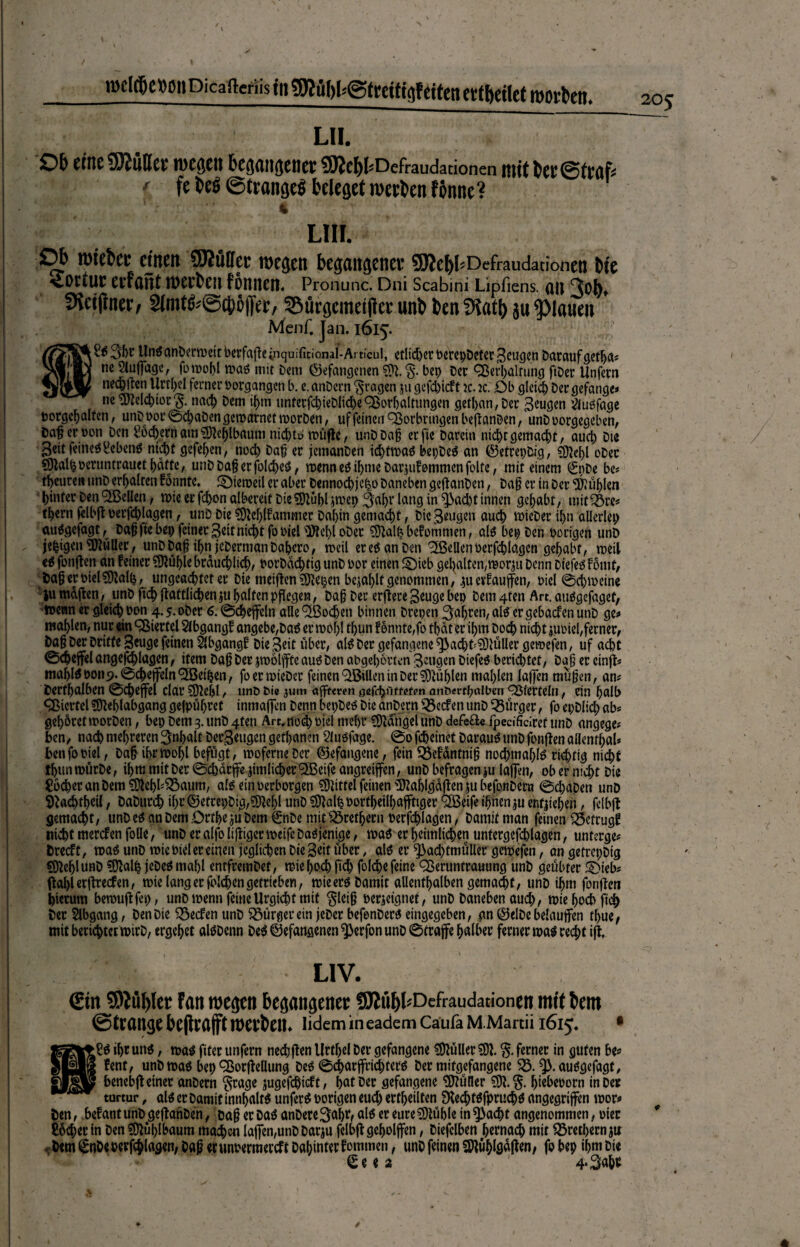 LII. £>& eine tWüfler wegen begangener SWe&fcDefraudarionen mit bcr@tr«f; 1 fe be$ ©trangeS beleget werben fbnne? ' LIII. Ob wteber einen 9J? tili er wegen begangener QJJebl'Defi-audationen bie Tortur erfaiit werben tonnen. Pronunc. Dni Scabini Lipfiens. an 3ob, SKcifiner/ 2imt^@£{ib||er, ©ürgcitieijiec unb ben 5iat!) ju flauen Menf. Jan. 1615. r£$3brUnöan&ccmeitbcrfafleinquifitional-Articul, etlidjerberepDeterSeugcnDaraufgetlja* nc Slufage, maß mit Dem (gefangenen $*. bet) Der Verhaltung ftDer Unfern nechften Urtl^cl ferner borgangen b. e. anDcrn fragen ju gefd)icft k. k. £>b gleich Der gefange* ne Melchior $. nach Dem ihm itnterfchieDltche Vorhaltungen gctl>an, Der saugen äuofage porgehalfcn, unDbor©d;aDengewarnetworDen, uf feinen Vorbringen befianDen, unDoorgegeben, Dafjerboti Den Lochernam3Jtef)lbaum nid>tb roüfte, unD Dag erfte Darein nichtgemacht, auch Die Seit feines£ebenä nicl)t gefehen, noch Daß er jemanDen id)tmaS bepDeS an ©etrepDig, CD^cf)l ober SOtalfcberuntrauet hafte, unD Dag er folc^eö, wenneSiljme Darauf ommenfoltc, mit einem €nDe be# teuren unD erhalten tonnte. SDieroeil er aber Dennochjeho Daneben geftanDen, Dag er in Der fühlen hinter Den V3cllen, wie er fd>on albereif Die SOtuhl $mep ^ahr lang in ^3ad)t innen gehabt, mit-Öre* thern felbft üerfcblagen, unD Die $)W)lfammer Dal)in gemacht, Diejenigen auch lieber ihn allerlei; auägefagt, Dag fie bep feiner Seit nicht fo biel üftehloDer SÜtalh bekommen, als bepDen Porigen unD jefcigen Kuller, unD Dag ihn jcDermanDahero, weil er es an Den ^Bellen berfchlagen gehabt, weil ci fünften an feiner Stuhle brduchlich, borDadjtig unD bor einen £)ieb gehalten, worin Denn DiefeS Fotiif, Dagerbiel$9talh, ungeachtet er Die meiften SOtepen befahlt genommen, |u erlaufen, biel ©chmeine iu mdften, unD ftch ftaftlichen |tt halfen pflegen, Dag Der erftere Beuge bep Dem 4fen Art. auSgefagef, n>enn er gleich bon 4-5-oDer 6. ©chefein alle ^ßoehen binnen Drepen 3oijten,alS ergebacfenunD ge* mahlen, nur ein Viertel Abgang! angebe,Das errnohl thun f onnte,fo tljdt er ihm Doch nicht |Ubiel, ferner, Dag Der Drifte Seuge feinen Abgang! Die Seit über, als Der gefangene ^3acht^lüUer gemefen, uf acht ©chefel angefchlagen, item Dag Der jmölfte aus Den abgehorten Beugen DiefeS berietet, Dag er einft* mahls bon 9. ©chefein VSeÜjen, foerroieDer feinen V&llen in Der Stühlen mahlen laffen mugen, am Derfhalben ©chefel dar ?02ehl, unb t>te jum affteren öefrhuffßfon anoerrpaiben Vierteln, ein halb Viertel SOtehlabgang gefpüfjret inmafen Denn bepDeS Die anDern Reefen unD Bürger, fo epDlid; ab* gehöret worDen, bep Dem 3. unD 4ten Arc.nod) biel mehr CDtdngel iinD defefte lpecificiref unD angege* ben, nach mehreren Inhalt Derartigen gethanen 2lusfage. ©0 fcheinet Darauf unD fonften aflenrhaU ben fo biel, Dag ihrwoljl befugt, woferneDcr ©efangene, fein Söefdntnig nochmals richtig nicht fhunroürDe, ihm mit Der ©charfe |im lieber VSeife angreifen, unD befragen lu lafen, ob er nicht Die Locher an Dem $Dtehb$3aum, als ein berborgen Mittel feinen Üftablgdften ju befonDera ©d)aDen unD Staehtheil, DaDurch ihr@efrepDtg,M>l unD SDtalhoortheilhaffiger $Beife ihnen |u entliehen, felbft gemacht, unD es an Dem Crtheju Dem ©tDe mit Drethem berjchlagen, Damit man feinen Q5ctrug? nicht merefen folle, unD er alfo liftiger weife Dasjenige, was er heimlichen untergefchlagen, unterge* Drecft, n>a$ unD wie biel er einen jeglichen Die Seit über, a\i er ^3ad)tmüller gemefen, an gefrepDtg S)tehlunD ?Dtalh jeDeömahl entfremDet, miehoth fid; folcbe feine CBeruntrauung unD geübter £}ieb* ftahl erftreden, wie lang er fblehengetrieben, wieerö Damit allenthalben gemalt/ unD ihm fonften hierum bewuftfep, unD wenn feineUrgichf mit $leig berieignef, unD Daneben auch, wie hoch ftch Der Abgang, Den Die Reefen unD Bürger ein jeDcr befenDera eingegeben, gn @elDe belaufen thue, mit berichtet wirD, ergehet alöDenn Deö@efansenen^erfon unD ©träfe halber ferner was recht ijt, LIV. €in 9)Ml)(et tan wegen begangenec 5RüI)I'Defraudationen mit bem ©teange bejteafft werben. lidem in eadem Cäufa M.Martii 1615« • ihr uni, m$ fiter unfern nechften Urfljel Der gefangene Füller SW. % ferner in guten be* fent, unD wao bep ^Borfteflung De$ ©charfri^terö Der mitgefangene 5Ö. 93.ausgefagt, benebft einer anDern §rage jugefchidt, hot Der gefangene SDtütler ^tebeuorn in Der turtur, al^ er Damit innhalfS unfern porigen eud; erthcilten Dtech Wfpruch^ angegriffen wor* ten, befantunDgeftanDen, Dag erDaö anDere3ahtf ali er eureSOtühle in ^>ad)t angenommen, oier Locher in Den SWüh^oum ma^cn lafen,uttD Dariu felbft geholfen, Diefclben httnad) mit Brechern ju Dem ^nDeperfchlagen/Dflgerunbermercft Dahinter fommen, unD feinen SWühlgdften, fo bep ihm Die Se e 2 4*Sohe