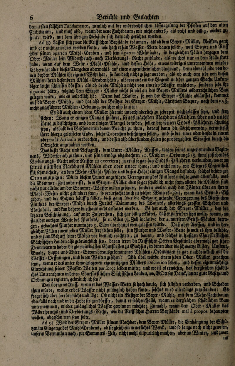 fcm irflcn fallen Fundamente, nemlich auf ber wiberrechtluhen Uffnagelung ber ^foflen auf ben alt«? gacfctbaum , unbmu§ a(fof wann bet neue gaebtbaum, wie nicht anberg, aig recht unb billig , wieber gt? f4int.; wirb , mit bem übrigen ©ebäubc ftch batnacb gerichtet werben* A d 8) Safieti ftch jwat bie SKeiffifchen 58epjiär*be träumen , alg ob bem Vepcr * Wüller, SXeiffc«, gan| ynb g< r nicht gewebret werben fönte , wie boeb er (ein SBaffet - Vette bauen follefn , weil ©teilet unb SKeiff über feinen aparten Wübl*®raben , unb fein apartes Slßebrhabe, in begleichen 3«Uen bergegen bem Ober* Wüller fein $Biberfprudb*nocb Ver6ictungg*iKecbt juflünbc, alg welcbeg nur in bem galle flatt habe, wenn auf bem Söcbr*Wahl* Pfahle unb beffen |>öbe, etwa* wibrigtf unternommen würbe; beruhet aber biefeg Vorgeben abermatjlg auf einen augenfcbeinlicben Ungrunb , benn obwohl jebe oon be* nenbepbcnWühlenihtetgenegSBebtbat, fofan hoch nicht gefagt werben, alg ob auch eine jebe oon biefen Nubien ihren befonbern Wühl *©raben hätte, alg wotaug ein bet ©egenb unbber ganzen ©ac^e Unfun* biaer lei$t filieffen bbrffte, als ob bepbe fühlen nicht non einerlep Gaffer mahleten , fonbern jebe ihr a partes hätte, folglich bem ©teiger 5 Füller nicht fo »iel an beg 5Bepet*Wünetg wiberrechtlichen Vau gelegen wäre, wie eg würcflich iff: ©enn bag SBaffer, fo non bet Steper * Wühle ablduffet, fommet auf bie Veper* Wühle, unb batalfo ber Vejt&et ber©te^ec^fCS&cifhatt©teperf nacbbemio,§. mehr angeführter Wühlen * Orönung, welcher alfo lautet: Eg fe« auch einem jeben Wüller hiermit unoerhinberlich $u jeberjeit nachgelaflen fepn, unb frei) (leben: 2ßann er einigen Wangel fpübret, feinet ndchflm SHac&batg Wühlen übenmb unter ihme jube(tchti0en,unbbaereinigenWangel beftnbet, foller bep feinen ^t)be^ pflichten fchulbig fepn, algbalbben@efchwornenbanon55ericht ju tbun, baraufbann bie ©efchroorntn, ocrmitteljl ihrer bierju geleiteten Epbe, foIcheODtbrechenbejlchtigenfollen, unb fober einer ober bepbe in einem ober mehr Ardcula »erbrochen, unb beffen alfo überfunt>en,foQeri fte gu oberge^Iten Straffen burch bie Obrigfeit angebalten werben. SDagbcfteSKecbt unbVefugnig, bem Unter * Wüller, Riffen, wegen feineg ungejiemenbenVegtn* tteng, 2ßib*rfprucbiutbun, unb fein permöge ebgebachten 10. Wüblen # Otbnungg *§. ibme?jujfehenbe$ Verbietungg * SRecbt wiber Reiften m exerdren; ja erijlfogar bepEpbeg; Pflichten »erbunben, wo er an feinet ndebfien STtacbbars Wüb'eft ober ober unter »bme,(unb nicht nur, wie Sieperg ©egentbeil fe fcpmeichelt, an bem VSebr * Wahl * <Pfafct unb bejfen £öbe) einigen Wangel beftnbet, folcheg beböriger Orten anjujeigen: 5Dre in biefem^punct angeführte Verengerung begglutbetg möchte gwar allenfalls, wag bte Sommer* Seit anbetrsfft, bem Steper* Wüller eben fe gar fcbäblich nicht fepn, alleine bie Wühlen finb nicht pur öüeine um ber Sommer *2öaflfer wißen gebauet, fonbern wollen auch benSSmter übet an ihrem Wahl* VSefen nicht geh nbert fepn, fooerurfacbet auch JU folget ^Btnterg»geit, wann bag ©rur.b *Eig gehet, unb ber Schnee bäuffrg fallet, b««f« ganc* «ber Oie Sd>nut gebenbe Verengerung be€f SKeijfi|chea glutherg ber Steper»Wüh!e burch 3urücf '^Dämmung beg QBajferg, aütrbingg groffen Schaben unb 9Röch;hülf unb fanbaheroburchaug nicht geflattet werben. @g hat auch ber Steper* Wüöer , bep ber lefeternVeftchtigung, aufunfet 3ufprechen, ftchgarbiaigerfldret, bag erjufrieben fepn wolle, wann, an (lau ber porigen SEBeitebeg glutberg, fo h. ölien 7^3°^ iuelufive ber a.mittlern©riegsSduIen betra* fien, gebachteg glutber nunmebro 9. (Sllen überhaupt weit gelaffen würbe. £)a§ aber Oteifen^ unb in ber« gleichen gdUen einem jeben Wüllcr frep flehen feile, fern glutber unb SBaffct«Vctte fo weit eg ihm beliebte, unberiumVehuff feiner Wühle porbienlich erachtete, ju bauen, unb folcheg in hüftgen Shurfürfllichen Sdchftfchtn 2anben alfo gebräuchlich feo, baran irren bie Oteiffi(<hen Herren Vepflanbe abermahl gar febr: 5)enn warum haben fre glorwürbigflen (Shurfürflen ju Saufen, in benen über bie fchwarpe (glfler, Unflrut, Saale, Suppe unb (Elfter«Strom herauggefommenen Wühlen »Orbnungen fogar nachbrüctlich auf bte Raffet '< Oeffnungen, unb beten Seiten gefaben ? 2Bie übel würbe einem jeben Ober«WüUer gerathett fepn, wenn er beg unter ibme gelegenen eigennüpigen Wüüerg Difcretion leben, unb beffen eigenmächtige Einrichtung feiner SBafler^eiten parfor9e leiben müfle; unbwoifl egerwiefen, bag bergleichen fchäbli« cheg Unternehmen in benen Eburfütfliicben Sdchftfchtn Sanben,wo,(5)Ott fep £)ancf,lauter gute ®efe$e unb Orbnungen regieren, gebräuchlich fep ? $>afj übrigen* Seijf, wenn er bag SBaffer *95ette fo^odh baute, (Ich felbflett perberben, unbSchaben tbun würbe, weilen er bag 3Bajfer nicht julänglich haben fönte, folcheg wirb allerbingg jugeflanben: El fraget ftcb aber h«erbep nicht unbillig: Ob nicht ein Veftper ber Veper * Wühle, mit bem 2öehr*3acbtbaum ehemalig nach unb in bie |)öhe jleigen börffte, bamit erfolchen§allg, wann er berg'eichen fchäblicben Vaw unternommen, wiebet juiänglicheg Gaffer gewinnen möchte; 3«roahl, Wflntt s flKülfet bag ^Biberfpruchg'.unbVerbietungg ^iKecht, wie bie SKerffifchen Herren SBepflänbe mal a propos behaupten wollen, abgefdjnitten fepn folte. Ad 9) ^ß?tbberStepers Wüller feinem Ülachbar, bem55epet;WüKer, bie Einhängung bet Sch«* $en im Eingänge beg Wühl'©rabeng, ob ffcgleich ein ncuerlicbeg^Bercf, unb fo lange noch nicht gewefett, unferm Vermuthen nach, jur Sommerg«w»W difputirlicj machen, aber im hinter# unb $wat im
