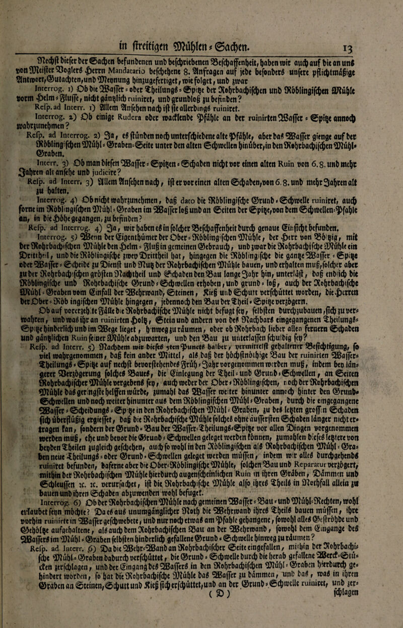 biefer bet ©acpen befunbenen unb betriebenen SSefcpajfenbeit, haben wir auep auf bie an unf »on9Reifler93ogIer« |)erm Mandatario befc^e^ene Ö. Slnfcagen auf jebe befonbet« unfere pftic^tmdgfge Slntwort,©utacpten,unb flttepnung pinjugefertiget , n>ie folget , unb jwar inrcrrog. i) Ob b<c Raffet * ober $b»fongö’©ptpe bet ftoptbaepifepen unb SR&Plingifcpen ORüble »orm £elm*Stoffe, nidkgdnpltcpruiniret, unbgtunblog jubejiinben? Reip.ad Interr. i) 3111cm 2lnfepen nad) iff jie aUctbmg« ruiniert. interrog. 2) £>b einige Rudera ober wacflenbe Pfahle an bet ruinirten Raffet * ©pifjeannoep wabtjunebmen? Rcfp.ad interrog. 2) 3«t e«flünben noch untcrfcftiebcnc alte ^fdple, aberba*9Bajfer gienge aufbet SKbblingifcpen Üttubl * @rabem©eite unter ben alten (Schwellen hinüber,in ben SRoptbacpifcpen 9ttüf)l* ©raben, interr, 3) Ob man biefen ^JBa jfet * ©pi^rn«©epaben niept »ot einen alten Ruin non 6.8. unb meljt Söhren alt anfepe unb judicire ? Refp. ad interr, 3) Ellern ^fttfe^en naep, iff er not einen alten ©epaben, non 6,8. unb mcbrSabtenalt *u ballen« Interrog. 4) Ob nicht wabtüunebmen, bag dato bie SR&blingifcpe ©runb * ©cpweüe ruiniret, auch forne im iKöblingifcpen <JRübl * ©raben im SEBajfer log unb an ©eiten ber ©pilje,non bem ©cpwellen'^fable «nf in bie|)bb^«gangen,itubeftnöm? Refp. ad interrog. 4) 3«, tnir haben e« in folcperSSefepaffenbeitburcp genaue Hiriftcptbefunben, Interrog. 5) SiBenn bet ©gentbümer ber Ober ^IRbbltng'fcben^üble; ber $etr non ÖSbipig , mit PerSKobtbacpifcpcn 9Rül)leben|)elm* Stog in gemeinen ©ebrauep, unbjwarbieOtobtbacpifcpeSfübleein Sr!ttpe;l, unb bie SRobiingifcpe $weu Srittpeil bat, bmflegen bie fRbblingifcpe bie SSßaffec *©pi^e über SEBajfer«©epeibe $u 5Dienjl unb 9?u$ ber SRoptbacpifcpen flRüplc bauen, unb erbalten mug,fo!cpet aber &ubet $obrbaepifepengrofhn9Ta<ptbeil unb ©epabenben$3au lange 3upt bin, unterlaß, ba§ enb'icp bie iRbblingifcpe unb SRoprbacpifcpc ©runb*©cproellen erhoben,unb grunb» log, auep ber Otoptbacptfcpe QRübl * ©raben nom Hinfall ber SEBeprwanb, ©teinen, j?ieg unb ©cputt nerfepüttet inorben, biederten Per Ober * tRbb ingifepen 9Rüple hingegen, jebennoep ben 95au ber Speil»©pi§e ner^bgern. Ob auf norerüeb.te Salle bie Otoptbacpifcpe^uble niept befugt fep, felbflen burcpjubauen,flcpau»ers tnapren, unb wa« ihr an ruinirten |)olp, ©teinunb anbern non be« Sacpbar« eingegangenen ipetlungfc ©p^ebinberÜcpunbimQBege lieget, b ntnegjuraumen, ober cbtRoptbacp lieber allen fernem ©epaben unb gdnfclicpen Ruin feiner äRüpIe abjuwatten, unb ben 93au ju unterlaßen fepufbig fep ? Rclp. ad Intcrr. 5) 9?acpt>em roit biefe« ytcti ^unct« halb«:y vernjitteift gehaltener 33eftcptigung, fo niel maptgenommen, bag fein anbet Mittel, al« bag ber poepfinotbige $3au ber ruinirten 2Baffcr<s ^^etlungö * ©pi^e auf neepft beüotßebenbe«Srüb*3abroorgenommen werben mug, inbem beo Idn* derer ^öerjögerung folcped 55aue«, bie (Anlegung ber unt) @rur.b>©cpnjeUen, an ©eiten §tobrbacpifcper9Rublepergebeng fep, aueproeberbet Obete^Röblingifcpen, r odbberO^obrbacpifepen Stühle baggeringffe helfen mürbe, jumabl bag SBaffer meiter hinunter anneep hinter ben ©runb« ©^roellen unb noep weiter hinunter au« bem (Rbblingifcpen 9Rübb ©raben, burep bie eingegangene SEBafier * ©epeibung« * ©p pe in ben iRobrbacpifcpen 9)lübl1 ©raben, be« lebten groffm ©epaben ftepüberjlügig ergiejfet, bag bie SRcpfbacpifcpe^Rüblrfold?^ohneäufierflen©djabenlanger nietet* tragen fan, fonbetnber©runb‘^5au ber^Ba(let'?;b«Iungg<©p^e not allen Singen »orgenommen werben mug, epe unb benot bie ®runb # ©cproeüen geleget werben f önnen, jumablen biefe« Ijptere non bepben ^heilen jugleicp gefepepen, amp fo wopl in ben Oioblingifcpen a!« fRoprbacpifcpen 9Rübh©ra* ben neue ^Peilung«»ober ©runb*©cpweUen gcleget werben muffen, inbem wir oüeg burepgepenb« ruiniret befunben, baferneaberbieDber*iR6bIingifcpe9Rüble, foIcpenQ3auunb Reparatur nerjögert, mithin btt fRobrbacpifcpcn 9Rüplebierburcpaugenfcpemlicpen Ruin in ipren ©rdben, Summen unb ©epteuffen :c. tc. neturfaepet, ifl bk iRobrbacpifcpe 9RüpIe alfo ipre« $betl$ in D^otpfall allein gif bauen unb ihren ©epaben ab juwenben wobl befuget. Interrog. 6) Ob ber SRobrbacpifcpen SRuple nadp gemeinen SBaffet * 55au * unb 9Rupl*$Recpten, wopl erlaubetfepn mbepte? Sae«au« unumgdnglicpet O^otp bie SBeprwanb ipre« $pcil6 bauen muffen, ipre norpin ruinirte in ^EBaffer gefepwebete, unb nur nodh etwa« am ^pfaple gehangene, fowopl afle« ©gflrbpbe unb ©epolpe aufqepaltene, al« auep bem OJoprbacpifcpen 95au an ber <2Bebrwanb, fowopl bem Umgänge be« SBaffer« im s»lupl * ©raben felbften pinbetlicp gefaüene ©runb«©cp weüe hinweg }u rdumer. ? Refp. ad interr. <5) Sabie^Bepr^anbaniRobrbacpifcper ©eite eingefallen, mi'pin ber 3?ebrbacpi* fepe «D7 upl * ©raben baburep oerfeputtet, bie ©runb * ©cp welle burep bie herab gefallene ^crcf * ©tu* efen gtrfcplagen, unb bet Hingang be«^SBaffer« in ben SRoptbacpifcpen 9Rübls ©raben pierbutcp ge« pinbert worden, fo pat bieiRohrbacpifcpe Stühle ba« ^Baffer ^u bdmmen, uni) ba«, wa« in ipren ©rabenan©teinen,©cbuttunb^iegftcperfcpüttet,unb an ber ©runb «©cpwelle ruiniret, unb $er* ( S)