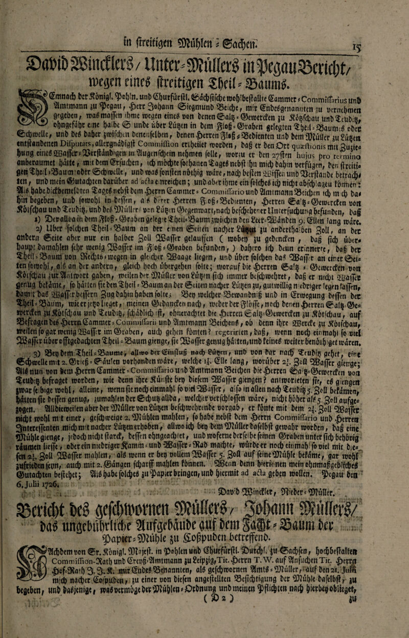 y Sm>ib-®mctlcr?v Itnter-Mtoä m'iSci;im33cncl)t wegen eine^ ftreitigen $f)eil*©auittf. 8^ (Sranad) Der Ä6ni«(. «pc^In. unD S&utfiitftl. SsädjfiicBe wcf>!btf?a(lte Sammet * CommiiTarius un& ~ Vlmtmann *u <Pegau, £ctc Sodann ©iegmunb Weiße, mir (SnbeSgcnanmen m mntbmtn gegeben, wa$ majfen 'bmc wegen eines non benen@alß*©ewetefen ju tfößfcbau unb ^tubifi, - obngefö&t e.ne ^aibe @unbe über Süßen in bem glo§*(graben gelegten SftetUS&imie* oben ^cbroelle, unb beS Daher jwifeben benenfelben, benen Werten §!#§* Gebienten unb bem füllet au Süßen entjianbenen Deputats, allergndbigjl Commiffion enbeiler werben, ba§ et öenDtt qumhonismit Quzic- Jung eines Raffer* Q3erjtdnb'gen mSlugenfchein nehmen fülle, wotw et ben 27^0 hu jus pro tehnino anberaumet hatte, mttbem^tfuejen, icj mochte forJanen SageSnebjttJa micjbajm nerfügen, benflreiti*» genXb^l^aum ober0<hwelk, unbwa$fünftennotjig wäre,nach beflrn iiBilfaunbÖierjlanbe beuati* ten, unb mein Gutachten barüber ad afta erreichen; unb aber ibme ein fclcjeöi^nitjtabfcjlageu fottnen: 2Ubabeb.:cfbemelbten SageSnebfl bem £errn (Sammet* Commiffario unb Amtmann Sieben uhmch ba< Jirt begeben, unb fcmojl in tcffVn, aS bmr £erren g oß Gebienten, |>emn 0a ß* ©ewircfen non ^bifejau unb Seisbiß, unb be$ Kuller #nn Süßm ©eg«iwatr,nacb befejebe^er Umetfud)ung befunben, ba§ j) 2)eralira in bem ftkß * ©cabm gelegt $betMBaum awuejen ben Seer*3Bdnben 9. (SUen lang märe« 2) Uber folcjen $Jeil*Q5aum an ber emen @eüen naejet Süßen ju anbertjaiben golfr an bec Ottbetn @eite aber nur em halber Soll $Baj]er gelaufen ( webet) ju gebenefen , baß (ich über- Jaupi bamabkn fd>r wenig Raffer im §'o§graben befunben, ) bajero ich bettn erinnern, Dag Der $bei|*35aum non 3ucJt&* wegen in gle eher <2Baage liegen, unb über folcjen baS ^aff*r an einer0et* tenfewebi, aiS an ber anbetn, gkicb hoch übergeben folte; worauf bie fetten ©alß * ©ewerefen woti Äötfcjau üur%4n>&rt gaben, roeiknfr’t ’UiüÖen t>on Süßen (ich tmmer befchwebret, baß er mept 2hä|]eC genug befdme, fo baden fteben$beü * SSaumanber ©eiten naejer Süßen *u, gutwillig n ebrtger legen,(affen, lam baS üßafiT r DefTern gugbabiababenfokci $3ep welcher SSewanbniß unb in (Srroegung beflen bec ^beils55>um, wie er jeßo lieget, meinen ©ibanefen nach, webet bet ftl&fle r noch benen fetten 0alß-©e* werefen su^otfepau unb $eubtß, fcbaMieh ?|f, obneradjtet bie |)srren (8 a*^©e werden $u .fbtfcbau, auf befragenbe^|)errn(SammerjCommilTarii unb Amtmann ^Seicbeng, ob benn ihre 23?ercfe ^u ^otfehau, »eilenfogar wenig2Bßff^ im ®raben, auch geben fönten? regermen, ba§, wenn noch eiritnabi fo cief SJßafTer überofftgebachten ^b«ü^Öaum gienge, fie bditen,unb feinet weiter benötb'get waren* I - 3) Üöetjbem 3bejU23aumer allmo tier Hinflug ti«d>8üfßen, unb non bar naej ^eubjßgeb?rf eine ©cjrcßflcm^t2.®tie§*0du1en norbant)«nwdre, wekbe i|. (Süe lang, worüber 2*. gefl <3Baj]*er gierige* Silönun non bem |)errn lammet-Commiffario u'tb Amtmann Reichen bie Herren 0a^(55ewercfen 00a ^eubiß befraget worben, wie benn ihre Äür.fte bep biefem SGBaffec giengen? antwemeten fr?, eö giengeit jwarfe bige wobl, alleine, wenn fre nc(^ cinmabl fo nid Raffet, aifo in allen nach $eubiß5/3<>fl befdmen^ Jduen jte b?flengenug, j(umabS<nber0chußaUba, welchernetfchloffen wäre, nichtbbberak5,30aaufge* gogen. 5tllbiewei!en aber ber Füller bon Süßen befchwebtenbe norgab, er fönte mit bem 2|.3olJ Kaffee nicht wobl nt t einer, gefchweige2.fühlen mablen, fehabe nebft bem ^)errn Commiffario'unb .f)emrt Snterefienten mich nttt nacher Süßen erhoben, allmo ich beß bem Füller bafelb|t gewahr worben, baß eine Stühle gienge, jeboch nicht flatcf, beffenohngeachtet, unb woferne berjej.be feinen ©raben unter fichbebörtg raumen lieffe, ober ein nichtiger ^amm = unb '3Baj]ers?Kab machte, würbe er noch einmab foniel mit bie- fen 21 goU dßaffet mahlen, als wenn er beß ooüem 2öaj]er 5* 3°a ÖUf fcine^üble befdme, gar wobt gufrieben feun, auch mit 2. (Sangen fchatff mahlen fömten. ^enn benn bierk nen mein obnmafgebffcheS ©machten begehet; Jab« folcjeö au Rapier bringen, unb hiermit ad ada geben woüen. ?>egau hm 6, Julii 172$. i , S)at):b ®incffer, Weber*Füller. Bericht bc§ gefchmnutm Sohann Mln^/ baS tinßebübrltclie 3lufgebdiibe auf t>rm Salt *23aum ber J» sofjpuöen bctreffcnO. Siebtem non 0r. ^önigt. ^tajefl. in <Pßbl£« unb (SburfürPl. 5)urchl. fit 0achfen, Jochb?Raffen Commiffiön-^atb unb (Sm)§<2lrmmann au Seipjig,Tit. |)errn T. W. auf Sfnfuchen Tit. |)erm ^of^atbS.^»^. mir(Snbe#genannten, als gefchworncn ^mtS^üüer, auf ben2t.'JufS msi nacher (So*pubcUf ju einer oon biefen angefiellten 53eflchtigutig ber ^üble bafelbjl, ju hegeben# «nb baSjenige, ml vermöge her Wühlen *£)rbnung unbmeinen $fli(h«n mß hierbep oblieget; . * • r ( 50 a ) an