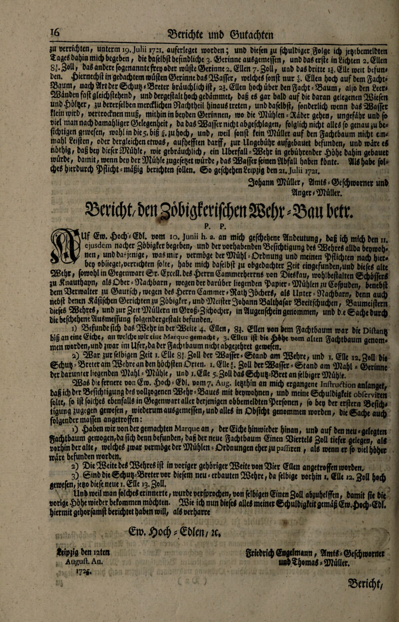 33ertd)te mb (Butadien ju perricöten, unterm 19. Julii 17:1. auferlegct Worten; unb liefen gu fcbulDiger;3o!ge i$ jeptbemelbten £a$e$ babin mich begeben , bic bafelbft beftnblicbe 3. ©erinne auggeme flen , unb bag erjfe in Siebten 2. Sllen 81.3°N t bag anbere fogenannte frep ober wüfte ©erinne 2. Sllen 7. goll , unb bag briete i|. Slle weit befun* ben. £>ierned)ft in gebautem wüflen ©erinne bag 2Saflfet, welcbeg fonfl nur Sllen hoch auf bem gaebt* 58numf nach Elrt ber ©ebup dreier brducblicbift, 22. Sllen boeb über ben gacbt‘£3aum, alfo ben 2eert 2Bdnbenfn(lg(eicbRebenbf unb bergeftalt hoch gebdmmet, ba§ eg gar halb auf bie baran gelegenen liefen unb .polier, gubererfelben merklichen Sftacbtbeil binaug treten , unb bafelbft, fenberlicb wenn bagSföaflet fleinwirt, »ertrocfnenmu§, mitbin in bepben ©erinnen, wo bie E)tüblen*OSdber geben, ungefdbr unb fo t?iel man nach barnabliger ©elegenbeit, ba bag <5Baj|er niebt abgefcblagen, folglich nicht alleg fo genau gu be« (tebtigen gewefen, wohl in bie5, bifj|.guhoch, unb, weil fonfl fein bullet auf ben gaebtbaum niibt ent* mabl Seiften, ober bergleicbenetwag, aufbefften barff, gut Ungebübt aufgebauet befunben, unb wäre eg notbig, bagbep biefergfiüble, wie gebrducblicb r ein Überfall*2Bebt in gebübrenber pöbe babin gebauet würbe, bainit, wenn bep ber ÜMüble gugefepet würbe, bag SBaffer feinen SlbfaU haben fönte. Ellg habe fol» cteg bierbureb Pflicht * mdfjig berichten follen* @0 gefebeben Seipgig ben 21. julii 1721* Sobann Füller, Slmtg * ©efebworner unb Ginget Kuller. ^cricbtbm5ol)igfcrifcbett2Bcbt^au kti p. p. |Uf Sw. |>ocb'< (Sbl. porn 10. Junii h. a. an micb gefebebene Einbeulung, bag icb mfcb ben n. ejusdem noeber Söbigfer begeben, unb ber porbabenben ESeftcbtigung beg SBebreg allba bepwofc nen, unbba-jtnige, wag mir, permöge berSttübl’Dtbnung unb meinen Pflichten nach hier- bep oblieget,pernebten folte, habe micb bafelbft gu obgebaebter Seit eingefunben,unb biefeg alte SIBebr, fowobl in ©egenwart @r.^jrceÖ. beg ^errnSammerbertng pon ©iegfau, wohlbehalten @cböffcrg jju Jtnautbapn, alg Ober Nachbarn, wegen ber barüber Itegenben Rapier Nubien guSofpuben, benebfl bem Verwalter gu ©aut feb, wegen beg |)errn Kammer ^atbSöcbetg, alg Unter Nachbarn, bennaud) nebft benen ädjlfcben ©ersten gu Söbigfer, unb Reiftet 3©bann 53altb«f«r E3reitfcbudi)en, «aumciftern biefeg SKebreg, unb gurgelt bullern in ©rofcSicijocber, in Elugenfcbein genommen, unb bie^acbeburi bie befebebeneElugmeflung folgenbergeffalt befunben. 7 . 1) 33«funbeftcb bag SÖebr in bereite 4, dflen, 82. ^llen pon bem 3ac&t6aum war breDiftanft big an eine Siebe, an wdepe wir eine Marque gemacht, 3. <5Ucn ift bi« £&b« t>om alten gadltbaum aenom* men worben,unb gwar int Ufer,ba ber Sacbtbaum ntcbr abgegebret gewefen. 2) 5Bar gurfelbigcn Seit i.SÜe 81 3°H 9ßafiet*@tanb am 2Bebrc, unb 1. SOe 12.30a bie @djups tretet am SBebre an ben böcbften Orten, i.SUe*. 30a becS8Baf]cr*<Stanb am Efttabl * ©erinne berbarumerliegcnben EOlabl ^üble, unb i.Sflc 5.30a bag @cbup=&rct an fclbigerSJtübie. Sfißag b;e fernere pon Sw. £od)=Sbl. Pom7. Aug. legten an mich ergangene inftruflion anlanget, ba§ icb b«t ESeftcbtigung beg poflgogenen ‘SBebr * ESaueg mit bepwobnen, unb meine @cbu!bigfeit obferviten folte, fo ijf foicbeg ebenfaUgin©egenwartallerberjenigenobbemelbten^erfonen, fo bep ber erffern 35eficb* tigung gugegen gewefen, wieberum auggemefjen, unb aUeg in Obftcbt genommen worben, bie <$ad>e aueb folgenbcrmaflenangetroffen: . 0 £Ä&en wir pon ber gemachten Marque an, ber Siebe bin wieber hinan, unb auf ben neu * gefegten gatbtbaum gewogen,baflcbt><nnbefunben, bag ber neue gaebtbaum Sinen Söiertelg 3oü tiefer gelegen, af« perbin ber alte, welcbeg gwar Permöge ber Nubien * Orbnungen eher gu paffiren , alg wenn er fo oiel böber wäre befunben worben. 2) $ie © eite beg SBebtegifI in poriger gebönger^ßeitepon^ier Sflen angetroffen worben. 3) @inbbie<0cbu^reteroot biefem neu «erbauten SBebre,ba felbige portin 1. Söe 12.30a hoch gewefen, jepo biefe neue 1. SUe 13.30U. Unb weil man foicbeg erinnerte, würbe oerfproeben, pon felbigen Sinen 30a abguhelffen, bamit ft« bie »orige £öbe wieber befommen möchten. !B5ie ich nun biefeö atteg meiner ©cbulbigfeitgern« jSw.iocb^Sbf. hiermit gehörfamfl beruhtet haben wia, algperbarrc *  $)Q<fy * <btol/ 2C. leipgig ben nten Auguft. An. 172«« grietricji Sngcfmatm, Statt <@<|$wtmtr un^^mA^anüRer. /