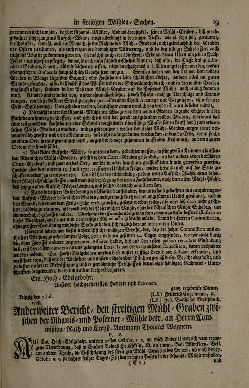 in (wittgen 9M)ktt * @ad)<tt. J9 guerinnernnichtumhin, haßfceriKh«m3*Skullet, Tobias £eufchfel, fdn€tt^}2ü^'©tftbenf bißanob* gebautes eingegangenes ^ufdeh*®ehr, nicht allerbingS in berjenigcn $ieffe, wiecS fepn (oll, gtrdumcff roelcheöaber, fomohl,weilöm$ippad),fbber9^ftbmebe$ <3)2übts@rabcn^fnicljtgcbrduil{d?(bc« ©raben fcor Opern $u räumen , alSauch wegen Der öamahligen SSBitterung, unb ba bei) felbiger 34rS» 32^ r*®# Hiebt in$ 2ßafier ju fommen gemefen, l)iecndcb(i auch , weil bie§to|l ? (Srbe an betten Ufern aliejcit m §rühs 3a{)W emjufchieffen pfleget , bömal)l6nocbnid)tfüglicbgef£bel)enfönnen; baß aifo, bie^ieffe toä quaeilio- nirien ©rabenS, jo weit , als mir folgen gemefien, nicht burchgehtnbö ä !. ©len angetrojfen worben, rooratt ebangefuhrre obftacula hauptfdchlid) Uc fache fepn mögen. @onfien haben mir bep ber vor bem milbett ©raben in^Baage liegenben @ch»el(e ober Sa^tbaum feine fehdbiiehen Söd&er, fontern alle# im gute» ©taube gefuuben, aifo, baß bofelb jt ba$ Raffer neben Der ©chwelle nicht butch * unb in ben »üben ©raben weglauffenfan, fonbern in ben ^oferner ^übl»©raben auf bie ^oferner ^iühle nothmenbig fommen muß. <S$ mirb uns erlaubet fepn, unfere chnmaßgebliehe , jeboch Pflicht * mdß ge (23orfchSdge unb (ämm rungen, wie biefer fo|f bare (streit jubepbet proceffirenben^heile Avantage uttb Vergnügen, oh^ fernere ©elb»©plitterung , fönte gehoben werben, bepjufügen,wann nemlich non öepben ^:l>etien beliebet wür&e| 1) 5Diendch|l unter ber9\hani«^uhle im Sßaage »ot bem milben ©raben liegenbe weile ober gachtbaum hinweg jufchajfert/ unb gebauten »on bar gerab auSgehenben milben ©raben, morinnen baS übererftgemelbten gachtbaum ober 0$ welle wegfallenbe überflüßige Raffer feinen £auff hat){umorbent* fidlen ’ODlühl * ©raben ju machen, unb ju gebrauchen: weilen bet jegige ©raben, wegen feiner »er* wunberlid) griffen unb nielen krümmen , fajt nicht mehr geraumer werben f an, inbem bie ©be, wennfokh* <m einem Orte herauf genommen wirb , wegen ber fo nahe jufaramen laufenben krümmen, anbemanbertr 2) $«$f leine $uf|iehe*SBehr, fo unten an bem, gebachtermaffen, mfehrgrofien brummen laufen^ ben SKhanifien 9Hühl * ©raben, gleich bep bem Duer * ©raben gejianbsn, an ba$ anbere @nbe berührte« Ouet*@rabenMnbiroatan3ba$Drt, wo bie in a&is beniehmte grefte (Steine hinein geroorjfen gewtfeu, (welche aber bem unterm 19. Junii 1723. eröffnten Urthel ju ^olge, mieber herauf * unbauf bie Seit« ge# febaffet roorben)m tranfportiren. Unb iff hieben nicht nöthsg, iu bept neuen ?luriteb • whw twea befon» bern ^)?ahl * ^fahl i« floffen, weil man ftch bep gegung beö neuen Sachtbaumö, nach bem alten be« ieptgen alten 5lufneh'^5ehteM«chten,unbfol£hen barnach «djuftittn fan. . 3) B« bejio befferer SSeförberungbe« ‘SBaffer^auffe« aber, ben unterhalb gebauten neu < anjuhringe«» ben Slufiteb»Slßcbtcö bejtnblichen ©raben, welcher nach f ur$ oorl)cr angeführten Urthel gerdumet, unb iw ^ . •._l rv.t- —^ „»Li*** fft rth?r Hifi <3arn n*cht bitfeft 93etkbtc(fcint'tin«nur oculaii|\lKVvKly ad acta gtbrad^trcütbc: &amitMc*&tlTcnConuiiili-iricn, ebne atbfittt aStmöbung mitbieftt ©nefte jubabenrficb füjjlkt) 6at#u8 informiten tönten. Ubtiaenb hätten mit biefen «nfern q>fticfet * mäßigen Söertct?t, öec, ben bet hoben Commiffion uttStt« tbeilten 2ßetfunfl tu gehotfamllet So!ge, gerne inbenen gefegten 14. riagen eingefenbet, wo mit ni*t but* bie ohne ameiftl «nbetet importanten Affairen halber, biß auf ben 2iften paffato retardirtt Ginjeribung bt« trüben26iien eiusdem anun« gelangten Extracls sonbetsorgemefenen Expedition, batan »ethinbetc morbtn reiten. <äro. X)o(h*SbeIgebohtn roetbenbiefe unfere mfftigeExcule 00cfuffiiant etfennen, unb wtütbert feon.bagroitbcrSBahrheit unb unfern ebhahenben Pflichtengetnä§ biefen Seticbtabgefa(Tet,nnb tubeffen mebteret 58efräfftignng unfete gembhnüebe ^etfthaffien benen eigenbänbigen SJabmen««Untet» fcbtiffien beggebtuttet, bie mit mit allem Rcfpeft bebatten, €ro. Äod) * €bdgcbot)r. Unfrnt t)od)ä«el)ttefl«n iKtten unb Patronen. SJ ftSSSÄ' 5(nöertwit(t Bericht/ t>en (Zeitigen ®?ül)ls0raöoipt* fepen i>er Sü6ant^«nr> ^oferner <• 9)?ül)(e betr. an ^errnSom* mifion«5latC; unbfirepf^Sfmtmann Slfomae Söügncni. iUf ®m. Do*<gbdgebcbt.untttman »j*1 2 )