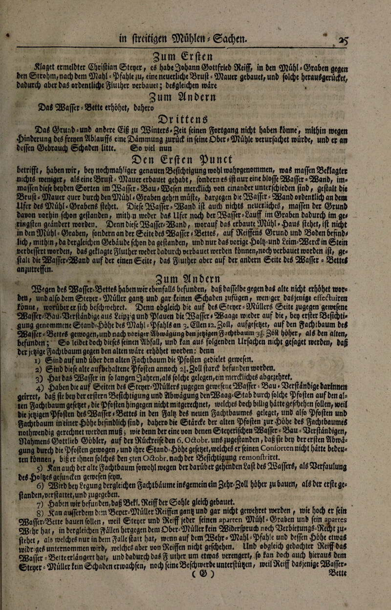 4 gurn €rften klaget ermelbter (S^cifliatt @tcger f eß habe Sodann ©ottfrieb SKeiff, in ben <3)iühl* ©raben gegen Im ©trohm,nach bem $labl * Pfahle $u, eine neuerliche Vrufl * blauet gebaut*, unb folcbe htraußgerütfcf, babureb aber baß otbentlicheglmhet verbauet; beßgleidjen wäre 3um Sintern ©aß ^afler*Vette erhöhet, ba|ero ©ritten^ ©aß ©runb »unb anbere @t§ $u ^Binterö^geit feinen ^ottgand nicht haben fönne, mitbin wegen •£>inberung beö freien ^iblauffö eine Dämmung gurücf in feine Ober* Stühle »erurfachet würbe, unb er an beflen ©ebrauch ©ebaben litte« ©o viel nun ©cn €rf!en tyuntt betrifft, haben wir, bepnocbmah%t genauen Veflcbtigung wohl wabrgenemmen, waß maffen Veflagtet tuebtß weniger, alß eine 23ru jl * blauet erbauet gehabt, fonbern eg ift nur eine blofle <2jßafler * SEBanb, im* maflen biefe bepben ©orten im2Baf]*ersS8au#5Befen merctlicb von einanberunterfebieben ftnb, gejlalt bie 53rufl 6 ^flauer quer bureb ben 3JJübl * ©raben gehm müjle, bargegen bie SBaflet» SBBanb orbentlicb an bent Ufer beß «Ulühl * ©rabenß flehet. Söiefe Sßaflet * ‘SBanb ift aueb nichts neuerliches, maflen ber ©runb bavon vorhin febon geflanben, mithrn weber baß Ufer noch betflßafier»£auff im ©raben babureb im ge* tingflen gednbert worben. ©enn biefe 3Bafl*er*3Banb, worauf baß erbaute jjftühl * |)auß flehet, ift nicht in ben 90tubl * ©raben, fonbern an ber ©eite beß SBBafler 1SSetteß, auf SReiffetiß ©runb unb QSoben beftnb* lieb, mithin, ba begleichen ©ebdube fchon ba geflanben, unb nur baß vorige $ol^unb £eim*SEBercf in ©tein verbtflert worben, baßgeflagteglutherweberbaburcbverbauetwerben fonnen,noch verbauet worben ifl, ge* flau bieSBBaflw’iSBanb auf ber einen ©eite, baß glutbet aber auf ber anbern ©eite beß SBaflct * Söctteß anjutreffen. gum SInbern 2ßegen beß 28Bafler»25etteß haben wir ebenfalls befunben, ba§ baflelbe gegen baß alte nicht erhöhet wor* ben, unbalfobem©teper»9Mler gan$ unb gar feinen ©dbaben jufügen, weniger baß jenige cffccftuireri f önne, worüber er ftch befch wehret. ©enn obgleich hie auf beß ©teuer * äfiüllerß ©eite zugegen getvtfene 9Bafler»35aü> Vtrfldnbige auß Seip$;gtmh qMauen bie ^Baffer #,5Baage wsebet auf bie, bep erfler äScjubti* gung genommene ©tanb^bhe beß HJtahl - Pfahls an 3. ^Den 12.30a, aufgefc^et, auf ben gachtbaum beß 5Baflet*58emß gewogen,unbnacbvorig<r^bn>dgungt>enj«§ig«igjtb*baum 3|.3°^ höher, «Iß ben alten, befunben; ©0 leibet boch biefeß feinen Abfall, unb fan au« folgenben Urfacben nicht gefaget werben, bafi ber jebigegaebtbaum gegen ben alten wäre erhöhet worben : benn 1) ©inbaufunbüberbenaltengachtbaumbie^foflen geDielet gewefen. 2) ©inb biefe alte aufbebaltene ^foflen annoeb 2|.3oUflarcf befunben worben. 3) $at baß ‘Sfißaflet in fo {angetv3abren,alß folcbe gelegen,ein mercflicbeß abgejehret. 4) |)aben bie auf ©eiten beß ©tepcr»$lül!lerß zugegen gewefene ^Baffer * 23au»Verffdnbige barlnnctt geirret, ba§ fle bep ber erflern 93eftebt»gung unb Abwägung ben2Baag*©tab bureb folcbe ^foflen auf ben al* ten gaebtbaum gefegt, bie «pfoflen hingegen nicht mitgerechnet, welche« boch biUig hatte gesehen foUen, weil hie je^igcn^foflen beß SBaffet iVetteß in ben gal$ beß neuen gaebtbaumeß geleget, unb alfo ^foflen unh gaebtbaum inaner|)öbe befinblicbftnb, baberobie ©tdrefe ber alten «Pfoflen $ur£öbe beß gachtbaumeß nothwenbig geregnet werben mu§ 5 wie benn ber eine von benen ©teperifchen ^Baffer * 23au * 5)erfldnbigen, Slahmenß©ottlieb ©obler, auf berSKücfreifeben6.0äobr.unß3Ugeflanben,bagftebep bererflen5lbwd* gung burch hi« ^foflen gewogen, unb ihre ©tanh*£&h* gefegt,welches er feinen Coniörten nicht hatte bebeu* ten fönnen, bi§ er ihnen folcbeß ben 5ten Odlobr. nach ber SSeflcbtigung remonftritet. 5) ftan au^ bet alte gaebtbaum fowohl wegen ber barübet gehenben Safl beß ^Baflerß, alß Verfaulung beß |)olbeß gefunefen gewefen fepn, . r 6) 5Birb bep Regung bergleichcn gacbtbdumc inßgemein ein 3<hr63°ß Wher ju bauen, alß ber erflege* jlanben,per)iattet,unb jugegebeti. 7) ^>aben wir befunben,ba§35efl.9Reiff ber ©ohle gleich gebauet. 8) £an auflerbem b^m «eper^üUer Riffen gan^ unb gar nicht geweitet werben , wie hoch er fein effiaffer^ette bauen foUen, weil ©teper unb 9Reiff jeber feinen aparten 9Hühl * ©raben unb fern apartes csßebr hat, in bergleichen gdücn hergegenbem Dbet^üllerfein SSiberfpruch noch Verbietungß^ea)t $u* flehet, alß welches nur in bem gaUeftatt hat, wtnnauf bem 2Beht*«J)2abl ^f«bte unb beflen £6be etwaß wibrigeß unternommen wirb, welche« aber von fKeiffen nicht gef<he|en. Unb obgleich gebachter 9Reiff baß ®afier * 93e*te erlangen bat, unb babutch baß g ut|er um etwaß verengert, fo fan boch auch hieraus bem ©teuer füllet fein ©ebaben erwa#n, noch feine Vefchmerbeunterflü$en, wetI9Retff baßjenigeSEBafler* ( © ) Söettt