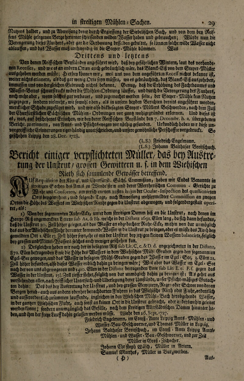 9?u§en$ baibet r unb gu ^Ibujeifung beret burcb ^rdieffund t)er ©iebelifcbcti ^5acbf unb ooit bem bep Ofeif* fetiö 'Oflühle gelegenen Vcrge getunter febieffenben wilben VSaffer haben unb gebrauchen; Sßßutbe nun bie Verengerung biefeg glmbctS , ober gar b;e Verbauung btffelben gebu!tet, fo lönnen fold&e wilbc Äffet nicht ablauffcn,unbbg6lSaffermu(j«otbwenb!g in bie0teper‘$ftuhle bdmmen. Sößaö drittens unt> -fegten* Von benen SKeiffffcbcn Vepff dTiben angeführet wirb, ba§ bep gefährlichen SBBintern, laut be$ porbanbe* nen Recefles, unb wie e$ an anbern Orten auch gebräuchlich wäre, ba$ Vlantf*Ei§ Pon bem 0tepet*9)Jußcc ouSgeheben werben mtiffe; etbep tonnen wir, weil un$ pon bem angeführten RcceiTnichts befannt iff, weiter nichts erinnern, alöba§ gar wenig Orte fepn muffen, wo es gebräuchlich, ba$ VIancf*Ei§ aufauheben, immafien un$ pon bergleichen (gebrauch nichts befannt, © enug, ba§ bie Erhöhung beS gacbtbaumeS unb 5Baffer*VetteS fehnurffraeff wiberbie^ß^enOrbnung laufet, unbburch bie Verengerung bef giutberS, neebmehtaber, wennfoI^eSgarpetbauet, unb augemacbet werben feite, ber 0teper*TObl« fein Ofttgert jugejogen, fonbernpielmehr,wiefowohloben, als in unfern bepben Verübten bereits angefübret worben# mercflieber 0cbabe augefüget wirb, unb wir alfo biefbefagten 0teper * 'D?üllerS Vefcbwerben, nach bem gug berEbutfurfflicben0dcbfffcbcn buhlen* Orbnungen oor gang wohigegrünbet ernennen. Unb biefeS iff eS, waf, auf befebehenef Erfucben, witbepbererSKeiffifcben Vepffdnbe ben 7. Decembr. h. a. übergebenen Verlebt, au erinnern, pon Slmtf < unb ^pfficbtf «wegen per nothig gefunben. Urfunblicb haben wir biefc un» porgreiffiiebe Erinnerungen eigenhdnbig ttMetfcbrieben,unb unfere gewöhnliche9>etf(bafftc porgebrueft. @0 gefaben Seipjig ben 28. Dec. 1728. (L.S.) griebrieb Engelmann, (L.s.) Johann Valthafar Vreitfehucb. Vericbt einiger bcrpfüd)tctcn SDfülletv ba§ bep f>li$tre* tung bei’ Unftrut/ greifen ©ennttern u. f. in bem SBieljifcpm diktb fiel) fammlenbe ©etodffer betreffend JJf Requifirion ber^ön'gi.unfeEbvwfürffi. 0dcbf« Eommijjien, haben wir EnbtS Venannte in 1 ftr«itigen Kathen beS 2imiS m QÖenbe'ffem unb bererÄrtberifcben Commun - ©eriebte au eh?unbConfurten, omöerfcb enenen 22ffen hujusberOcular-Infpe&ion beS quaeftionirten Otto bepgewohnet, unb folgert Sage, nach ^nweifutig wehlcrmelbter Commiffion an $wepen Orten bie |)öbebcS Gaffers imÄebtftyenlKietbe gegen bie Unffrut abgewogen, unbfolgenbergeffalt operi- tet,alS: 1) Vonber fogenannten Stuhe^cfe, unter bem ffreftigen ©amm bi§ an bie Unffrut, nach benen itn 4>aupt'CR'«ß angemercf ten Ettern fub Aa. & Bb. welche in ber Diftanz 1691. Ellen lang, ba ffcb bann befunben, bagbie Unffrut 20. gollhöhergelegenes bas ÄfferancbgebacbterSRubeEcfe, mithin pon bar unmöglich taS auf ber^jßiehifcbeuSiphr herunter fommenbeUBaffer in bie Unffrut au bringen,ober eS mtiffe baS Otie?h bep gemdbten Ort 1. Elle 13.goü höher fepn,ehe eS mit ber Unffrut bep jegtgen fleinea 2Ba fern bakneirte,folglich bep grofen unb«3U2ittelslBöfferii foldjef noch weniger gefchehen fan, 2) ^Desgleichen haben wir nach ber in befagtem SRiß fab Lit. C, c. & D. d. aRgejeicbneten in ber Diftanz, 872. Ellen betragenben Ernie bie $öbebeS5BafferS mbem5Biehifcbens3}?übi ©raben gegen ben fogenanmen Egek0ee gewogen,unb baf ‘SSJafer in betagten 3Jlübl;©raben gegen baf Ußaff*r im Egel ? 0ee, 3. Ellen 21, goll höher befunben,alfobiefef ^aferenbiicbbahinju bringen wäre; 5®tilabet ba* Gaffer im Egel* egee nachberponunf abgewogenen unb 1410. Ellen in ber Diftanz beiragenben Sinit fab Lite E. e. F.f gegen baf QBafier in ber Unffrut, isi^ofl tiefer ffehet,folglich pon bar unmöglich bahin au bringen iff; gehet auf Porffehenbenaaen^acbreiffiicberUnterfucb^unbUherlegungbererUmffdnbe^ofer^fiicbt^mäbigeS^utacb*» ten bahin: baS bep 2luStretung ber Unffrut, unb bep grofen ©ewittew,3Regen ober 0cbnee pon tmn Vergen herab* auch auf anbern obenher benachbarten fuhren inbaf SSBiebifcbe Ocieth ober §mhr,orbentlich unb auferorbentlicb aufammen lauffenbe, ingleicben in ben üßiehifeben ?Q2uhl > Vacb hetabgehenbe SBaffer, in ber ganzen ^Biehifcbengluhr, auch ffnff an feinen Ort in bie Unffrut gebracht, ober anberSwohin geleitet werben fönne; fonbetn unumgänglich baS©efdUe,t nach bem ffreitigenÄffabtifcben $Damm hinunter ha^ ben,unb ihm ber ftepe&uf bahin gclafien werben muffe. 5a3iehebenz6.Sept.727. griebricb Engelmann, tm Etepg * 2lmte getpjtg ^Imtf * buhlen * unb 2Baffer*Vau*©efcbworner,unb^honiaS Füller in &ipng. Sohann Valthafar Vreitfcbucb, im Erepjj * 5lmte Seipaig $fmtfc fühlen * unb SBaffer * Vau *©efebworner, unb aur geit Wüüer in ©roß * 3fd)ocber. 9ohann Ehr'ffoph v2Edfcb, Kuller in Örtern, 0amuel OfiattbeS, Kuller in Vurgwerben. ( £) ^uS*