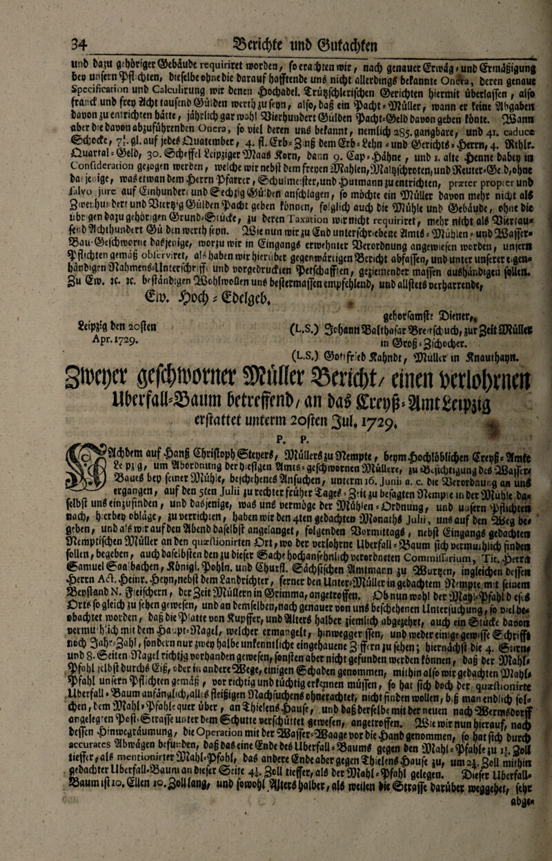un6 baju 9:l)6t!9tt@ebäuberequiriwtwotbia, foetai&teniBie, nacf» genauer ©wäg. unb @tmi»(jigung ©ep un|etnsJ)fi q)ten, oiefdbe ohne bie barauf (jajftenbe une nicht allerbittg# befantitc Oneta, beren genaue Spccification unb Calcuhrung n>ir tonen £ocbabel. $rü§fcbUrifcton ©ersten hiermit überladen , «Ifo fra; a unb feep $cb [tau fertig© usben teert!) ju fron r aifo, ba§ ein ^a$t * Stiller r n>ann ec feine Abgaben bööon^uen rsepfen baue f jährlich gar rc$h! ^3ierhuubcrt©ulben ^ßacbt«©elb baeon geben fönte. ^fianti nbc? b ebattßuöbjufubcenben Oaera, fo t>iel beren unö befanitt f nemlicb 285. gangbare^ unb4i*caducc ©djcffcf gl. auf jebe^Duatembec, 4. fL@tb*3;n§ bem(£rb*£ehn4 unb @ericbt$ ® |)ewif 4. üvtblc, »Quartal* ©elO; 30. @cbeffel ^cipjigec^aaö ^ornf bann 9. (Sap».£>df>ne f unb 1. alte 4benne habet) in Confideration gezogen roemn t welche n?ir nebfi bem freuen Labien,9Jta!§fcbroten>unb 9Reutet*©e b,ol)ne baf jer-ige^ roa^droan bem |)crrnj}famr, <&<hulme:fhr,unb «Jputmann£Uentrichten# praeter propicrunb lalvo jure auf ^ujbunber* unb ^redwg Bulben anfebiflgen, fo möchte ein Kuller bauen mel)c nt£bt al$ 3’ce:J)Uf b?rr unb xjier^’g ©üiben ^aebt geben fönnen, folglich auch bie ^uf)le unb ©eödube/ ebuebic übe g«nbajugeboren©runb^tücfe; ju beren Taxation wirniebt requiricetf mebc niebt al$ SSiecrau* fe?:b?lcbtl)unbtrt ©ü brn wmbfepn. Oßienunmir<5nbunterfdbr ebeße 2lmtd^ublen^unb2öaffec- 55aiir©e|cbn5erne bö^jenigef raorjuroir in ©ngangä enw!>nter Söererbnung angenwfcn rootben f unfern ^jkbtengmkß obkrviret, ak haben mir hierüber gegemtumigen Bericht abfajfeo; unb unter unferett<gen* ban^ge« yiabmen^Untericbrjf unb oergebruefien sperfebafften, gejiemmbet maßen au^bär.btgen foUetU 3U w* bfflanbigen ußoblnjoöen une beßecmafjen empfehlcnb, unbaüjhtönevbßctenbe* €iU Jpoct) * €£>(%(>, 2eip&?g ben 2ofhn Apr. 1729. gehotfamjt? E)iemrf, (L.S.) 3c(jömtSSafthafar SSre'tfcfcucb, nur3«t STOHfl? in ©rofj<3ti>c$cr* (L.S.) ©ottfrieb flahnbt, Kuller in $naurbaptf* gipebtt gefebtborner Böller Bericht/ einen berlobeneit UtwfalkSaum betre jfenb/ an M ffcrpg, Slmtgeippg erflatfet unterm 2oftm 3u(. 1729. * p. auf €>a«6 %iM> ©lebet«, SBWaertjuSneiitpte, 6(pmAc(6I6bIi(fitn Step«, amte 2e pt fl, um abotDnung bet b<efjgen atro«.gef.$iwtnen3Kinetc, ju «Befolgung De« OBaifeW 35au«« bep feiner 'XUu!):e, begebene« 2lnfud)en, unterm 16. Juni. a. c. t»e ’äkrerbnur.g an uni «gangen, auf ben 5ten Julii *uretfeierfrii&er‘iaflti -geit ju bef«fltenüt«nnm m»«<öiume ba* felbjt uni emjufmben, unb babjemge, wa« une eetmöge bet 33Wf)ien=Otbnung, unb ujfetn 'Mubien und), & erben obläge, jUBettidjien, babtnrcltbmqttn gebac^ten OJionaif)« Julii, un««uf ben 9Beabe< geben, unba'öiDitaufbenabenbbafelbtt ongeianget, folgenben ®otmittag«, neb|l ®ingang«geba*ten mempiifcljen uJiullet an ben quiftionirten Orl, roo bet Betlofytnc Überfall=*öaum ltd> Betmuiblid) nnben Hlen,begeben, aucljbalelbjlenbenjubiefet @acb«bo(|ianfeimlicj)Beti>tbne!en Commiflbrium, Tic.Aettn @amutlS:aa badjen, Äonigl.^olilo. unb @öutfl. ©ädjfifcpen ämimann ju 2Butqtn, ingleicpen bciTtu &mS jx^',ICf:i,'pn'fb|ibtm^a'bt,d,,<r' **«>«* >« UnteteüJföllet in gebautem Dtempie m l feinem SSepfianb N. 3'tifct)ern, btt Seit ffliußetn m ©timma, angettojftn. Obnunmoftl beti»labl4fablbeM Orte fo glei® iu fegen gemefen, unb an bcmfelben,nadj genauer Bon unö befepetjenen Untetludiuna, fo onl be* Bbacfetet iBovben, ba§ bie «JMatte oon Rupfet, unb Sllter« (»albet jiemlid) abgejeb«, au* ein diu* baooti Betmu W mit bem $aupt<««age(r weiftet ermangelt, (»miBegger flen, unb reeber einige gemdTedittiff» »o* 3a^3«W>fonbtinnutjn-ep(»albeunfenmltcöeeingef)uueneSfetn}ufel)en; bietnäd)fi bie 4. @i.tiw ow , f.-.T j A'l ^tbaritien gtmefen, fon|1en aber niefct gefunben nxtben lönnen, baß bet 9)!a()f* ‘m-öLi|£ - l^tc-,I‘0nbetel3ßege, einigen ©ebaben genommen, miibin alfo mit gebatbten ITIabfe ^tabl unntnf (Jicbtengemaß, Bottitbt^unbtücbtiaetfeniten mä|T«n, fo bat f.d) boeb bet qmeil.onirtt Überfall ■ oaum anfang(idj,aUip |iei§igen fflaebfucbenö obnetadjtet, md)t finfcenrooUen, b g manenbli* |of. d)en,temiBtabl>yfab[equetubet, an$b'e!en«4>auft, unbbagbetfefbe mit bet neuen nacb ^Jßermöüotff «rgeleg-en 'Pcfi,©ira|Te unter bem gdjutie Berfdjuttet geroefen, augettojfen. Oßie mit nun hierauf, na* beffen ^mroegtaumung, bie Operation mit bet 3BalTet=2Baage Bor bie Datlb genommen, fo batficb but* accuraecs abioagen befugen, bagba« eine Snbebeö Überfall >»aum« gegen ben 0)(abl<«Bfabfeiu ii So« *'*£el'al1M «fetegnbeiaber gegen Sbiefen«|)aufe ju, um4g»tt mitbin geba*tetUbetfall<®aum an biefet ©eite 4;, gcU tieftet, als bet fötabl«9»l Belegen. SDiefft Ubetfad» tSaumiftio.ßlleii lo.SoHfang, unb |cii'ol)( 3fJletöIjaiöet, atö roeilen öie dttafte batübet tneggebet, febt «bge«