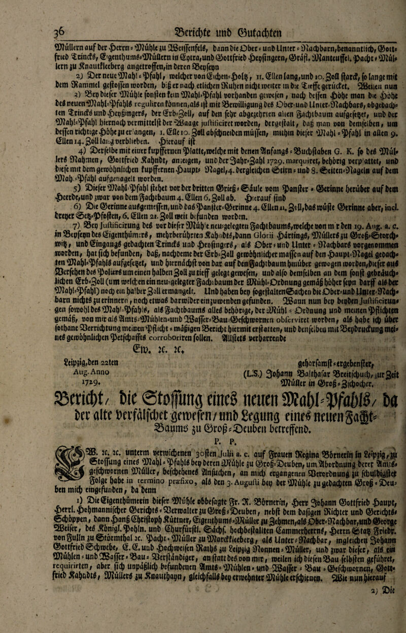 3&_©crtd)fe ttnb ©ufad)tcn 9KüÜern auf feer £errn * ')i)2üble du 2ßetffenfcll; bann bie Ober * unb Unter * dtacbbacn,benanntiich; ©ott* fneb Scincfl; ©gembum^DJüflern in @ptra;unb ©ottfrieb |>epfmgetn; ©rdfl» ’JJlanteuffcl. pacht t 9Kül* lern ^nautflecberg angetccffcn^in 2) £)er neue 9J2a!)l * pfähl ; welcher oon (Sichempolp r n. <51len Iang,unb io. gofl ffarcf; fo lange mit bem SKammel geflogen worben; biß er nach etlichen 9\ut)en nicht weitet tu b;e $<tffe gerüefet. SBBeiien nun 3) «cp biefer s3Küh!c fonfien fern 'Iftahhpfahl porhanben gewefen t nach öeffen |>bhe man bie pöhe bei neuen'SKöhl'Pfahll reguhren fönnen,all iff mit «ewiüigung bei Ober unD Unier>§Jachbar0; cbge&ach* ten $rintflmib£)ep§ingerS; berGtrb'gell; auf ben fept abgezehrten ahen Sachtbaum aufgefepet; unb Der ^?ahupfahl hiernach oermittelfiber £iBaage juftiticiret worben; bergeffalt; baß man oon bemjetben# um beffen richtige pöheju er angen; i.tlßeio.goilöbfchneiben muffen, mithm biejer »Iftahl * Pfahl in aßen 9, @Üeni4.3oUlahgwrblieben. pierauf iff 4) £cr|elbe mit einer fupffernen platte;welche mit benen9lnfangl*«uchffaben G. K. fo bei «ÖJul* lerl Nahmen; ©ottfrieb $ahnbt; an teigen; unbber3ahr*gahl 1729.marquiret;behortg »erpwtet; unb biefe mit bem gewöhnlichen tupffernen paupt* 9fage!,4. bergletchen 0tirn*unb 8. v&tiicn*01agela auf bem €Kah »Pfähl aufgenagelt worben. 5) 2)tefer ^)2ahl Pfahl ffehet bot ber britten ©rie§< @dule »om panjhr * ©ecinpe herüber auf bem £eerbe,unb zwar pon bem gachtbaum 4. @llen 6, goU ab. herauf finb 6) 2)ie ©erinneaulgmi«ffen,unbbalpan|kr‘©ermne4.@iJenii.3tfl;balwüjie ©erinne obcr,ind bteper @ep>pfcffett; 6. (£lien 21. goß weit befunben worben. 7) 23ep Juftificirung bei por biefer DKüb'e nemgelegten gachtbaumlrwelche pon m r ben 19. Aug. a. c. tn 'StpfepnbeK^igenthumsrl; mehrberührten $abnbtl,bann Glorii pdrtingl, s2)?üßerl zu ©reß*©torch* mip, unb ©ngangl gebachten ^rincfl unb peßfing?rl; ail Ober * unb Unter * Sftacbbarl potgeoommefl worben/ hat fleh befunben, ba§, nachbeme ber ©rb^goü gewöhnlicher maffen auf ben paupt^agei geoactK ten ^ahl'Pfahil aufgefepet; unb hterndchff pou bar auf ben Sachtbaum hinüber gewogen worbcfybicfer aul SBerfehen bei PolUcI um einen halben goß jutieff gelegt gewefen; unbalfo bemfelben an bem fonff gebrduch* Jichen (5rb*goli (um welchen ein mu^gelegterSadjibaumber £JRühl‘Drbnunggemdß höher fepn barff all bet 9}2ahUPfahl) noch ein halber goß ermangelt. Unb haben bep fogeffaiten@achen bie £)ber*unb Unterjoch* barn nichtl $u erinnern f noch etwal barwiber einjuwenben gefunben. $£ann nun bep bepben Juftificiruu* gen fomoblbel^ah^PfahUr allSachtbauml allel behönge;betilRühl5 Drbnung unb meinen Pflichten gemäß; pon mir all 2lmtl;*}Küblen*unb®afftt^«au;©efcbwomen obfervim werben; all habe ich übet fothane Verrichtung meinen Pflicht * mäßigen Bericht hiermit erff atten; unb benfelbeö tmt «epbrutfung mci* uel gewöhnlichen petfehaffti corroboriren follett. $U|letl »erbamnbe :e. k> ^eipjig^ben 22ten gehorfaraffsetgebenffer; Aug. Anno (LIS.) Johann 55a!thafar ^Breitfchuch/iurgeit 172'9* Füller in ©roß * gfcijocher, Bericht/ bie ©tojfung eine! neuen 3M)l*Pföf)ll/ ba ber alte Perfdlfcbet öewcfrn / unb Segting eine^ neuen 35aum^ $u ®ro^'©eubeit betreffend , p. i\ ie. jc. unterm »erwic&enen 3offen Juli» a. c. öuf Srauen SKegina Römerin in 2eip$lf$u ©toffung cinel plahl * pfabll bep beren ü)?ühle ju ©roß*5Deuben; um 2lborbnung bercr Stmtl# gefchwornen Füller; befchehenel 2lnfuchenf an mich ergangenen Söerorbnung ju fchulbigffer öol0e habe in termino praefixo, all ben 3. Augufli bep her Stühle iu gebuchten ©roß* £)eu* ben mich eingefunben; babenn u “ 1) ©icSigcmbumttin tief« ebbefagte St. X SSörrurm, Subann ©oKftitb ^aupt, {»«ttl. pcljmanniitbet ©enefet«. 93ttnj«!(et ju @«6; ©tubsti, mb(} btm ba(igm JKidjtec unb @ttic()W< ©tbbppen, bannpmj€bti(lopbÄuttntt,©gmtbum^SKüütt(ugebmeti,«!«Ob«.Ü?ac()b«t,anb©sorgt 5Beijer; bel^onigl.pchln. unb @burfürffl. ©dchf. hcchbeffallten (tammerherrnl; ^erm^tap Sriebr. MnSuflniiu0türmthal2c. Pacht^2üöer ^u^arcffUeberg; all Unter Machbar, ingleicfeeu Sohann ©ojtfrieb©cbwebt; $.@#unb ^)cchweifen iKathl äu ?eipjig kennen*Füller; unb jwar biefer; all ei« buhlen * unb Gaffer* «au* ^erffdnbiger, an ffatt bei oon mir/ weilen icbbiefen«au felbffen geführet, rcqainrten; aber ftch unpäßlich befunbenen fühlen •unh iBaffer * «au * ©efehwernen, ©etc- fricb ^öhnbtl / Füller! iu ^nauthapn / gleichfalls bep erwehnur -Kühle erfchienen. 2Bic nun herauf 2) 5Die
