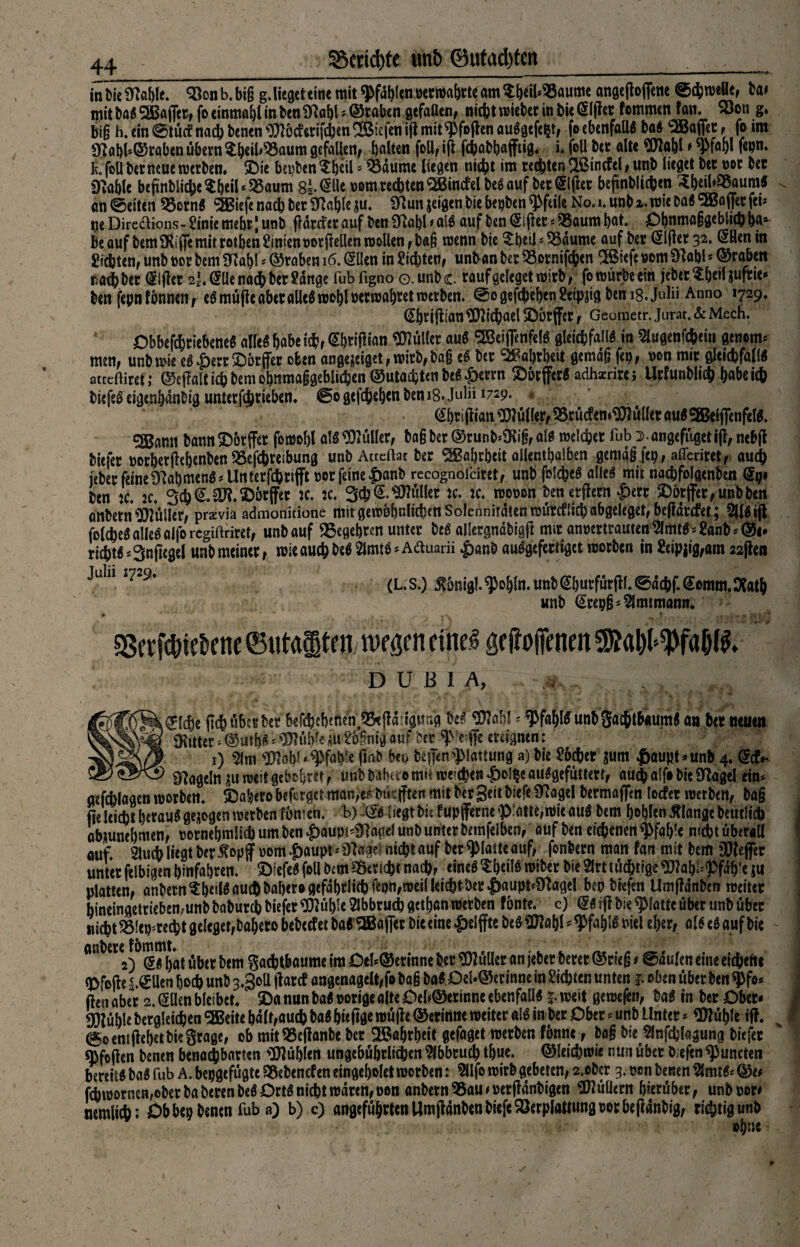 Scripte imb ©ufacfytcn taiicSK#We. 35onb.bi§ g.litatteine mit pfählen ceritaijrteam?f)eü<S5aumc «ngeflcflem ®<&roeBt, ta> mit taS SSBa (Jet, fo einmal in ten 97abl * ©taben gefallen, nicht mietet in tie ßlffer fernmen tan. x)on g. big h. ein ©tütf nach tenen ’DJJöcferifcben ^Siefen iflt mit^foflen auSgcfe^t, fo ebenfalls taS c2Bajfet, fo im 9tfat)i»©taben übern $b*ih^3aum gefallen, galten foü, ift fchabbaflftig. i. foU ter alte SOlflbl * wm f$pn» fc. foü bet neue werten» SDie bepben^beil? $5äumc liegen nicht im rechten$ßtncfcl,unb lieget ter not ter SKablc beftnbliche $beil * S5aum $l<äU oom rechten SBincfel beSauf bereifter beftnbltehen 3beib«auraS an@eiten 95ornS $Biefe nach ter SRafele $u. Sftun jeigen tie bepben Pfeile No. l.unbx. wie Da« Sffiaflet fei« ne Dire&ions- Sinie mehr | unt (fdrefer auf ten fflabl * alS auf ten (Sijler * 55aum bat. Ohnmaggeblid) ba* Be auf tem 9Riffe mit rotben hinten porfMen wollen, tag wenn tie $btü5 $3dume auf ter @lfier 32. Öflen in Sichten, unt not tem Sfiabl * ©raben 16. @llen in Sichten, unbanber£ornifcben ®cfewm$Hal)l*©raben nach ter Elfter 2I. @tle nach ter Sange fubfigno o.unhc rauf geleget wirb, fo würbe ein jeter^beiliufrie* ten fepnfbnnen, eSmüfteaberalles wohl perwabtetwerten. ©0 gefaben Scipjig tems.Julii Anno 1729. (Sbriftian Michael SDötjfer, Geometr. Jurat. & Mech. ObbefchtiebeneS alle« habe ich, Gbtiflian Füller auS SBeiffenfelS gleichfalls in Slugenfchein genem* men, unt wie eS £err 2)örffer oben angeseiget, wirb, tag cS ter Wahrheit gemdg fep, non mir gleichfalls attcfflref; ©effalti(htemobnmaggeblichen®utachtenteS^errn &örfferS adhxrirei Urfuntlith habe ich tiefeseigenbdnbig unterfijriebem ©ogefchebentems.Julii 1729. (Sbtifiian Wülfer, 95rüc?em$}?üllcr aus SKeljfenfelS. 2Bann bann£)6rffer fomof)l als Füller, tag ter ©runMKig, als welcher fub s ongefügetifl, nebfl tiefer porberjiebenten SSefchreibung unbActeftat ter Wahrheit allenthalben gemdg fep, afferiret, auch jeter feine Rahmens ^Unterfchrifft per feine £anb rccognofciret, unt folcheS alles mit nachfolgenten <£pi ten je. 2c. 3ch@.äft.©brffer je. jc. 3ch@.Füller jc. jc. woron ten erftern £ert ©6rffer,unttcn antern Füller, przvia admonitione mit gewöhnlichen Solennitdtenwürcfli^abgeleget, beffdrefet; 9(lsijt folcheS alles alfo regiftriret, unt auf Begehren unter teS allergndtigjJ mir anrertrauten 5lmtS'-Sant*©i. riitS=3n(Iegei unt meiner, wie auch te$21mtS* Aäuarii £ant auSgefertiget Worten in Seipjig,am 22ften Juln 729‘ (L. S.) £6nigl. ^obln. unt @butfür jif. ©dchf. @omm. Ofatb unt (Stepg* Amtmann. aSerfehWencCutafiten wegen etne^ geliojfenen^abl^faö^. • DUBIA, t .glcbe (ich über ter befchebenen.SBeffdiiaung teS 3M! - W«$fr unbSaththaumS an her neuen Witter s©utbS* Wbiem^gnigauf ber e ffe ereignen: 1) $m ^?obU^fab‘e fiat bei) teffen^lattung a) tie Sbcher sum ^aupt=»unh 4. def»* _ _ segeln Kuweit gebebret, unt tabtio mit weichen |)oi^e auSgefüttert, au^alf# tie 5Kagel eim aefchlagcn worben. SDabero beferget man,e^ tüc(ften mit ter geit tiefe Sftagel termaffen locfer werten, tag fte leicht heraus gesogen werten fömen. b) (2S liegt titfupfferne ^atte, wie auS tem bohlen Älange teutlich abüunebmen, rornebmlich um ten £>aupi'inagel unt unter temfelben, auf ten eichenen Pfahle nid?t überall auf 2luch liegt ter^opf »om .f)aupf*9Tage! nicht auf ter ^Matteauf, fontern man fan mit tem 90leffec unter felbigen binfabren. ©iefeS foll tem Bericht nach, eines ^beilS witer tie 2lrt tüchtige «»Jabl^fdb'e ju platten, antetnSbeüS auch tabero gefährlich fepn,wei( leicht ter |)aupt^agel bep tiefen Umfldnbm weiter hineingetriebemunt taturch tiefer TOble Abbruch getban werten fönte, c) <5s ifl tie ^Mattc über unt über nicht 2Meg;recbt geleget,tabero beteefet taS ^Baffer tie eine #elffte teS «J}?abl •* $fal)lS uiel eher, als eS auf tie ontere^fömmt^ ^{ß| ga^^öumc jm Oeb©erinne ter Füller an jebet betet ©rieg t @dulen eine eichene <J)fofh ^.^llen hoch unt 3.Soll ftarcf angenagelt,fo tag taS DeU©erinne in Sichten unten f. oben über ten ^fo* ftcn aber 2. (5Uen bleibet £>a nun taS porige alte Deb®erinnc ebenfalls j. weit gewefen, taS in ter Ober- ü)iüble tergleichen ^Beite halt,auch taS bitftge wüjle ©erinne weiter als in ter Ober - unt Unter * Wü^lc iff. 0o emftebet tie Stage, ob mit95efianbe ter Wahrheit gefaget werten fönne, tag tie ^nfchlagung tiefet ^fefien tenen benachbarten SOJüblen ungebührlichen Abbruch tbue. ©leichwie nun über t.efcn ^uncten bereits taS fub A. bepgefügte ^etenefen eingebolet worben: 9llfo wirb gebeten, 2.otcr 3. pen tenen ?lmtS- ©e^ fch wornen, ober taterenteS Orts nicht waren, pon anbetnSSam per jldnhigen Füllern hierüber, unbpor* nemlii; Ob bei; tenen fub a) b) c) angeführten Um jldnten tiefe Söerplattungporbeflantig, richtigunt ohne