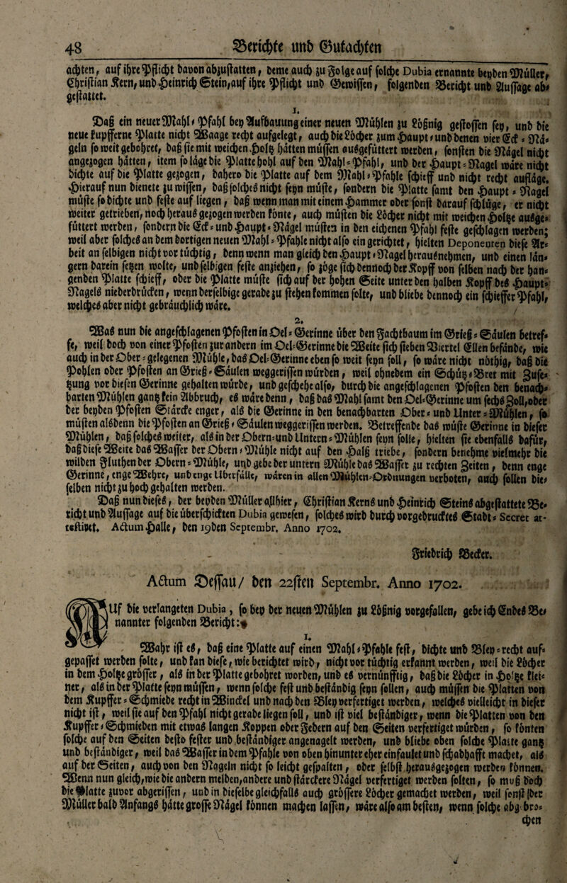 a*tcn, auf i&te Sauen abjujfomn, 6tnu au* su golge auf foldjt Dubia «nannte bepben «MH«, ebtiflianÄetn,unb|)emti*@tein,aufi&K unb ©etuifien, folgenben Söecicbt unb auflage ab» geflaut,. 1. ©ö§ ein neuer Pfahl bep ^fufbauung einer neuen Wühlen ju £ögnig gesoffen fep, unb bte neue fupffernc Platte nicht SBaage recht aufgelegt, auch bie^ochcr jumpaupDunbbenen »iergef * gf?d* geln foweit gebchref, bagffemit weichen polfc hatten müflen auSgefüttert werben, fenffen bie CRdaet nicht angejogen hatten, item fo läge bie glatte W auf ben Wahl‘Pfahl, unb her £aupt*5ftagel wäre nicht bichte auf bie glatte gezogen, bahero bie glatte auf bem Wahl* pfähle unb nicht recht auffäge. hierauf nun bienete juwiffen, baßfolcheö nicht fepn muffe, fonbern bie glatte famt ben paupt * SRagel muffe fobichte unb feffe auf liegen, bag wenn man mit einem pammer ober fonff barauf ffhlüge, er nicht weiter getrieben, noch beraub gezogen werben fönte, auch muffen bie Locher nicht mit meinen polße auSge» füttert werben, fonbern bie ©f*unbpaupt‘$ttägel muffen in ben eichenen Pfahl feffe gefchlagcn werben* weil aber foIcheS an bem bortigen neuen Wahl* Pfahle nichtalfo eingerichtet, hielten Deponenten biefe 2lr* beit anfelbigen nichtmtüchtig, bennwenn man gleichbenpaupt»9?agelherau$nehmen, unb einen fdn« gern barein fe^en wolte, unbfelbigen feffe anjiehen, fo jöge ffchDennochber^opflfnon felben nach btr hart* genben glatte fehteflf, ober bie «platte müffe ftch auf her hohen ©eite unter ben halben 5?opff beS paupt* SfaflelS nieberbrüefen, roennberfelbigegerabeju ffehcnfommenfoltc, unb bliebe bennoeb ein febieffer Pfahl» welches aber nicht gebräuchlich wäre. 1 / ' 2. SSBag nun bie angefchlagcnenPfbffeninOel*©erinne übet ben Sachtbaum im ©rieg Fäulen betref* fe, weil boeb »on einer Pfoffen jutanbern imOel'@erinnebieSBeiteffchffebenViertel <5üenbefdnbe, wie auch in ber Ober * gelegenen Wülffe, baS Oeb©erinne eben fo weit fepn foU, fo wäre nicht nöthig, bag bie Pohlen ober Pfoffen an©rieg* Säulen weggeciffenwürben, weilohnebem ein 0cbüp»95ret mit Sufc* hung »or bieffn ©erinne gehalten würbe, unb gefchehealfo, burchbie angeffhlagenen pfoffen ben benadj* barten fühlen ganpfein Abbruch, eS wdrebenn, bag baS Wahl farm ben Oel*©crinne um jccbS3on,ober ber bepben Pfoffen Stärcfe enger, als bie ©erinne in ben benachbarten Ober * unb Unter * Stühlen, fo müffen alSbenn bie pfoffen an ©rieg < Säulen weggeriflen werben, SSetreffenbe baS müffe ©erinne in biefer fühlen, bag folcheS weiter, als in ber Obermunb Untern fühlen fepn folle, hielten ffc ebenfalls böfür, bag biefe SBeite baS Gaffer ber Obern t Wühle nicht auf ben palg triebe, fonbern benehme »ielmchr bie wtlben giuthenber Obern * Wüf)le, unb gebe ber untern Wühle baSSBBaffet *u rechten Seiten, benn enge ©erinne, enge 'iJSebte, unb enge Überfälle, wären in allen WühUitHOrbnungen »erboten, auch folien bie* felben nicht ju hoch gehalten werben. v ©ag nun biefeS, ber bepben WüUer ajibicr, ßhriffian £etnS unb peinticb SteinS ahgeffattete Be¬ richt unb Auflage auf bie überfchicften Dubia geroefen, folcheS wirb burch oorgebrucfteS Stabt* Sccret at« teftipet. Aftumpalle, ben I9ben Scptembr. Anno 1702. gtiebrieb Söccfer. Attum ©eflau/ t>en 22flen Septembr. Anno 1702. »Uf bie »etlangeten Dubia, fo bep ber neuen fühlen ju £ögnig »orgefollen, gebe icftSnbcS 53c* nanntet folgenben Bericht:# 5Bahr iff cS, bag eine platte auf einen Wahl * pfähl« feff » bichte unb 5Sle» * recht auf* gepaffet werben folte, unb fan biefe, wie berichtet wirb, nicht not tüchtig erfannt werben, weil bie £&cf)er in bempolpegröffec, als in ber Platte gebohret worben, unb eS »ernünfftig, bag bie £öd)et inpol^e flei* ner, als in ber platte fepnmüflcn, wenn folche feff unb beffdnbig fepn feien, auch müflen bie platten non betn Äupffer * @chmiebe recht in SÖBincfel unb nach ben Sölep nerfertiget werben, welches oielleicht in biefer nicht iff, weil ffe auf ben Pfahl nicht gerabe liegen foU, unb iff niel beffänbiger, wenn bie platten non ben ^upjfer i @chmieben mit etwas langen Joppen ober gebern auf ben (Seiten nerfertiget würben, fo fönten folche auf ben «Seiten beffo feffer unb(beffänbiger angenagelt werben, unb bliebe oben folche Plaue gan$ unb beffänbiger, weil baS Gaffer in bem pfähle non oben hinunter eher einfaulet unb fcfeabha fft machet, aiS auf ber ©eiten , auch non &en hageln nicht fo leicht gefpalten, ober felbff hewu^gejogen werbe« fönneti. 5ßemt nun gleich,wie bie anbern melben,anbere unb ffdrefere STldgel nerfertiget werben folten, fo mu§ boch bie glatte |unor abgeriffen, unb in biefelbe gleichfalls auch gtöffere £öcher gemachet werben, weil fonff {ber Füller halb Anfangs hätte große D^ägcl fönnen machen lafltn, wäre alfo am beffen* wenn folche abg bro* chen
