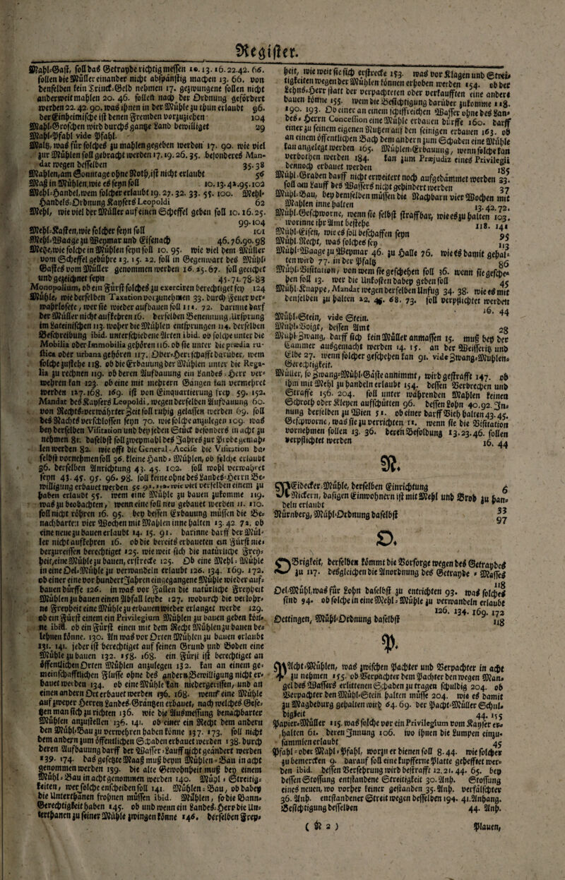 fKegifler. S£apl*@aff, foßbaß ©etrapbe richtig meffeit i®. 13.16.22.42.66. foUenbicÜWüfleccinanber nicht abfpdnffig mocDe» 13. 66. potr benfflben fein £rinef;©elb nehmen 17. gejwutigene foßen nicht anberweitmaplen 20. 46. fallen nachher Otbnung gefolgert werben 22.42.90. waß ipnen in ber Stüple ju tputt erlaubt 96. berginpeimifepe iff benen §remben oorjujichert - 104 9ÄapP©rofcbenwirbburchßgan&e Hanb bewißiget 29 mmfw vide <pfapi. - ätfalp, waß für falcpeß jumaplen gegeben derben' 17. 90. wie piel jtirSfüplen faß gebracht werben 17.19.26.35. bejonbere^ Man¬ dat roegen beffeiben 35.38 ättaplen,am ©omtfage opne SRotp/iff nicht erlaubt 5«» 3Äa$ in 5ftüplen,wieeß fepn faß 10.13.41.95.102 3Kepls.0anbel,wem falcper erlaubt 19.27.32. 33. 55.100. £ö?ef?l' j6anbelß;Drbnung Äapferß Leopoldi 62 l)eit, wie weit fie ft£h erfirccfe 193. waß Por Klagen unb ©frei* tigfeitenipegeHberSDfublenfbnneHerhoben werben 154. cbfcec Hepnßs£err ffatc ber Papac-pteten ober Perfanfften eine anber« bauen tonne 155. wembie Veflcptigung Darüber jufomme 1 «8- *9?* ]93- Do einer an einem icpiffreicben ffiaffer opne beß Han* beß* £errn ConceffioneineStaple erbauen bürffe 160. barff einer ju feinem eigenen Stufen auf ben feinigen erbauen 163. ob an einem öffentlichen Vach bem anbern jum (Schaben eine Stuhle tan angelegt jperben 165. SJtuplemSibnuung . wenn folcpe fan Perbotpen werben 184. tan jum Präjudiz eiließ Privilcrii benuoep erbauet werben SWubPörabenbapff niepr erweitert noch aufgebdmmet werben 33. foö cwn Hauff beß »lßafferß niept gepinbert werben 37 m0*1' fcemfeiüen mütfen t>ie Stacpbarn vier 93o£pen mit üKapleninne palten _ _ 13 42.72. SWebl, wie Piel bfcr Mer auf einen ©cpeffel geben foö 10.16.25. StapUSefepworne, wennfte felbff ffraffbar, wieeßAUbaUe^iS* 99.104 worinne iprHlmtbeffepe s ... SDteplsÄaffeit,wie falcper feptf feil 101 Stapb©ifen, wie eß faß befepaffen feen o* 5Wep(=VJaageju?Ötepjnarunb ©ifenadb 46.76.90.98 Stapl. Siecht, waß falcpeß fe» JKeOe,wiefol^e tnü»ubIenfepnfoa 10^95.^ wie Piet bem Mer Manage juSilepniar 46. su fiafle 76. wieißbamit aebaU Pom ©cheffei gebühre 13.15.12. faß in ©egeuwart beß Stuhl ©affeß pom Stüßev genommen werben 16.25.67. faflgeeicpef imDgejeiehnerfepn a 45-7^78-83 Monopoüum, ob ein §ürff falcpeß ju exerciren berechtiget fep 124 3Küble, mieberfelbcn Taxation porjunepmen 33. Durch geuer per* waprfofete, wer fie wieber aufbaucn foß 11 *. 72. bavinue bnrf berStüflernichtaiiffebren 16. berfelben25eneuiumg,Urfpvung im Hateinifcpcn 113. wofw bie Stühlen cmfprungcn 114. berfelben ©efepreibung ibid. untcrfchiebeneSlcten ibid. ob folcpe unter bce tenwirb 77* inberipfalg  05 ^ubbSiiitauon, Pcnweniftegefcpepen foß 36. wenn fieaefcbe« ben foß 13. wer bie Unfoffenbabep geben faß 45 StapDÄnappe, Mandat wegen berfelben Unfug 34.38. wieeßmit benfelben ju palten 12. 4* 68. 73. foß Perpjiichfet werbett Stüpl=6tein, vide ©fein. ^' 44 StiipPVoigt, beffen 2imt 28 Stuhl gwang, barff ficb feinStußer anmaffen 15. muß bep ber T\/r1 *1*-° --... •'»Ml HW/ IViUlXH Ulli Mobilia oberlmmobilia geboren 116. ob fte unter biepisedia ru- Kammer aiißgemad)t werben 14. ij. an ber 5ßeifferi& unb ftica Ober urbana gepOcen 1x7. Oberenfcbafftbarübetv wem (ilbe 27. wenn folcber gefepeben tan gx. vide Bwana.lWublen, folcpe juffehe ng. cb bie ©rbauung ber Stühlen umev bie Rega- ©erecprjgfeif. » y p - lia ju rechnen 119. obberen Slufbauung ein üanbeß -.Qm per* Stüuer, fo0wang«bl<®dffeannimmf, wirbgeffrafft 147 p& ipm mit Stepl ju panbeln erlaubt 154. beffeit Verbrechen uub ©tröffe 156. 204. foß unter wdprenben Mlen feinen ©eprotp ober Älepen auffepütten 96. beffen £epn 40.92. fjn^ nung berlelben juODcen y*. obefnerbarffVieppalten43.45. ©efcpworne, waß fie ju perri^ten t». wenn fie bie Vifitatioit pornepmen foßen 13. 36. bereit Vefolbung 13.23.46. foßen »erpfiieptet werben jö, 44 SÄ. wepren fan 123' obeine mit nteprern ©angen fan permepret werben 117.168. uS9- iff Pon ©iiiguavtierung fvcp 59.152. Mandat beß Äapferß Leopoldi, wegen berfelbeit Sfufbauung 60. pon Slecptßwcrwdprter $cit foß rnpig gelaffen werben 69. foß beß9iad)tßperfdbloffen fepn 70. wiefolibeanAuIegen 109. waß bepberfelben Virttacionunbbepfeben©tüct befoiwerß muept 311 nehmen 8r. bafelbfffoUsWepmahlbeß3abt'e^ut^lütegemap* (en werben 82. wieofft bie General. Accü'e bie Viliration ba» felbftpornepmenfbll gö.fleinerjanbj Slüplen,ob felcpe erlaubt 36. berfelben Hinrichtung 43. 45. 102. foß wopl perwap«et fepn 4J-4T- gs- 96.98. foßfeitteobnebeßi'anbeß*öetrn wißigung erbauet werben 55 9*.*»*• m« viel oerfelben einem »u paben erlaubt 55. wem «ine Slüple ju bauen jufomme 119. waß 3« beobachten, wenn eine foß neu gebauet werben 11. uo. foß nicht rohren 16. 95. bep beffen ©rbautmg muffen bie Ve* nacljbarten Pier Podien mit Slaplen time palten 13.42 7». ob eine neue ju bauen erlaubt »4. 15. 91. barinne barff berSlül* ler nieptauffepren 16. obbie bereitßerbauefen an §ürff nie» berjureiffen berechtiget 125. wie weit fich bie natürliche §repj \ peif/eineJKüpleiu bauen, erftreefe 125. Ob eine Siepl; Stühle ^SVrigfeif, berfelbe« fOmmt bie Vorforge wegen beß ©efrapbe* i« »7‘ beßgleicpenbieHlnorbnung beß ©efrapbe * S?affe^ 118 gVMiöecfer.ättuple, berfelben ©inricptüttg v/V jJiicfern, bafigen (£inwopnam iff mit SÄepl beln erlaubt Siürnberg, SiüpPOrbnung bafelbff ßßb Srob i« pan» 33 97 £>. tneineöels33iiihle ju perwanbeln erlaubt 126.134. 169. 172. ob einer eine por punbert^apren eingegangene Sttüple wieber aufs bauen bürffe 126. inwaß oor §äflen bie natürliche greppeit SKüpleniu bauen einen HJbfaßlepbe 127. woburep bie oerlopr» ne greppeit eine S?üple ju erbauen wieber erlanget werbe 129. ob ein §ürff einem ein Privilegium SJüplen ju bauen geben fOit» nc ibiä. obeingürff einen mit bem SJechtSlüplenju bauen be« lepueit fOnne. 130. Sin waß por Orten Sfüplcuäu bauen erlaubt i3i% 141. jeber iff berechtiget auf feinen ©rnnb unb SÖoben eine Stüple ju bauen 132. if8- 168- ein §ür|i iff berechtiget an äffenüii^en Orten Stüplen anjulegen 132. fan an einem ge> weinfcpafftiichen Sluffe opne beß anbem£5twißigung nicht er* bauet werben 134. ob eine SÄüple f an niebergenjfen, unb an einen anbern Ort erbauet werben 136. 168- wemf eine Stüple auf jweper feeren ganbeß=@rdn$en erbauet/ nach welcpeß &e)b $en man fiep ju richten 136. wie bie Hlußmeffung benachbarter SKuplen anjuffeflen 136. 141. ob einer ein SHecpt bem anbern ben 2Äüpl>Vau jti Perwepven haben fönne 137. 173. foß ni$t bem anbern jum Öffentlichen ©epaben erbauet werben 138- burep £M>sB?üpl,waßfür £opn bafelbff ju entri^ten 93. waß folcpe* ffnb 94* ob fflfpe in eineSJepl s Stüpu ju perwanbeln erlaubt 126. 134* j6q. 172 Dettingen, SOJupbDrbnung bafelbff ,l8 % ftiHlcpt-SÄuplen/ waß jwifepen pachtet unb Verpaßter in acht jy junepnten 1^5. ob Verpachter bem ^achter ben wegen SOJana gelbeß VJafferß erlittenen ©epaben ju tragen fcpulbig 204. ob Verpachter ben SOJüpPßfein palten muffe 204. wie eß bamit 311 Stagbeburg gepalten wirf? 64.69. ber SacpPSSÄüßer ©cpul» bigfeit e 44.1? s ^Japier»SO?ußer 115. waß folcpe por ein Privilegium pom tapfer er« palten 61. bereri^nnung 106. wo ipnen bie Humpen einju« fammlenerlaubt 45 bereu Slufbauung barff ber VJaffer» Hauff iffcptgeanbert werben Spfapl * ober SWapl > fJfapl, worju er bienen foß 8-44- wiefoleper *39- «74- baß gefeßteStaafJ muß bepm Stüplen *Vaa in acht jubemerefen 9. Darauf foß eine fupfferne Splatte gepeffiet wer« genommen werben 139. bie alte ©ewopnpeif muff ben einem beit ibid. beffen Vecfeprung wirb beff rafft 12.21.44. 65. beo SÄupls Vau in acht genommen werben 140. S?üpl > ©treitigs feiten/ werfolcpeenfcpeibenfoß 141. Stüplens Vau, obbabep bie Untertpanen fropnen muffen ibid. Stüpleit, fobie Söann» ©ereeptigfeitpaben 145. ob unb wenn ein Hanbeß;,£)WbieUns tertpanenjufeinerSKüple jwingenfiJnne *4«. bttfelben §rep* beffen ©toffung entffanbene ©freitigfeit 3o.Hlnp. ©toffung eineß neuen, wo norper feiner geffanben 35-9lnp. perfdlfcptev 36.31np. entffanbener ©treit wegen beffelhen 194. 4i.2lnpang. Veffcptigungbeffelben 44. Hlnp. ( ^ 2 ) flauen,