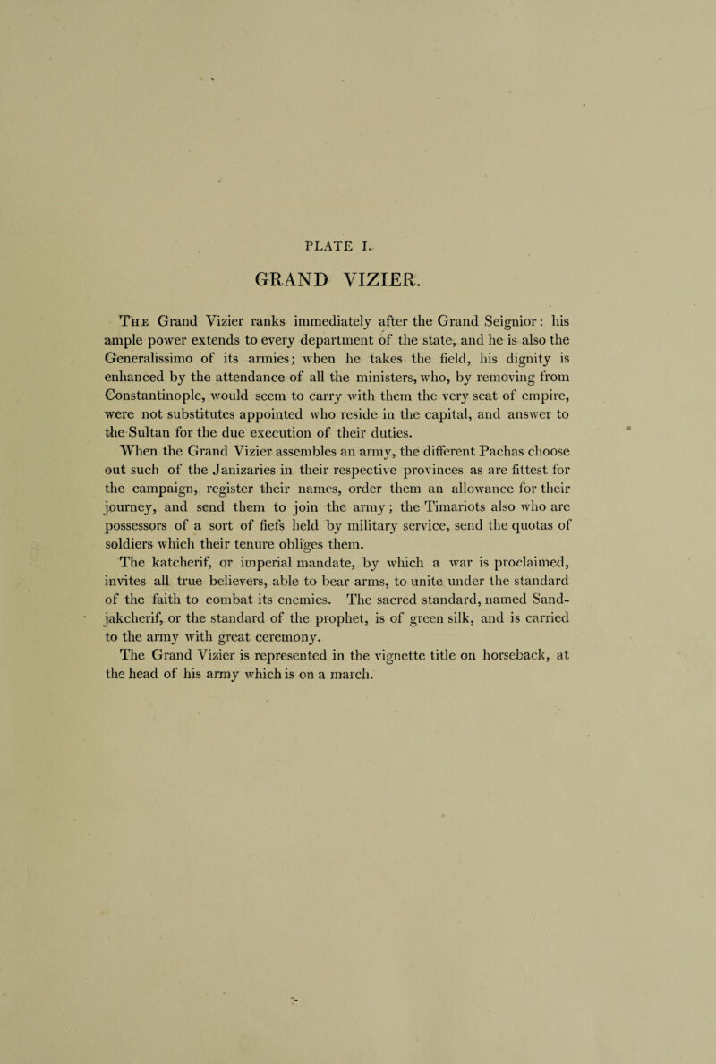 PLATE I. GRAND VIZIER. The Grand Vizier ranks immediately after the Grand Seignior: his ample power extends to every department of the state* and he is also the Generalissimo of its armies; when he takes the field, his dignity is enhanced by the attendance of all the ministers, who, by removing from Constantinople, would seem to carry with them the very seat of empire, were not substitutes appointed who reside in the capital, and answer to the Sultan for the due execution of their duties. When the Grand Vizier assembles an army, the different Pachas choose out such of the Janizaries in their respective provinces as are fittest for the campaign, register their names, order them an allowance for their journey, and send them to join the army; the Timariots also who are possessors of a sort of fiefs held by military service, send the quotas of soldiers which their tenure obliges them. The katcherif, or imperial mandate, by which a war is proclaimed, invites all true believers, able to bear arms, to unite under the standard of the faith to combat its enemies. The sacred standard, named Sand- jakcherif, or the standard of the prophet, is of green silk, and is carried to the army with great ceremony. The Grand Vizier is represented in the vignette title on horseback, at the head of his army which is on a march.