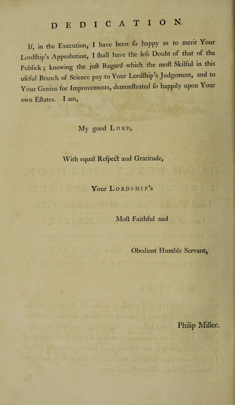 DEDICATION. If, in the Execution, I have been fo happy as to merit Your Lordlhip’s Approbation, I (hall have the lefs Doubt of that of the Publick 5 knowing the juft Regard which the moft Skilful in this ufeful Branch of Science pay to Your Lordlhip’s Judgement, and to Your Genius for Improvements, demonftrated fo happily upon Your own Eftates. I am, My good Lord, With equal Refpe& and Gratitude, Your Lo rd s h i p's Moft Faithful and Obedient Humble Servant^ Philip Miller.