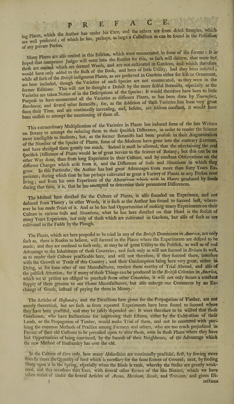 p R E A E. , * i t,„e nn^r hU Care and the others are from dried Samples, which- arf llTpretmd fof w£h he has, perhaps, as large a Colleftion as can be found in the Poffeffion of any private Perfon. i v .1 • F j:t:on which were enumerated in fome of the former : It is Many Plants are alfo omi ^ 'he Reafon for this, as fuch will difcern, that none but hoped that competent Ju Se, d are not cultivated in Gardens, and which therefore thofe are omited oTS Book, and been of little Utility, had they been inferred, would have only adde pl t are Dreferved in Gardens either for Ufe or Ornament, while allfuchof^thenot enumerated, as they were in the are here included, g 1:1 Defeat by the more fkilful Botanifts, efpecially as the v°5 “ %£%£££***« °< «< sUy i* »•» »'«■;= Varieties are taK ^ ^ ^ Plants> as has been done by Tournefort, Purpofe to hav. . ;fts . for as the Addition of thefe Varieties has been very great fnce thdr Time Ind are continually i’ncreafmg, and, bef.des, are feldom conftant, it would have been endkfs to attempt the mentioning of them all. This extraordinary Multiplication of the Varieties in Hants has induced fome of the late Writers on Bo anv to attempt the reducing them to their fpecifick Difference, m order to render the Science morelirteUigible to Students; but, as the former Botanifts had been profufe m their Augmentatton of he Number of the Species of Plants, fome of the Moderns have gone into the contrary Extreme have abridged them greatly too much. Indeed it muft be allowed, that the afcertainmg the real fnecifick Difference of PlLs would be of great Service to the Science of Botany; but this can'be no other Way done, than from long Experience in their Culture, and by conftant Observations on the different Changes which arife from it, and the Difference of Soils and Situations in which they mow. In this Particular, the Author has had great Advantages from more than forty Years Ex-, nerience • during which time he has perhaps cultivated as great a Variety of Plants as any Perfon now living • and from his own Experience of the Alterations which arife in Plants produced by Seeds during that time, it is, that he has attempted to determine their permanent DifFeiences. The Method here diredted for the Culture of Plants, is alfo founded on Experience, and not deduced from Theory ; in other Words, it is fuch as the Author has found to fucceed bed:, when¬ ever he has made Trials of it. And as he has had Opportunities of making many Experiments on their Culture in various Soils and Situations, what he has here diredfed on that Head is the Remit of many Years Experience, not only of thofe which are cultivated in Gardens, but alfo of fuch as are cultivated in the Fields by the Plough. The Plants, which are here propofed to be tried in any of the Britijh Dominions in America, are only fuch as, there is Reafon to believe, will fucceed in the Places where the Experiments are defired to be made; ’and they are confined to fuch only, as may be of great Utility to the Publick,. as well as of real Advantage to the Inhabitants of thofe Countries; and fuch only as will not fucceed in Britain fo well, as to render their Culture prafticable here, and will not therefore, if they fucceed there, interfere with the Growth or Trade of this Country ; and their Confumption being here very great, either in Dying, or for fome other of our Manufactures, renders them worthy of Trial Abroad, and alfo of the publick Attention; for if many of thofe Thi ngs can be produced in the Britijh Colonies in Afnerica, which we at prefent are obliged to purchafe from other Countries, it will not only fecure a conftant Supply of them genuine to our Home Manufadturers, but alfo enlarge our Commerce by an Ex¬ change of Goods, inftead of paying for them in Money. The Articles of Hujhandry, and the Diredtions here given for the Propagation of Timber, are not merely theoretical, but are fuch as from repeated Experiments have been found to fucceed where they have been pradtifed, and may be fafely depended on: It were therefore to be wifhed that thole Gentlemen, who have Inclinations for improving their Eftates, either by the Cultivation of their Lands, or the Propagation of Timber, would make Trial of them, and not be concented with pur- fuing the common Methods of Practice among Farmers and others, who are too much prejudiced in Favour of their old Cuftoms to be prevailed upon to alter them, even in thofe Places where they have had Opportunities of being convinced, by the Succefs of their Neighbours, of the Advantage which the new Method of Hufbandry has over the old. In the Culture of Corn only, how many Abfurdities are continually pradtifed; firft, by fowing more than fix times the Quantity of Seed which is neceflary for the fame Extent of Ground; next, by feeding Sheep upon it in the Spring, efpecially when the Blade is rank, whereby the Stalks are greatly weak¬ ened, and this occafions thin Ears, with feveral other Errors of the like Nature, which we have taken notice of under the feveral Articles of Avena, Horde urn, Secale, and Triticum, and given Di-