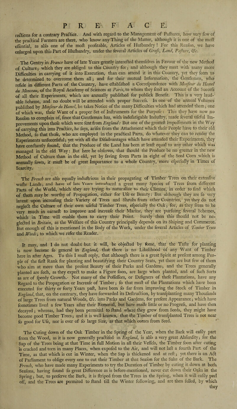 P R E FACE. rections for a contrary Praftice. And with regard to the Management of Paftures, how very few of the practical Farmers are there, who know any Thing of the Matter, although it is one of the moll effential, as alfo one of the mod: profitable, Articles of Hufbandry ! For this Reafon, we have enlarged upon this Part of Hufbandry, under the feveral Articles of Grafs, Land, Pafure, &c. The Gentry in France have of late Years greatly interefted themfelves in Favour of the new Method of Culture3 which they are obliged to this Country for; and although they meet with many more Difficulties in carrying of it into Execution, than can attend it in this Country, yet they feem to be determined to overcome them all; and for their mutual Information, the Gentlemen, who refide in different Parts of the Country, have eftablifhed a Correfpondence with Monfieur du Hamel du Monceau, of the Royal Academy of Sciences at Paris, to whom they fend an Account of the Succefs of all their Experiments, which are annually publifhed for publick Benefit. This is a very laud¬ able Scheme, and no doubt will be attended with proper Succefs. In one of the annual Volumes publifhed by Monfieur du Hamel, he takes Notice of the many Difficulties which had attended them; one of which was, their Want of a proper Set of Inftruments for the Purpofe : This they have now no Reafon to complain of, fince that Gentleman has, with indefatigable Induftry, made feveral ufeful Im¬ provements uponthofe which were fentfrom England: But one of the greateft Impediments in the Way of carrying this into Practice, he fays, arifes from the Attachment which their People have to their old Method, fo that thofe, who are employed in the practical Parts, do whatever they can to render the Experiments unfuccefsful; yet with all the Difadvantages which have attended their Experiments, they have conftantly found, that the Produce of the Land has been at leaft equal to any other which was managed in the old Way: But here he obferves, that fliould the Produce be no greater in the new Method of Culture than in the old, yet by faving feven Farts in eight of the Seed Corn which is annually fown, it muft be of great Importance to a whole Country, more efpecially in Times of Scarcity. The French are alfo equally induftrious in their propagating of Timber Trees on their extenfive wafte Lands; and have of late Years introduced a great many Species of Trees from different Parts of the World, which they are trying to naturalize to their Climate, in order to find which of them may be worthy of Propagation, either for Ufe or Beauty: But although they are fo very intent upon increafing their Variety of Trees and Shrubs from other Countries, yet they do not negledl the Culture of their own ufeful Timber Trees, efpecially the Oak; for, as they feem to be very much in earned: to improve and increafe their Marine, they are purfuing feveral Schemes, which in Time will enable them to carry their Point. Surely then this fhould not be ne¬ glected in Britain, as the Welfare of this Country principally depends on its Shiping and Commerce. But enough of this is mentioned in the Body of the Work, under the feveral Articles of Limber Frees and Woods; to which we refer the Reader. It may, and I do not doubt but it will, be objected by feme, that the Tafte for planting is now become fo general in England, that there is no Likelihood of any Want of Timber here in after Ages. To this I mull reply, that although there is a great Spirit at prefent among Peo¬ ple of the firft Rank for planting and beautifying their Country Seats, yet there are but few of them who aim at more than the prefent Beauty of their Parks and Gardens; and the Trees generally planted are fuch, as they expect to make a Figure foon, are large when planted, and of fuch Sorts as are of fpeedy Growth.- Not many of the Poffeffors, or Defigners of thefe Plantations, have any Regard to the Propagation or Increafe of Timber; fo that moft of the Plantations which have been executed for thirty or forty Years paft, have been fo far from improving the Stock of Timber in England, that, on the contrary, they have forwarded its Deftruction, by tranfplanting many Thoufands of large Trees from natural Woods, &c. into Parks and Gardens, for prefent Appearance; which have fometimes lived a few Years after their Removal, but have made little or no Progrefs, and have then decayed; whereas, had they been permited to ftand where they grew from Seeds, they might have become good Timber Trees; and it is well known, that the Timber of tranfplanted Trees is not near fo good for Ufe, nor is ever of fo large Size, as that which comes from Seed. The Cuting down of the Oak Timber in the Spring of the Year, when the Bark will eafily part from the Wood, as it is now generally praftifed in England, is alfo a very great Abfurdity; for the Sap of the Trees being at that Time in full Motion in all their Veffels, the Timber foon after cuting is cracked and tom in many Places, when expofed to the Air, and will not laft a fourth Part of the Time, as that which is cut in Winter, when the Sap is thickened and at reft; yet there is an Aft of Parliament to oblige every one to cut their Timber at that Seafon for the Sake of the Bark. The French, who have made many Experiments to try the Duration of Timber by cuting it down at both Seafons, having found fo great Difference as is before-mentioned, never cut down their Oaks in the Spring; but, to preferve the Bark, it is ftriped from the Trees in the Spring, when it will eafily peel off, and the Trees are permited to ftand till the Winter following, and are then felled, by which they