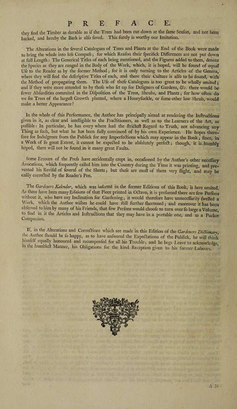 PREFACE. they find the Timber as durable as if the Trees had been cut down at the fame Seafoii, and not been barked, and hereby the Bark is alfo faved. This furely is worthy our Imitation. The Alterations in the feveral Catalogues of Trees and Plants at the End of the Book were made to bring the whole into lefs Compafs; for which Reafon their- fpecifick Differences are not put down at full Length: The Generical Titles of each being mentioned, and the Figures added to them, denote the Species as they are ranged in the Body of the Work, which, it is hoped, will be found of equal Ufe to the Reader as by the former Method; for it is only turning to the Articles of the Genera, where they will find the defcriptive Titles of each, and there their Culture is alfo to be found, with the Method of propagating them. The Ufe.of thefe Catalogues is too great to be wholly omited ; and if they were more attended to by thofe who fet up for Defigners of Gardens, &c. there would be fewer Absurdities commuted in the Difpofition of the Trees, Shrubs, and Plants; for how often do we fee Trees of the largefl Growth planted, where a Honeyfuckle, or fome other low Shrub, would make a better Appearance! In the whole of this Performance, the Author has principally aimed at rendering the Inftrudlions given in it, as clear and intelligible to the Pradlitioners, as well as to the Learners of the Art, as poffible: In particular, he has every where had the flridtefl Regard to Truth, not advancing any Thing as fuch, but what he has been fully convinced of by his own Experience. He hopes there¬ fore for Indulgence from the Publick for any Imperfedtions which may appear in the Book j fince, in a Work of fo great Extent, it cannot be expedted to be abfolutely perfedb j though, it is..humbly hoped, there will not be found in it many great Faults. Some Errours of the Prefs have accidentally crept in, occafioned by the Author’s other neceffary Avocations, which frequently called him into the Country during the Time it was printing, and pre¬ vented his Revifal of feveral of the Sheets j but thefe are mod: of them very flight, and may be eafily corredled by the Reader’s Pen. The Gardeners Kalendar, which was infected in the former Editions of this Book, is here omited. As there have been many Editions of that Piece printed in Octavo, it is prefumed there are few Perfons without it, who have any Inclination for Gardening j it would therefore have unneceffarily dwelled a Work, which the Author willies he could have Hill further fhortenedj and moreover it has been obferved to him by many of his Friends, that few Perfons would choofe to turn over fo large a Volume, to find in it the Articles and Inftrudtions that they may have in a portable one, and as a Pocket Companion. If, in the Alterations and Corredlions which are made in this Edition of the Gardeners Dictionary, the Author fliould be fo happy, as to have anfwered the Expeditions of the Publick, he will think himfelf equally honoured and recompenfed for all his Trouble; and he begs Leave to acknowledge ni the humbleft Manner, his Obligations for the kind Reception given to his former Labours. V A N