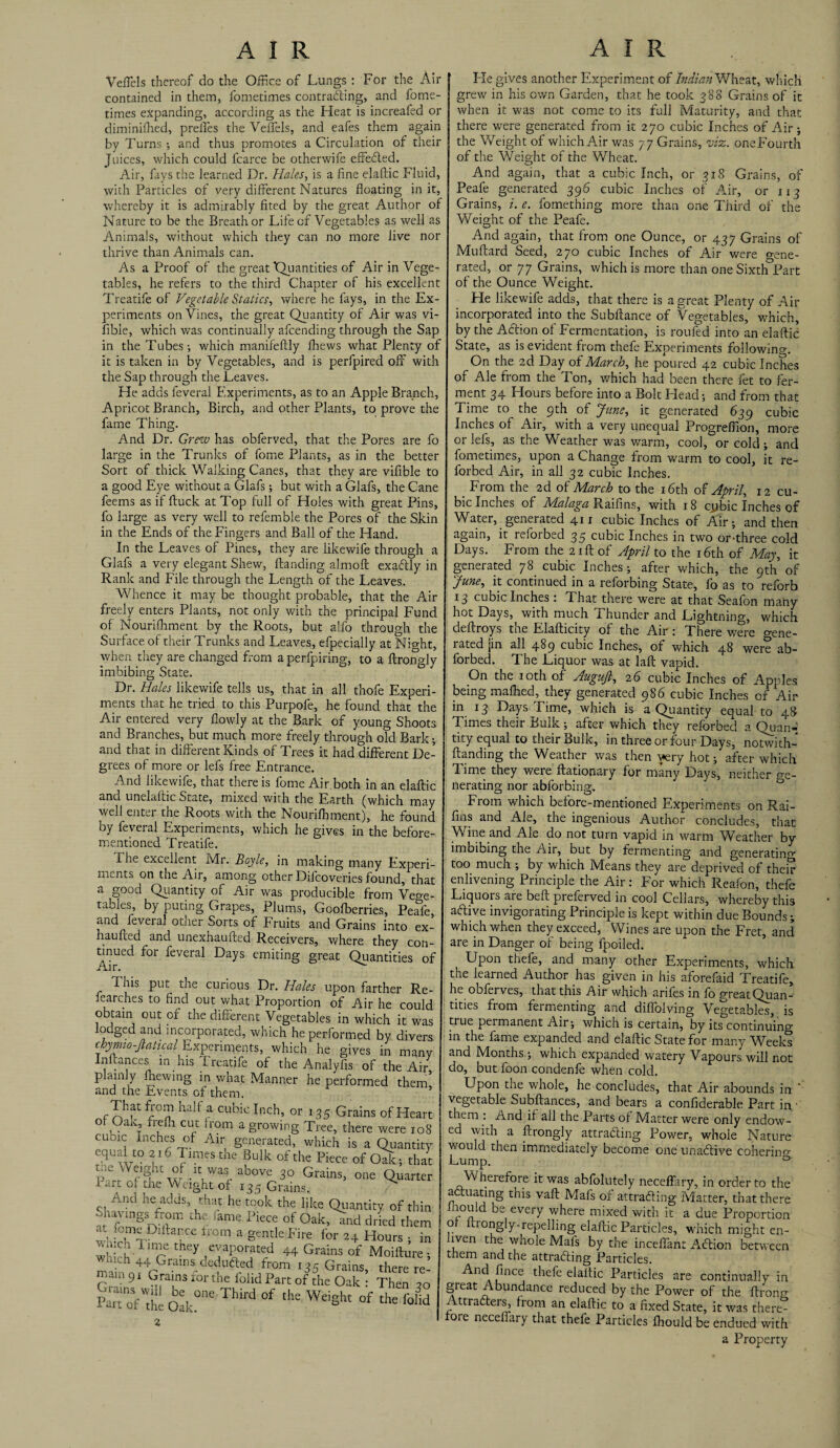 VefTels thereof do the Office of Lungs : For the Air contained in them, fometimes contracting, and fome- times expanding, according as the Heat is increafed or diminifhed, prelfes the VefTels, and eafes them again by Turns ; and thus promotes a Circulation of their Juices, which could fcarce be otherwife effected. Air, fays the learned Dr. Hales, is a fine elaftic Fluid, with Particles of very different Natures floating in it, whereby it is admirably fited by the great Author of Nature to be the Breath or Life of Vegetables as well as Animals, without which they can no more live nor thrive than Animals can. As a Proof of the great Quantities of Air in Vege¬ tables, he refers to the third Chapter of his excellent Treatife of Vegetable Statics, where he fays, in the Ex¬ periments on Vines, the great Quantity of Air was vi- fibie, which was continually afcending through the Sap in the Tubes-, which manifeftly fhews what Plenty of it is taken in by Vegetables, and is perfpired off with the Sap through the Leaves. He adds feveral Experiments, as to an Apple Branch, Apricot Branch, Birch, and other Plants, to prove the fame Thing. And Dr. Grew has obferved, that the Pores are fo large in the Trunks of fome Plants, as in the better Sort of thick Walking Canes, that they are vifible to a good Eye without a Glafs; but with a Glafs, the Cane feems as if ftuck at Top full of Holes with great Pins, fo large as very well to refemble the Pores of the Skin in the Ends of the Fingers and Ball of the Hand. In the Leaves of Pines, they are likewife through a Glafs a very elegant Shew, Handing almoft exaCtly in Rank and File through the Length of the Leaves. Whence it may be thought probable, that the Air freely enters Plants, not only with the principal Fund of Nourishment by the Roots, but alfo through the Surface of their Trunks and Leaves, efpecially at Nmht, when they are changed Lorn a perfpiring, to a ftrono-ly imbibing State. & 1 Dr. Hales likewife tells us, that in all thofe Experi¬ ments that he tried to this Purpofe, he found that the Air entered very flowly at the Bark of young Shoots and Branches, but much more freely through old Bark; and that in different Kinds of Trees it had different De¬ grees of more or lefs free Entrance. And likewife, that there is fome Air both in an elaftic and unelaftic State, mixed with the Earth (which may well enter the Roots with the Nourishment), he found by feveral Experiments, which he gives in the before- mentioned Treatife. The excellent Mr. Boyle, in making many Experi¬ ments on the Air, among other Difcoveries found, that a good Quantity of Air was producible from Veo-e- tables, by puting Grapes, Plums, Goofberries, Peafe, and feveral otner Sorts of Fruits and Grains into ex- haufted and unexhaufted Receivers, where they con¬ tinued for feveral Days emiting great Quantities of This put the curious Dr. Hales upon farther Re- fearches to find out what Proportion of Air he could obtain out of the different Vegetables in which it was lodged and incorporated, which he performed by divers chymio-Jlatical Experiments, which he gives in many Inftances in his I reatife of the Analyfis of the Air plainly fhewing in what Manner he performed them and the Events of them. That Lorn half a cubic Inch, or 135 Grains of Heart of Oak, frefh cut from a growing Tree, there were 108 cubic Inches of Air generated, which is a Quantity equal to 216 Times the Bulk of the Piece of Oak -, that £*“ °f\\Wa' above 3° Grains, one Quarter I art oi the Weight of 13.5 Grains. ^ And he adds, that he took the like Quantity of thin pavings from the iame Piece of Oak, ind dried them at tome Diltarce from a gentle Fire for 24 Hours s in l “ 1 ™e «“» evaporated 44 Grains of Moilture , which 44 Grains deducted from 135 Grains, there re mam9I Grains for the folid Part of the Oak Then 20 ™rd ““ Weight ofThe“Jd Fie gives another Experiment of Indian Wheat, which grew in his own Garden, that he took 388 Grains of it when it was not come to its full Maturity, and that there were generated from it 270 cubic Inches of Air; the Weight of which Air was 77 Grains, w'z. one Fourth of the Weight of the Wheat. And again, that a cubic Inch, or 318 Grains, of Peafe generated 396 cubic Inches of Air, or 113 Grains, i. e. fomething more than one Third of the Weight of the Peafe. And again, that from one Ounce, or 437 Grains of Muftard Seed, 270 cubic Inches of Air were o-ene- rated, or 77 Grains, which is more than one SixthPart of the Ounce Weight. He likewife adds, that there is a great Plenty of Air incorporated into the Subftance of Vegetables, which, by the Action ol Fermentation, is roufed into an elaftic State, as is evident from thefe Experiments following. On the 2d Day of March, he poured 42 cubic Inches of Ale from the Ton, which had been there fet to fer¬ ment 34 Hours before into a Bolt Head; and from that Time to the 9th of June, it generated 639 cubic Inches of Air, with a very unequal Progreflion, more or lefs, as the Weather was warm, cool, or cold; and fometimes, upon a Change from warm to cool, it re- forbed Air, in all 32 cubic Inches. From the 2d of March to the 16th of April, 12 cu¬ bic Inches of Malaga Raifins, with 18 cybic Inches of Water, generated 411 cubic Inches of Air-, and then again, it reforbed 35 cubic Inches in two or-three cold Days. From the 21ft of April to the 16th of May, it generated 78 cubic Inches; after which, the 9th of June, it continued in a reforbing State, fo as to reforb 13 cubic Inches : That there were at that Seafon many hot Days, with much Thunder and Lightning, which deftroys the Elafticity of the Air : There were gene¬ rated jin all 489 cubic Inches, of which 48 were ab- forbed. The Liquor was at laft vapid. On the 10th of Augujl, 2 6 cubic Inches of ApHes being malhed, they generated 986 cubic Inches of Air in 13 Days Lime, which is a Quantity equal to 48 Times their Bulk ; after which they reforbed a Quan-; tity equal to their Bulk, in three or four Days, notwith- ftanding the Weather was then very hot; after which Time they were ftationary for many Days, neither ge¬ nerating nor abforbing. From which before-mentioned Experiments on Rai- fins and Ale, the ingenious Author concludes, that Wine and Ale do not turn vapid in warm Weather by imbibing the Air, but by fermenting and generatino- too much -, by which Means they are deprived of them enlivening Principle the Air: For which Reafon, thefe Liquors are beft preferved in cool Cellars, whereby this aeftive invigorating Principle is kept within due Bounds; which when they exceed, Wines are upon the Fret, and are in Danger of being fpoiled. Upon thefe, and many other Experiments, which the learned Author has given in his aforefaid Treatife, he obferves, that this Air which arifes in fo ereatQuan¬ tities from fermenting and diftolving Vegetables, is true permanent Air; which is certain, by its continuing in the fame expanded and elaftic State for many Weeks and Months ; which expanded watery Vapours will not do, but foon condenfe when cold. Upon the whole, he concludes, that Air abounds in ‘ vegetable Subftances, and bears a confiderable Part in • them : And if all the Parts of Matter were only endow¬ ed with a ftrongly attracting Power, whole Nature would then immediately become one unaCtive coherino- Lump. 0 Wherefore it was abfolutely neceffary, in order to the actuating this vaft Mafs of attracting Matter, that there inould be every where mixed with it a due Proportion of ftrongly-repelling elaftic Particles, which might en- lven the whole Mafs by the inceftant ACtion between them and the attracting Particles. And fince thefe elaftic Particles are continually in great Abundance reduced by the Power of the ftrong AttraClers, from an elaftic to a fixed State, it was there¬ fore neceffary that thefe Particles fhould be endued with a Property