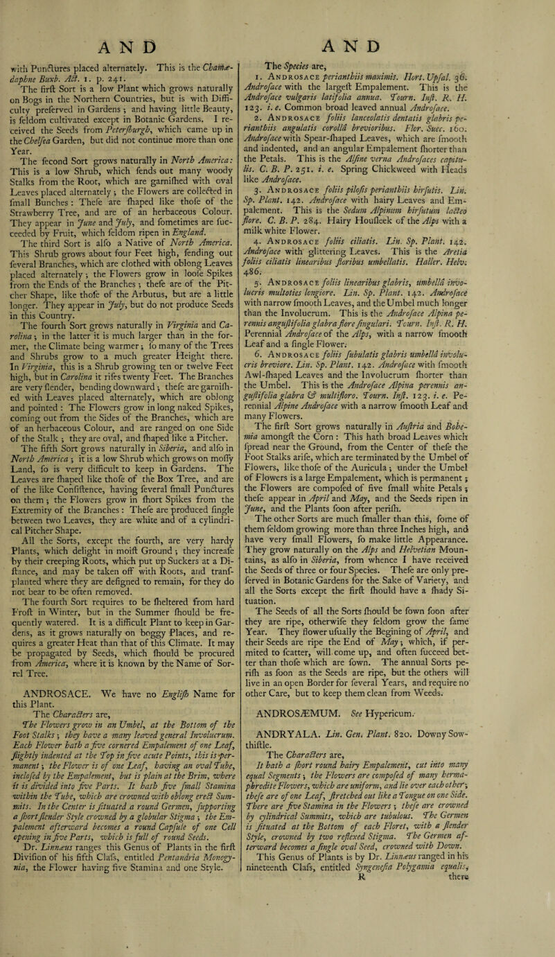 with Pun&ures placed alternately. This is the Chahte- dapbne Buxb. ACt. i. p. 241. The firft Sort is a low Plant which grows naturally on Bogs in the Northern Countries, but is with Diffi¬ culty preferved in Gardens; and having little Beauty, is feldom cultivated except in Botanic Gardens. I re¬ ceived the Seeds from Peterfiburgh, which came up in the Chelfea Garden, but did not continue more than one Year. The fecond Sort grows naturally in North America: This is a low Shrub, which fends out many woody Stalks from the Root, which are garnifhed with oval Leaves placed alternately ; the Flowers are collected in fmall Bunches : Thefe are ffiaped like thofe of the Strawberry Tree, and are of an herbaceous Colour. They appear in June and July, and fometimes are fuc- ceeded by Fruit, which feldom ripen in England. The third Sort is alfo a Native of North America. This Shrub grows about four Feet high, fending out feveral Branches, which are clothed with oblong Leaves placed alternately ; the Flowers grow in loofe Spikes from the Ends of the Branches •, thefe are of the Pit¬ cher Shape, like thofe of the Arbutus, but are a little longer. They appear in July, but do not produce Seeds in this Country. The fourth Sort grows naturally in Virginia and Ca¬ rolina •, in the latter it is much larger than in the for¬ mer, the Climate being warmer; fo many of the Trees and Shrubs grow to a much greater Height there. In Virginia, this is a Shrub growing ten or twelve Feet high, but in Carolina it rifes twenty Feet. The Branches are very llender, bending downward •, thefe are garnidl¬ ed with Leaves placed alternately, which are oblong and pointed : The Flowers grow in long naked Spikes, coming out from the Sides of the Branches, which are of an herbaceous Colour, and are ranged on one Side of the Stalk ; they are oval, and fhaped like a Pitcher. The fifth Sort grows naturally in Siberia, and alfo in North America it is a low Shrub which grows on moffy Land, fo is very difficult to keep in Gardens. The Leaves are fhaped like thofe of the Box Tree, and are of the like Confiftence, having feveral fmall Punctures on them •, the Flowers grow in fhort Spikes from the Extremity of the Branches: Thefe are produced fingle between two Leaves, they are white and of a cylindri¬ cal Pitcher Shape. All the Sorts, except the fourth, are very hardy Plants, which delight in moift Ground •, they increafe by their creeping Roots, which put up Suckers at a Di- ftance, and may be taken off with Roots, and tranf- planted where they are defigned to remain, for they do not bear to be often removed. The fourth Sort requires to be fheltered from hard Froft in Winter, but in the Summer fhould be fre¬ quently watered. It is a difficult Plant to keep in Gar¬ dens, as it grows naturally on boggy Places, and re¬ quires a greater Heat than that of this Climate. It may be propagated by Seeds, which fhould be procured from America, where it is known by the Name of Sor¬ rel Tree. ANDROSACE. We have no Englijh Name for this Plant. The Characters are, 'The Flowers grow in an Umbel, at the Bottom of the Foot Stalks ; they have a many leaved general Involucrum. Each Flower hath a five cornered Fmpalement of one Leaf, flightly indented at the Top in five acute Points, this is per¬ manent ; the Flower is of one Leaf, having an oval Tube, inclofed by the Fmpalement, but is plain at the Brim, where it is divided into five Parts. It hath five fmall Stamina within the Tube, which are crowned with oblong erect Sum¬ mits. In the Center is fituated a round Germen, fupporting a ftoort Jlender Style crowned by a globular Stigma the Em- palement afterward becomes a round Capfule of one Cell opening in five Parts, which is full of round Seeds. Dr. Linnaus ranges this Genus of Plants in the firft Divifion of his fifth Clafs, entitled Pentandria Monogy- nia, the Flower having five Stamina and one Style. The Species are, 1. Androsace perianthiis maximis. Ilort. Upfal. 36. Androface with the largeft Empalement. This is the Androface vulgaris latifolia annua. Tourn. Inft. R. H. 123. i.e. Common broad leaved annual Androface. 2. Androsace foliis lanceolatis dentatis gla.bris pe¬ rianthiis angulatis corolla brevioribus. Flor. Suec. 160. Androface with Spear-fhaped Leaves, which are fmooth and indented, and an angular Empalement fhorterthan the Petals. This is the Alfine verna Androfaces capitu- lis. C. B. P. 251. i. e. Spring Chickweed with Heads like Androface. 3. Androsace foliis pilofis perianthiis hirfutis. Lin. Sp. Plant. 142. Androface with hairy Leaves and Em¬ palement. This is the Sedurn Alpinum hirfutum laCleo flore. C. B. P. 284. Hairy Houfleek of the Alps with a milk white Flower. 4. Androsace foliis ciliatis. Lin. Sp. Plant. 142. Androface with glittering Leaves. This is the Aretia foliis ciliatis linearibus floribus umbellatis. Haller. Helv: 48 6. 5. Androsace foliis linearibus glabris, umbelld invo- lucris multoties Icngicre. Lin. Sp. Plant. 142. Androface with narrow fmooth Leaves, and the Umbel much longer than the Involucrum. This is the Androface Alpina pe- rennis angufiifolia glabra flore fingulari. Tourn. Inft. R. H. Perennial Androface of the Alps, with a narrow fmooth Leaf and a fingle Flower: 6. Androsace foliis fubulatis glabris umbelld involu- cris breviore. Lin. Sp. Plant. 142. Androface with fmooth Awl-fhaped Leaves and the Involucrum fhorter than the Umbel. This is the Androface Alpina perennis an- guftifolia glabra (A multifloro. Tourn. Inft. 123. i. e. Pe¬ rennial Alpine Androface with a narrow fmooth Leaf and many Flowers. The firft Sort grows naturally in Auftria and Bohe¬ mia amongft the Corn : This hath broad Leaves which fpread near the Ground, from the Center of thefe the Foot Stalks arife, which are terminated by the Umbel of Flowers, like thofe of the Auricula ; under the Umbel of Flowers is a large Empalement, which is permanent; the Flowers are compofed of five fmall white Petals; thefe appear in April and May, and the Seeds ripen in June, and the Plants foon after perifh. The other Sorts are much fmaller than this, fome of them feldom growing more than three Inches high, and have very fmall Flowers, fo make little Appearance. They grow naturally on the Alps and Helvetian Moun¬ tains, as alfo in Siberia, from whence I have received the Seeds of three or four Species. Thefe are only pre¬ ferved in Botanic Gardens for the Sake of Variety, and all the Sorts except the firft fhould have a fhady Si¬ tuation. The Seeds of all the Sorts lhould be fown foon after they are ripe, otherwife they feldom grow the fame Year. They flower ufually the Begining of April, and their Seeds are ripe the End of May; which, if per- mited to fcatter, will come up, and often fucceed bet¬ ter than thofe which are fown. The annual Sorts pe¬ rifh as foon as the Seeds are ripe, but the others will live in an open Border for feveral Years, and require no other Care, but to keep them clean from Weeds. ANDROSfEMUM. See Hypericum: ANDRYALA. Lin. Gen» Plant. 820. Downy Sow- thiftle. The Characters are. It hath a fhort round hairy Fmpalement, cut into many equal Segments •, the Flowers are compofed of many herma¬ phrodite Flowers, which are uniform, and lie over each other-, thefe are of one Leaf, ftr etched out like a Tongue on one Side. There are five Stamina in the Flowers ; thefe are crowned by cylindrical Summits, which are tubulous. The Germen is fituated at the Bottom of each Floret, with a Jlender Style, crowned by two reflexed Stigma. The Germen af¬ terward becomes a fingle oval Seed, crowned with Down. This Genus of Plants is by Dr. Linnaus ranged in his I nineteenth Clafs, entitled Syngenefia Polygamia equalise R there