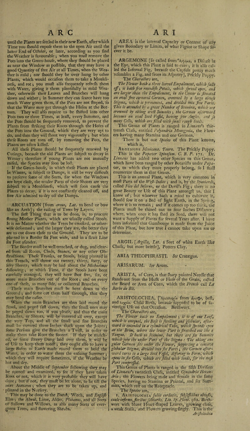 \ ARC until the Plants are fettled in their new Earth, after which Time you Ihould expofe them to the open Air until the latter End of October, or later, according as you fine the Weather is favourable ; when you mull remove the Pots into the Green-houfe, where they fhould be placec as near the Window as poffible, that they may have a good Quantity of free Air at all Times, when the Wea¬ ther is mild ; nor fliould they be over hung by other Plants, which would occafion them to take a Mouldi- nefs, and rot; you muft alfo frequently refrelh them with Water, giving it them plentifully in mild Wea¬ ther, otherwise their Leaves and Branches will hang down and wither ; in Summer they can fcarce have too much Water given them, if the Pots are not ftoped, fo that the Water may get through the Holes at the Bot¬ tom. They will alfo require to be fhifted into other Pots two or three Times, at leaf:, every Summer, and the Pots fhould be frequently removed, to prevent the Plants from ftriking their Roots through the Holes of the Pots into the Ground, which they are very apt to do, and then they will fhoot very vigoroufly ; but when thefe Roots are torn off, by removing the Pots, the Plants are often killed. All thefe Plants fhould be frequently renewed by Cutings, becaufe the old Plants are fubject to decay in Winter ; therefore if young Plants are not annually raifed, the Species may foon be loll. If the Green-houfe, in which thefe Plants are placed in Winter, is fubjeflt to Damps, it will be very difficult to preferve fome of the Sorts, for when the Windows are kept clofe, the tender Parts of their Shoots are very fubjehl to a Mouldinefs, which will foon caufe the Plants to decay, if it is not conftantly cleaned off, and free Air admited to dry off the Damps. ARCUATION [from areuo, Lat. to bend or bow like an Arch] ; the raffing of Trees by Layers. The firft Thing that is to be done, is, to procure ftrong Mother Plants, which are ufually called Stools. It is no Matter whether the Trees be crooked, or other- wife deformed ; and the larger they are, the better they are to cut down clofe to the Ground. They are to be planted in a Border fix Feet wide, and in a ftrait Line fix Feet afunder. The Border muft be well trenched, or dug, and clear¬ ed from all Roots, Clods, Stones, or any other Ob- ftru&ions. Thefe Trunks, or Stools, being planted in this Trench, will throw out twenty, thirty, forty, or fifty Shoots-, which may be laid about the Michaelmas  following ; at which Time, if the Stools have been carefully managed, they will have fhot five, fix, or more main Branches out of the Root *, and on every one of thefe, as many fide, or collateral Branches. Thefe main Branches muft be bent down to the Ground and fome cut them half through, that they may bend the eafier. When the main Branches are thus laid round the Stool, and peged faft down, then the fmall ones may be peged down too, if you pleafe, and thus the main Branches, or Shoots, will be covered all over, except the very Top, and all the fmall and fine Branches muft be covered three Inches thick upon the Joints fome Perfons give the Branches a Twift, in order to make them take Root the fooner. If they be mulch¬ ed, or fome ftrawy Dung laid over them, it will be of Ufe to keep them moift ; they ought alfo to have a large Bafon of Earth made round them to hold the Water, in order to water them the enfuing Summer ; which they will require fometimes, if the Weather be hot and dry. About the Middle of September following they may be opened and examined, to fee if they have taken Root or not, which it is very probable they will have done but if not, they muft be let alone, to lie till the next Autumn •, when they are to be taken up, and % planted in the Nurfery. This may be done to the Dutch, Witch, and Englijh Elm •, the Abeal, Lime, Alder, Platanus, and all Sorts of Sallows and Willows, as alfo many Sorts of ever¬ green Trees, and flowering Shrubs. A R I t AREA is the internal Capacity or Content of any given Boundary or Limits, of what Figure or Shape fo- ever it be. ARGEMONE [fo called from Apfe/tx, a Difeafe id the Eye, which this Plant is faid to cure it is alfo cal¬ led the Infernal Fig, becaufe the Capfule pretty much refembles a Fig, and from its Afperity], Prickly Poppy. The Characters are, The Flower hath a three leaved Empalement, which falls off-, it hath five roundifh Petals, which fipread open, and are larger than the Empalement, in the Center is Jituated an oval five cornered Germen, crowned by a large obtufe Stigma, which is permanent, and divided into five Parts. This is attended by a great Number of Stamina, which are crowned by oblong ere hi Summits the Germen afterward becomes an oval Seed Veffel, having five Angles, and fo many Cells, which are filled with fmall rough Seeds. This Genus of Plants is ranged in Linnaeus's thir¬ teenth Clafs, entitled Polyandria Monogynia, the Flow¬ ers having many Stamina and one Germen. There is but one Species of this Plant known, which is, Argemone Mexicana. Tourn. The Prickly Poppy. This is the Papaver Spinofum. C. B. P. iji. Dr. Linnaus has added two other Species to this Genus, which have been ranged by other Botanifts under Papa¬ ver, to which they more properly belong, fo I ihall enumerate them in that Genus. This is an annual Plant, which is very common in moft Parts of the Weft-Indies ; and is, by Ms Spaniards, called Fico del Inferno, or the Devil’s Fig there is no great Beauty or Ufe of this Plant amongft us, that I know of j but whoever hath a mind to cultivate it, fhould fow it on a Bed of light Earth, in the Spring, where it is to remain and if it comes up too thick, the Plants muft be thined out to four Inches Diftance ; where, when once it has fired its Seed, there will not want a Supply of Plants for feveral Years after. I have been informed that Gumbouge is made from the Juice of this Plant, but how true I cannot take upon me to determine. ARGIL [Argilla, Lat. a Sort of white Earth like Chalk, but more brittle], Potters Clay. ARIA TLIEOPHRASTI. See Crataegus. ARISARUM. See Arum. ARISTA, of Corn, is that ftiarp pointed Needle that ftands out from the Hufk or Flofe of the Grain, called the Beard or Awn of Corn, which the French call Ed Barbe du Ble. ARISTOLOCFIIA, [’ApiroXogja. from apis©*, beft, and aoyyia.. Child Birth, becaufe luppofed to be of fo- vereign Ufe on that Occafion. Birthwort. The Characters are, The Flower hath no Empalement ; it is of one Leaf \ which is unequal, the Bafe is fwelling and globular, after¬ ward is extended in a cylindrical Tube, which fpreads open at the Brim, where the lower Part is ftretched out like a Tongue. It hath no Stamina, hut there are fix Summits which join the under Part of the Stigma : The oblong an¬ gular Germen fits under the Flower, fiupporting a concave globular Stigma, divided into fix Parts the Germen after¬ ward turns to a large Seed Veffel, differing in Forml which opens infix Cells, which are filled with Seeds, for the moft Part compreffed. This Genus of Plants is ranged in the fifth Divifion of Linnaeus's, twentieth Clafs, intitled Gynandria Hexan- dria; the Flowers being male and female in the fame Species, having no Stamina or Pointal, and fix Sum¬ mits, which reft on the Receptacle. The Species are, i. Aristolochia foliis cordatis, fubfefflibus obtiifts, caule in fir mo, filer ib us fplitariis. Lin. Sp. Plant. 962. Birth- wort with blunt Heart-fhaped Leaves, growing clofe, a weak Stalk, and Flowers growing fingly. This is the Ariftolochia