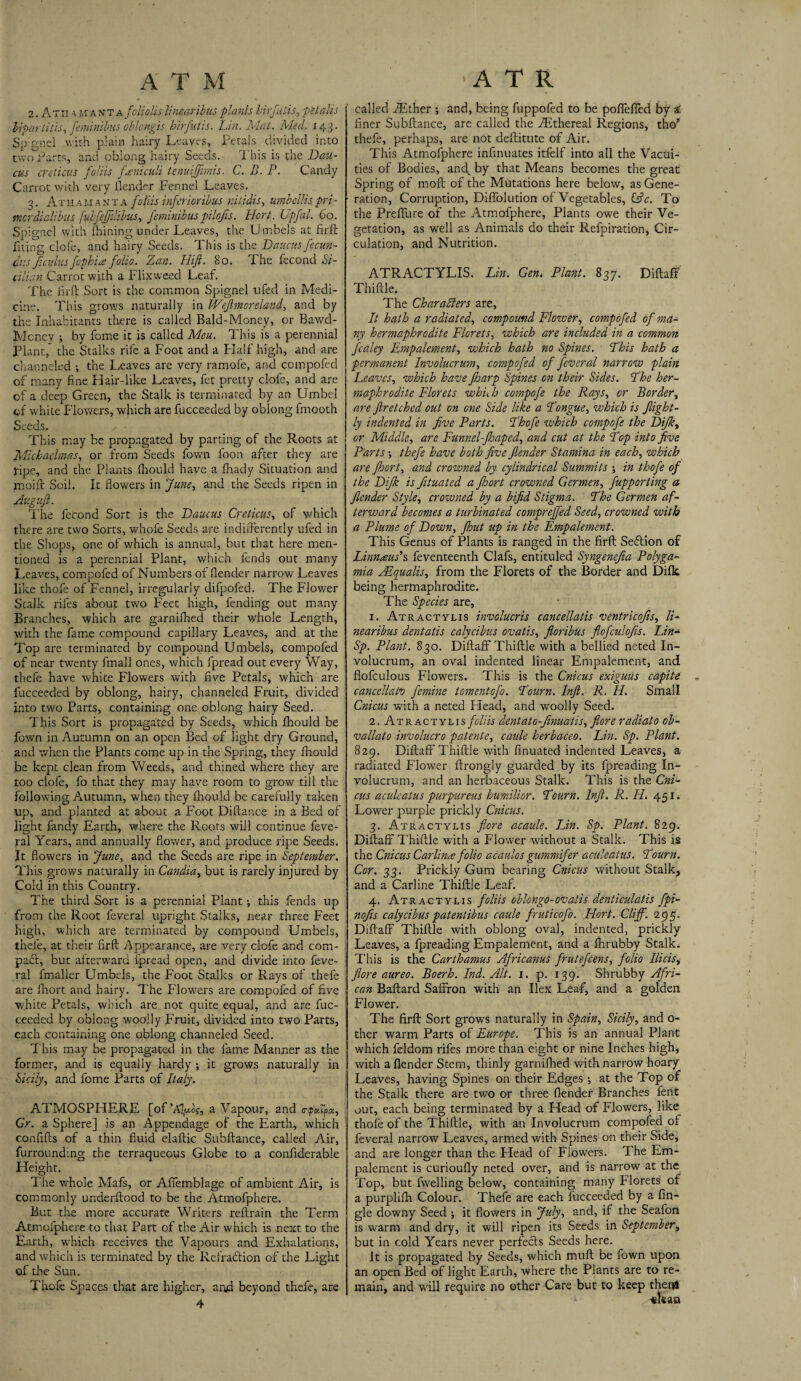 2. At n a manta folio Us limaribus plants hirfutis, pet alls biparlitis, femimbus oBongis hirfutis. Lin. Mat. Med. i43. Soignel with plain hairy Leaves, Petals divided into two Parts, and oblong hairy Seeds. This is the Batt¬ ens adieus foliis fxniculi tenuiffimis. C. D. P. Candy Carrot with very {lender Fennel Leaves. q. At h am a n t a foliis inferioribus nitidis, umbellis pri - merdialibus fubfeffilibus, feminibus pilofts. Hort. Upfal. 60. Soignel with fhining under Leaves, the Umbels at firft fiting clofe, and hairy Seeds. This is the Daucus fitcun- dus ft cuius fophi# folio. Zan. Hift. 80. The fecond Si- alien Carrot with a Flixweed Leaf. The firft Sort is the common Spignel ufed in Medi¬ cine. This grows naturally in Wefimoreland, and by the Inhabitants there is called Bald-Money, or Bawd- Mcney ; by fome it is called Meu. This is a perennial Plant,* the Stalks rife a Foot and a Half high, and are channeled •, the Leaves are very ramofe, and compofed of many fine Hair-like Leaves, fet pretty clofe, and are of a deep Green, the Stalk is terminated by an Umbel of white Flowers, which are fucceeded by oblong fmooth Seeds. , This may be propagated by parting of the Roots at Michaelmas, or from Seeds fown loon, after they are ripe, and the Plants fhould have a fhady Situation and moift Soil. It flowers in June, and the Seeds ripen in Auguft. The fecond Sort is the Daucus Creticus, of which there are two Sorts, whofe Seeds are indifferently ufed in the Shops, one of which is annual, but that here men¬ tioned is a perennial Plant, which fends out many Leaves, compofed of Numbers of {lender narrow Leaves like thofe of Fennel, irregularly difpofed. The Flower Stalk riles about two F'eet high, fending out many Branches, which are garnilhed their whole Length, with the fame compound capillary Leaves, and at the Top are terminated by compound Umbels, compofed of near twenty fmall ones, which fpread out every Way, thefe have white Flowers with five Petals, which are fucceeded by oblong, hairy, channeled Fruit, divided into two Parts, containing one oblong hairy Seed. This Sort is propagated by Seeds, which fhould be fown in Autumn on an open Bed of light dry Ground, and when the Plants come up in the Spring, they fhould be kept clean from Weeds, and thined where they are too clofe, fo that they may have room to grow till the following Autumn, when they fhould be carefully taken up, and planted at about a Foot Diftance in a Bed of light fandy Earth, where the Roots will continue feve- ral Years, and annually flower, and produce ripe Seeds. It flowers in June, and the Seeds are ripe in September. This grows naturally in Candia, but is rarely injured by Cold in this Country. The third Sort is a perennial Plant •, this fends up from the Root feveral upright Stalks, near three Feet high, which are terminated by compound Umbels, thefe, at their firft Appearance, are very clofe and com¬ pact, but afterward fpread open, and divide into feve¬ ral fmaller Umbels, the Foot Stalks or Rays of thefe are Ihort and hairy. The Flowers are compofed of five white Petals, which are not quite equal, and are fuc¬ ceeded by oblong woolly Fruit, divided into two Parts, each containing one oblong channeled Seed. This may be propagated in the fame Manner as the former, and is equally hardy ; it grows naturally in Sicily, and fome Parts of Italy. ATMOSPHERE [of’Al^d?, a Vapour, and o-tpApx, Gr. a Sphere] is an Appendage of the Earth, which confifts of a thin fluid elaftic Subftance, called Air, furrounding the terraqueous Globe to a confiderable Height. The whole Mafs, or Affemblage of ambient Air, is commonly underftood to be the Atmofphere. But the more accurate Writers reftrain the Term Atmofphere to that Part of the Air which is next to the Earth, which receives the Vapours and Exhalations, and which is terminated by the Reiradtion of the Light of the Sun. Thofe Spaces that are higher, and beyond thefe, are 4 called Ether •, and, being fuppofed to be poffefted by s: finer Subftance, are called the .Ethereal Regions, tho* thefe, perhaps, are not deftitute of Air. This Atmofphere infinuates itfelf into all the Vacui¬ ties of Bodies, and^ by that Means becomes the great Spring of molt of the Mutations here below, as Gene¬ ration, Corruption, Diffolution of Vegetables, (Ac. To the Prelfure of the Atmofphere, Plants owe their Ve¬ getation, as well as Animals do their Refpiration, Cir¬ culation, and Nutrition. ATRACTYLIS. Lin. Gen< Plant. 837. Diftaff Thiftie. The Characters are, It hath a radiated, compound Flower, compofed of ma¬ ny hermaphrodite Florets, which are included in a common fcaley Empalement, which hath no Spines. Phis hath a permanent Involucrum, compofed of feveral narrow plain Leaves, which have ftiarp Spines on their Sides. The her¬ maphrodite Florets whifh compofe the Rays, or Border, are Jlr etched out on one Side like a Longue, which is flight - ly indented in five Parts. Phofe which compofe the Dijk, or Middle, are Funnel-Jhaped, and cut at the Pop into five Parts •, thefe have both five flenaer Stamina in each, which are fioort, and crowned by cylindrical Summits in thofe of the Difk is fituated a Jhort crowned Germen, fupporting a fiender Style, crowned by a bifid Stigma. Phe Germen af¬ terward becomes a turbinated compreffed Seed, crowned with a Plume of Down, fhut up in the Fmpalement. This Genus of Plants is ranged in the firft Sedtion of Linnaeus'’s feventeenth Clafs, entituled Syngenejia Polyga- mia JEqualis, from the Florets of the Border and Difk being hermaphrodite. The Species are, 1. Atractylis invclucris cancellatis ventricofis, li- nearibus dentatis calycibas ovatis, floribus flofculofis. Lin- Sp. Plant. 830. Diftaff Thiftie with a bellied neted In¬ volucrum, an oval indented linear Empalement, and flofculous Flowers. This is the Cnicus exiguus capite . cancellafo femine tomentofo. Pourn. Inft. R. H. Small Cnicus with a neted Head, and woolly Seed. 2. Atractylis foliis dentato-finuatis, fiore radial 0 ob- vallato involucro patente, caule herbaceo. Lin. Sp. Plant. 829. Diftaff Thiftie with finuated indented Leaves, a radiated Flower ftrongly guarded by its lpreading In¬ volucrum, and an herbaceous Stalk. This is the Cni¬ cus aculeatus purpureus humilior. Pourn. Inft. R. H. 451. Lower purple prickly Cnicus. 3. Atractylis fiore acaule. Lin. Sp. Plant. 829. Diftaff Thiftie with a Flower without a Stalk. This is the Cnicus Carlin# folio acaulos gummifer aculeatus. Pourn. Cor. 33. Prickly Gum bearing Cnicus without Stalk, and a Carline Thiftie Leaf. 4. Atracty'lis foliis oblongo-ovaiis denticulatis fpi- nofis calycibus patentibus caule fruticofo. Hort. Cliff. 295. Diftaff Thiftie with oblong oval, indented, prickly Leaves, a lpreading Empalement, and a fhrubby Stalk. This is the Carthamus Africanus frutefeens, folio Ilicis, fiore aureo. Boerh. Ind. Alt. 1. p. 139. Shrubby Afri¬ can Baftard Saffron with an Ilex Leaf, and a golden Flower. The firft Sort grows naturally in Spain, Sicily, and o- tlier warm Parts of Europe. This is an annual Plant which feldom rifes more than eight or nine Inches high, with a {lender Stem, thinly garnilhed with narrow hoary Leaves, having Spines on their Edges •, at the Top of the Stalk there are two or three (lender Branches fent out, each being terminated by a Head of Flowers, like thofe of the Thiftie, with an Involucrum compofed ol feveral narrow Leaves, armed with Spines on their Side, and are longer than the Head of Flowers. The Em¬ palement is curioully neted over, and is narrow at the Top, but levelling below, containing many Florets of a purplilh Colour. Thefe are each fucceeded by a An¬ gle downy Seed ; it flowers in July, and, if the Seafon is warm and dry, it will ripen its Seeds in September, but in cold Years never perfects Seeds here. It is propagated by Seeds, which muft be fown upon an open Bed of light Earth, where the Plants are to re¬ main, and will require no other Care but to keep then*