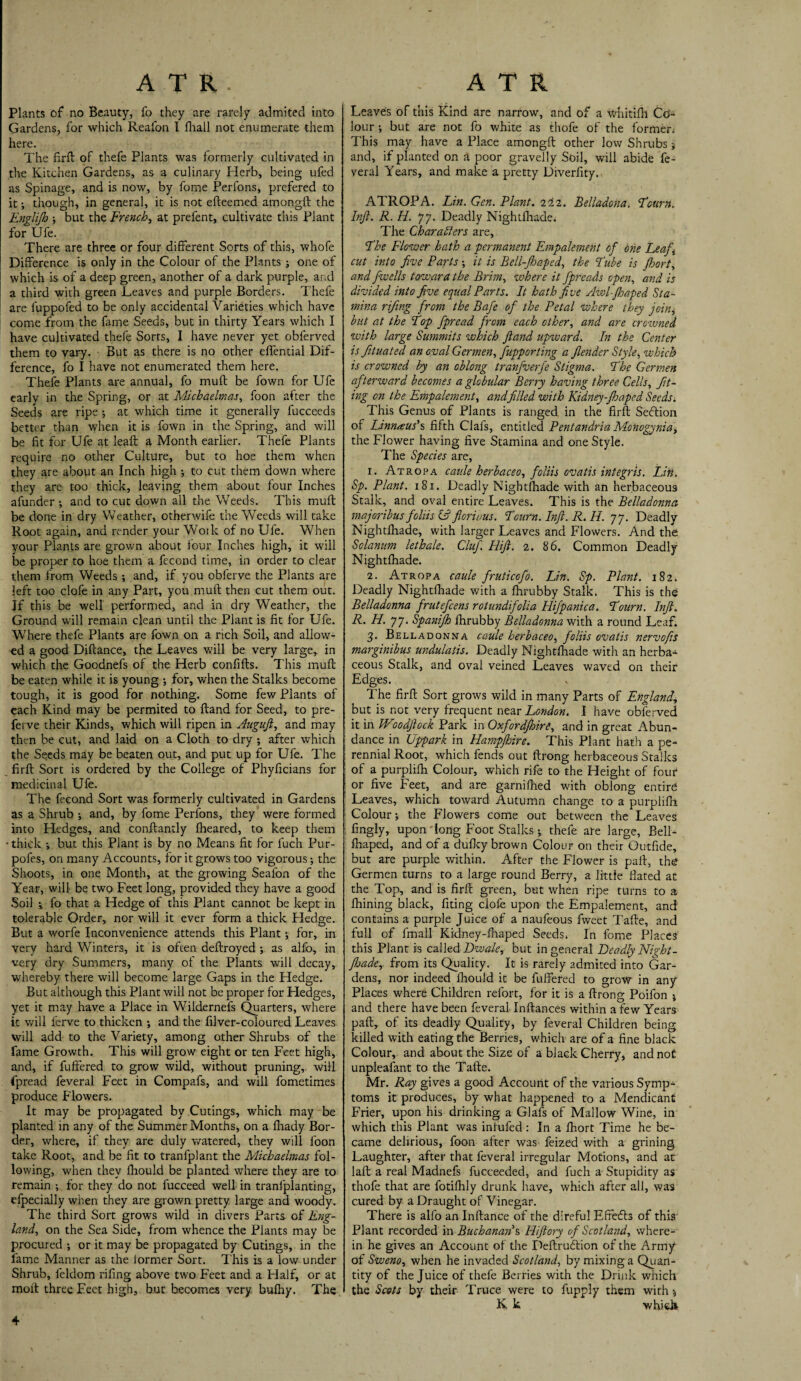 ATR. Plants of no Beauty, fo they are rarely admited into Gardens, for which Reafon I fhall not enumerate them here. The firft of thefe Plants was formerly cultivated in the Kitchen Gardens, as a culinary Herb, being ufed as Spinage, and is now, by fome Perfons, prefered to it •, though, in general, it is not efteemed amongft the Englijb ■, but the French, at prefent, cultivate this Plant for Ufe. There are three or four different Sorts of this, whofe Difference is only in the Colour of the Plants ; one of which is of a deep green, another of a dark purple, and a third with green Leaves and purple Borders. Thefe are fuppofed to be only accidental Varieties which have come from the fame Seeds, but in thirty Years which I have cultivated thefe Sorts, I have never yet obferved them to vary. But as there is no other effential Dif¬ ference, fo I have not enumerated them here. Thefe Plants are annual, fo muft be fown for Ufe early in the Spring, or at Michaelmas, foon after the Seeds are ripe -, at which time it generally fucceeds better than when it is fown in the Spring, and will be fit for Ufe at leaft a Month earlier. Thefe Plants require no other Culture, but to hoe them when they are about an Inch high •, to cut them down where they are too thick, leaving them about four Inches afunder ; and to cut down all the Weeds. This muft be done in dry Weather, otherwife the Weeds will take Root again, and render your Work of no Ufe. When your Plants are grown about four Inches high, it will be proper to hoe them a fecond time, in order to clear them from Weeds ; and, if you oblerve the Plants are left too clofe in any Part, you muft then cut them out. If this be well performed, and in dry Weather, the Ground will remain clean until the Plant is fit for Ufe. Where thefe Plants are fown on a rich Soil, and allow¬ ed a good Diftance, the Leaves will be very large, in which the Goodnefs of the Herb confifts. This muft be eaten while it is young •, for, when the Stalks become tough, it is good for nothing. Some few Plants of each Kind may be permited to ftand for Seed, to pre- ferve their Kinds, which will ripen in Auguft, and may then be cut, and laid on a Cloth to dry ; after which the Seeds may be beaten out, and put up for Ufe. The firft Sort is ordered by the College of Phyficians for medicinal Ufe. The fecond Sort was formerly cultivated in Gardens as a Shrub •, and, by fome Perfons, they were formed into Hedges, and conftantly fheared, to keep them • thick •, but this Plant is by no Means fit for fuch Pur- pofes, on many Accounts, for it grows too vigorous; the Shoots, in one Month, at the growing Seafon of the Year, will be two Feet long, provided they have a good Soil -» fo that a Hedge of this Plant cannot be kept in tolerable Order, nor will it ever form a thick Fledge. But a worfe Inconvenience attends this Plant; for, in very hard Winters, it is often deftroyed ; as alfo, in very dry Summers, many of the Plants will decay, whereby there will become large Gaps in the Hedge. But although this Plant will not be proper for Hedges, yet it may have a Place in Wildernefs Quarters, where it will ferve to thicken ; and the filver-coloured Leaves will add to the Variety, among other Shrubs of the fame Growth. This will grow eight or ten Feet high, and, if fuffered to grow wild, without pruning, will fpread feveral Feet in Compafs, and will fometimes produce Flowers. It may be propagated by Curings, which may be planted in any of the Summer Months, on a fliady Bor¬ der, where, if they are duly watered, they will foon take Root, and be fit to tranfplant the Michaelmas fol¬ lowing, when they ftiould be planted where they are to remain ; for they do not fucceed well in tranfplanting, efpecially when they are grown pretty large and woody. The third Sort grows wild in divers Parts of Eng¬ land, on the Sea Side, from whence the Plants may be procured ; or it may be propagated by Cutings, in the lame Manner as the iormer Sort. This is a low under Shrub, feldom rifing above two Feet and a Half, or at molt three Feet high, but becomes very bulky. The ATR Leaves of this Kind are narrow, and of a whitifh Co¬ lour ; but are not fo white as thofe of the former. This may have a Place amongft other low Shrubs 5 and, if planted on a poor gravelly Soil, will abide fe¬ veral Years, and make a pretty Diverfity. ATROPA. Lin. Gen. Plant. 222. Belladcna. Pcum., Inft. R. H. 77. Deadly Nightfhade. The Characters are, jthe Flower hath a -permanent Empalement of one Leaf, cut into five Parts; it is Bell-Jhaped, the Pube is Jhort, and fwells toward the Brim, where it fpreads open, and is divided into five equal Parts. It hath five Add-fh aped Sta¬ mina rifing from the Bafe of the Petal where they join, but at the Pop fpread from each other, and are crowned with large Summits which ftand upward. In the Center is Jituated an oval Germen, fupporting a Jlender Style, which is crowned by an oblong tranfverfe Stigma. Phe Germen afterward becomes a globular Berry having three Cells, fitt¬ ing on the Empalement, andfilled with Kidney-Jhaped Seeds. This Genus of Plants is ranged in the firft Seflion of Linnaeus’s fifth Clafs, entitled Pentandria Monogynia, the Flower having five Stamina and one Style. The Species are, 1. Atropa caule herbaceo, foliis ovatis integris. Lift. Sp. Plant. 181. Deadly Nightfhade with an herbaceous Stalk, and oval entire Leaves. This is the Belladonna majoribus foliis & fiorious. Pcum. Inft. R. H. 77. Deadly Nightlhade, with larger Leaves and Flowers. And the Solanum lethale. Cluf. Hift. 2. 86. Common Deadly Nightfhade. 2. Atropa caule fruticofo. Lin. Sp. Plant. 182. Deadly Nightfhade with a fhrubby Stalk. This is the Belladonna frutefeens rotundifolia Hifpanica. Pourn. Inft. R. H. 77. Spanijh fhrubby Belladonna with a round Leaf. 3- Belladonna caule herbaceo, foliis ovatis nervofts marginibus undulatis. Deadly Nightfhade with an herba¬ ceous Stalk, and oval veined Leaves waved on their Edges. The firft Sort grows wild in many Parts of England, but is not very frequent near London. I have obferved it in Woodftock Park in Oxfordjhire, and in great Abun¬ dance in Uppark in Hampfhire. This Plant hath a pe¬ rennial Root, which fends out ftrong herbaceous Stalks of a purplifh Colour, which rife to the Height of four or five Feet, and are garnifhed with oblong entire; Leaves, which toward Autumn change to a purplifh Colour; the Flowers come out between the Leaves fingly, upon long Foot Stalks j thefe are large, Bell- fhaped, and of a dufky brown Colour on their Outfide, but are purple within. After the Flower is paft, the? Germen turns to a large round Berry, a little Hated at the Top, and is firft green, but when ripe turns to a fhining black, fiting dole upon the Empalement, and contains a purple Juice of a naufeous fweet Tafte, and full of fmall Kidney-fhaped Seeds. In fome Places this Plant is called Dwale, but in general Deadly Night - fhade, from its Quality. It is rarely admited into Gar¬ dens, nor indeed fhould it be fuffered to grow in any Places where Children refort, for it is a ftrong Poifon j and there have been feveral Inftances within a few Years paft, of its deadly Quality, by feveral Children being killed with eating the Berries, which are of a fine black Colour, and about the Size of a black Cherry, and not unpleafant to the Tafte. Mr. Ray gives a good Account of the various Symp¬ toms it produces, by what happened to a Mendicant Frier, upon his drinking a Glafs of Mallow Wine, in which this Plant was inlufed : In a fhort Time he be¬ came delirious, foon alter was feized with a grining Laughter, after that feveral irregular Motions, and at laft a real Madnefs fucceeded, and fuch a Stupidity as thofe that are fotilhly drunk have, which after all, was cured by a Draught of Vinegar. There is alfo an Inftance of the direful Effects of this Plant recorded in Buchanan’s Hiftory of Scotland, where¬ in he gives an Account of the Deftrudlion of the Army of Sweno, when he invaded Scotland, by mixing a Quan¬ tity of the Juice of thefe Berries with the Drink which the Scots by their Truce were to fupply them with-, K k which